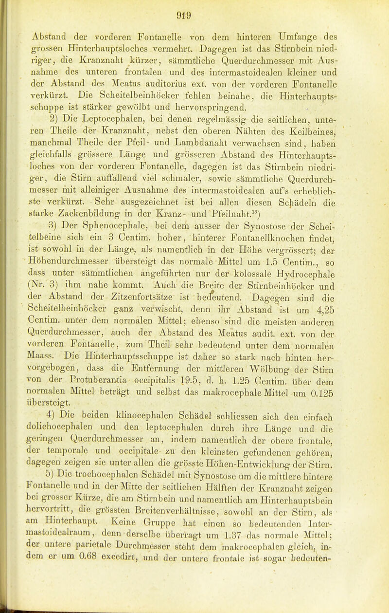 Abstand der vorderen Fontanelle von dem hinteren Umfange des grossen Hinterhauptsloches vermehrt. Dagegen ist das Stirnbein nied- riger, die Kranznalit kürzer, sämmtliche Querdurchmesser mit Aus- nahme des unteren frontalen und des intermastoidealen kleiner und der Abstand des Meatus auditorius ext. von der vorderen Fontanelle verkürzt. Die Scheitelbeinhöcker fehlen beinahe, die Hinterhaupts- schuppe ist stärker gevs^ölbt und hervorspringend. 2) Die Leptocephalen, bei denen regelmässig die seitlichen, unte- ren Theile der Kranznaht, nebst den oberen Nähten des Keilbeines, manchmal Theile der Pfeil- und Lambdanaht verwachsen sind, haben gleichfalls grössere Länge und grösseren Abstand des Hinterhaupts- loches von der vorderen Fontanelle, dagegen ist das Stirnbein niedri- ger, die Stirn auffallend viel schmaler, sowie sämmtliche Querdurch- messer mit alleiniger Ausnahme des intermastoidealen aufs erheblich- ste verkürzt. Sehr ausgezeichnet ist bei allen diesen Schädeln die starke Zackenbildung in der Kranz- und Pfeilnaht.) 3) Der Sphenocephale, bei dem ausser der Synostose der Schei- telbeine sich ein 3 Centim. hoher, hinterer Fontanellknochen findet, ist sowohl in der Länge, als namentlich in der Höhe vergrössert; der Höhendurchmesser übersteigt das normale Mittel um L5 Centim., so dass unter sämmthchen angeführten nur der kolossale Hydrocephale (Nr. 3) ihm nahe kommt. Auch die Breite der Stirnbeinhöcker und der Abstand der Zitzenfortsätze ist bedeutend. Dagegen sind die Scheitelbeinhöcker ganz verwischt, denn ihr Abstand ist um 4,25 Centim. unter dem normalen Mittel; ebenso sind die meisten anderen Querdurchmesser, auch der Abstand des Meatus audit. ext. von der vorderen Fontanelle, zum Theil sehr bedeutend unter dem normalen Maass. Die Hinterhauptsschuppe ist daher so stark nach hinten her- vorgebogen, dass die Entfernung der mittleren Wölbung der Stirn von der Protuberan-tia occipitalis 19.5, d. h. 1.25 Centim. über dem normalen Mittel beträgt und selbst das makrocephale Mittel um 0.125 übersteigt. 4) Die beiden klinocephalen Schädel schliessen sich den einfach dolichocephalen und den leptocephalen durch ihre Länge und die geringen Querdurchmesser an, indem namentlich der obere frontale, der temporale und occipitale zu den kleinsten gefundenen gehören, dagegen zeigen sie unter allen die grösste Höhen-Entwicklung der Stirn. 5) Die trochocephalen Schädel mit Synostose um die mittlere hintere Fontanelle und in der Mitte der seitlichen Hälften der Kranznaht zeigen bei grosser Kürze, die am Stirnbein und namenthch am Hinterhauptsbein hervortritt, die grössten Breitenverhältnisse, sowohl an der Stirn, als am Hinterhaupt. Keine Gruppe hat einen so bedeutenden Inter- mastoidcalraum, denn derselbe überragt um 1.37 das normale Mittel; der untere parietale Durchmesser steht dem makroccphalen gleich, in- dem er um 0.68 excedirt, und der untere frontale ist sogar bedeuten-