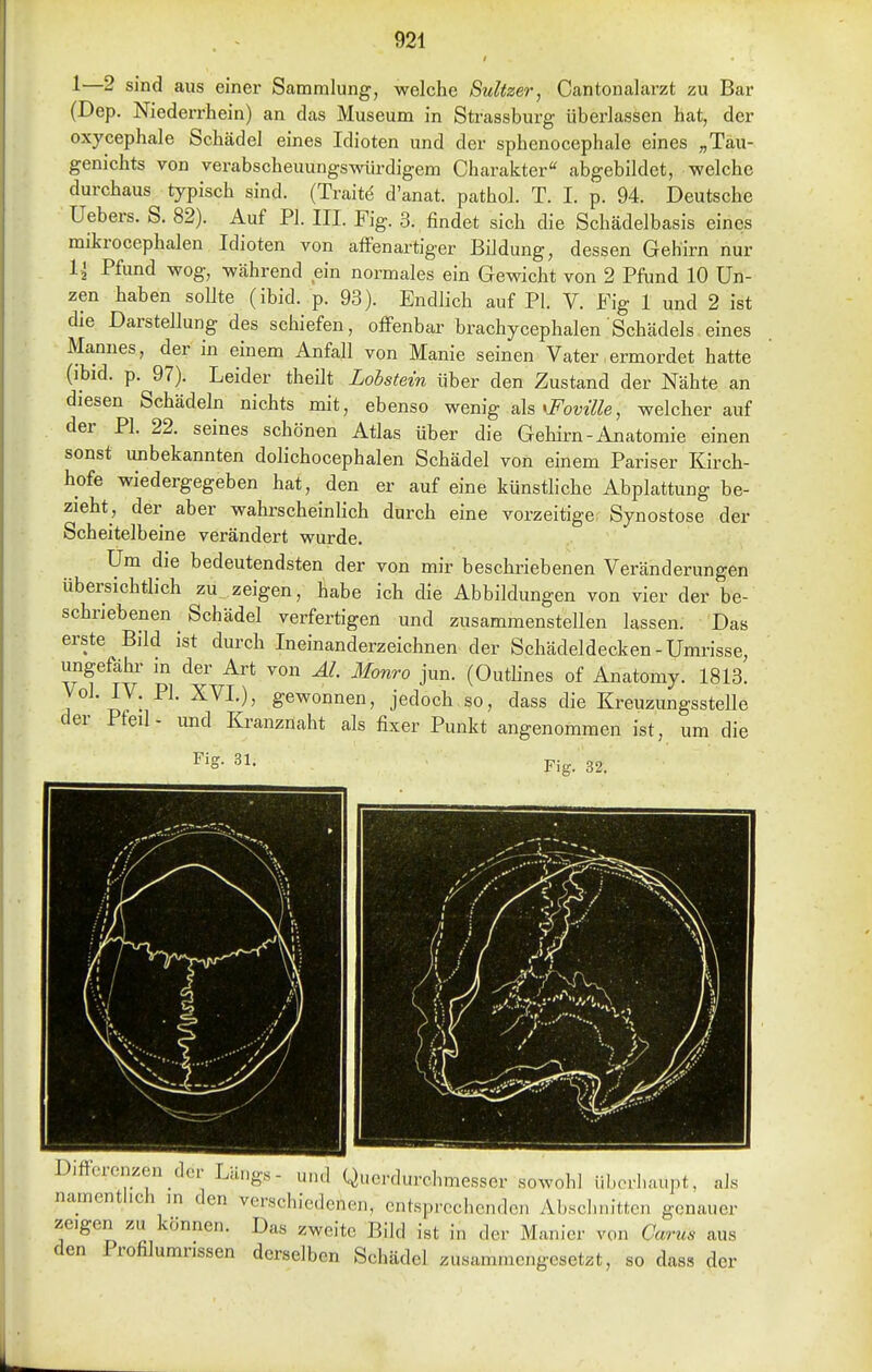 1—2 sind aus einer Sammlung, welche Sultzer, Oantonalarzt zu Bar (Dep. Niederrhein) an das Museum in Strassburg überlassen hat, der oxycephale Schädel eines Idioten und der sphenocephale eines „Tau- genichts von verabscheuungswürdigem Charakter abgebildet, welche durchaus typisch sind. (Traite d'anat. pathol. T. I. p. 94. Deutsche Uebers. S. 82). Auf PI. III. Fig. 3. findet sich die Schädelbasis eines mikrocephalen Idioten von affenartiger Bildung, dessen Gehirn nur 1{ Pfund wog, während ein normales ein Gewicht von 2 Pfund 10 Un- zen haben soUte (ibid. p. 93). Endlich auf PI. V. Fig 1 und 2 ist die Darstellung des schiefen, offenbar brachycephalen Schädels eines Mannes, der in einem Anfall von Manie seinen Vater,ermordet hatte (ibid. p. 97). Leider theilt Lohstein über den Zustand der Nähte an diesen Schädeln nichts mit, ebenso wenig als «i^om7^e, weicherauf der PI. 22. seines schönen Atlas über die Gehirn-Anatomie einen sonst mibekannten dolichocephalen Schädel von einem Pariser Kirch- hofe wiedergegeben hat, den er auf eine künstliche Abplattung be- zieht, der aber wahrscheinlich durch eine vorzeitige Synostose der Scheitelbeine verändert wurde. Um die bedeutendsten der von mir beschriebenen Veränderungen übersichtlich zu zeigen, habe ich die Abbildungen von vier der be- schriebenen Schädel verfertigen und zusammenstellen lassen. Das erste Bild ist durch Ineinanderzeichnen der Schädeldecken-Umrisse, ungefähr in der Art von AI. Monro jun. (Outlines of Anatomy. 1813. 1 w • ge^oonen, jedoch so, dass die Kreuzungsstelle der Pfeil- und Kranznaht als fixer Punkt angenommen ist, um die Fig. 31. Fig. 32. Differenzen der Längs- und Querdurchmesser sowohl überhaupt, als namenthch in den verschiedenen, entsprechenden Abschnitten genauer zeigen zu können. Das zweite Bild ist in der Manier von Carus aus den Profilumrissen derselben Schädel zusammengesetzt, so dass der