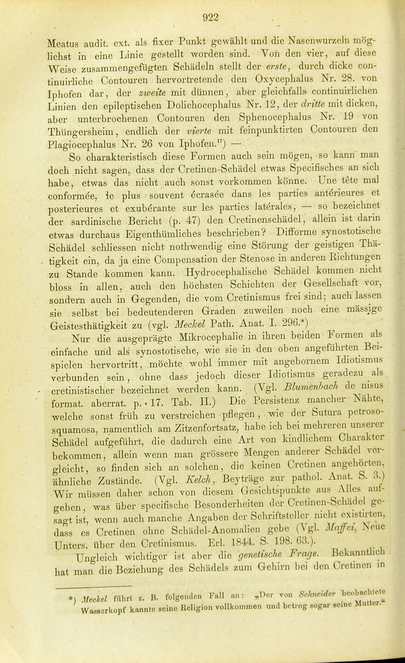 Meatus audit. ext. als fixer Punkt gc-wählt und die Nasenwui'zeln mög- lichst in eine Linie gestellt worden sind. Von den vier, auf diese Weise zusaramengefiigten Schädeln stellt der erste, durch dicke con- tinuirliche Contouren hervortretende den Oxycephalus Nr. 28. von Iphofen dar, der zweite mit dünnen, aber gleichfalls continuirlichen Linien den epileptischen Dolichocephalus Nr. 12, der rfr/fte mit dicken, aber unterbrochenen Contouren den Sphenocephalus Nr. 19 von Thiingersheim, endlich der vierte mit feinpunktirten Contouren den Plagiocephalus Nr. 26 von Iphofen.) — So charakteristisch diese Formen auch sein mögen, so kami'man doch nicht sagen, dass der Cretinen-Schädel etwas Specifisches an sich habe, etwas das nicht auch sonst vorkommen könne. Une tete mal conformee, ie plus souvent öcrasee dans les parties antörieures et posterieures et exubdrante sur les parties laterales, — so bezeichnet der sardinische Bericht (p. 47) den Cretinenschädel, allein ist darin etwas durchaus Eigenthümliches beschrieben? Difforme synostotische Schädel schhessen nicht nothwendig eine Störung der geistigen Thä- tigkeit ein, da ja eine Compensation der Stenose in anderen Richtungen zu Stande kommen kann. Hydrocephalische Schädel kommen nicht bloss in allen, auch den höchsten Schichten der GeseUschaft vor, sondern auch in Gegenden, die vom Cretinismus frei sind; auch lassen sie selbst bei bedeutenderen Graden zuweilen noch eine massige Geistesthätigkeit zu (vgl. Meckel Path. Anat. I. 296.*) Nur die ausgeprägte Mikrocephalie in ihren beiden Formen als einfache und als synostotische, wie sie in den oben angeführten Bei- spielen hervortritt, möchte wohl immer mit angebornem Idiotismus verbunden sein, ohne dass jedoch dieser Idiotismus geradezu als cretinistischer bezeichnet werden kann. (Vgl. Blumenhach de nisus format. aberrat, p.. 17. Tab. II.) Die Persistenz mancher Nähte, welche sonst früh zu verstreichen pflegen ,. wie der Sutura petroso- squamosa, namenthch am Zitzenfortsatz, habe ich bei mehreren unserer Schädel aufgeführt, die dadurch eine Art von kindlichem Charakter bekommen, allein wenn man grössere Mengen anderer Schädel ver- gleicht, so finden sich an solchen, die keinen Cretinen angehorten, ähnliche Zustände. (Vgl. Kelch, Beyträge zur pathol. Anat S. 3.) V^ir müssen daher schon von diesem Gesichtspunkte aus Alles aut- geben was über specifische Besonderheiten der Cretinen-Schädel ge- sagt ist, wenn auch manche Angaben der Schriftsteller nicht cxistirten, dass es Cretinen ohne Schädel-Anomalien gebe (Vgl. Mafiei, Neue Unters, über den Cretinismus. Erl. 1844. S. 198. 63.). Ungleich wichtiger ist aber die genetische Frage. Bekanntlich hat man die Beziehung des Schädels zum Gehirn bei den Cretinen in *) Meckel führt z. B. folgenden Fall an: ,Der von Schneider beobachtete Wasserkopf kannte seine Religion vollkomnien und betrog sogar sc.ac Mutter.