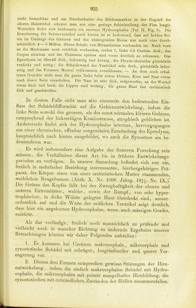 nicht bemerkbar und am Durchschnitte des Rückenmarkes in der Gegend der oberen Halswirbel erkennt man, nur eine geringe Schiefstellung der Fiss. longit. Weiterhin findet sich beiderseits ein enormer Hydrocephalus (Taf. II. Fig. 2). Die Erweiterung der Seitenventrikel nach hinten ist so bedeutend, das» auf beiden Sei- ten im Umfange des hinteren und des absteigenden Horns nur noch eine durch- schnittlich 4 — 5 Millim. dünne Schale von Hirnsubstanz vorhanden ist. Nach vorn ist die Markmasse noch reichlich vorhanden, rechts 7, links 5,5 Centim. dick, das Corpus striatum und der Thalamus opticus sind vorne deutlich zu erkennen. Das Ependyma ist überall dick, lederartig und körnig, die Plexus choroides gleichfalls verdickt imd zottig; die Scheidewand der Ventrikel sehr derb, gleichfalls leder- artig und das Foramen Monroi vollkommen verschlossen. — An dem noch erhal- tenen Gesichte sieht man die ganze linke Seite etwas kleiner, Kinn und Nase etwas nach dieser Seite verschoben. Die Nase ist sehr dick, aufgeworfen, an der Wurzel etwas flach und breit, die Lippen sind wulstig, die ganze Haut fast cretinistisch dick und geschwollen. In diesem Falle sieht man also einerseits den bedeutenden Ein- fluss der ScMdeldifformität auf die Gehirnentwickelung, indem die linke Seite sowohl des grossen, als des sonst normalen kleinen Gehirns, entsprechend der linksseitigen Kraniostenöse, atrophisch geblieben ist. Andererseits findet sich der Hydi-ocephalus internus, hervorgegangen aus einer chi-oniscben, offenbar congenitalen Entzündung des Ependyms, hauptsächlich nach hinten ausgebildet, wo auch die Synostose am be- deutendsten war. . Es wird insbesondere eine Aufgabe der fei-neren Forschung sein müssen, die Verhältnisse dieser Art bis in frühere Entwlckelungs- perioden zu verfolgen. In unserer Sammlung befindet sich nur ein, freihch in mehrfacher Beziehung interessantes, hierhergehöriges Prä- parat, der Körper eines von einer cretinistischen Mutter stammenden, weibhchen Neugebornen (Abth. X. Nr. 1098. Jahrg. 18|^. Nr. IX.)'. Die Grösse des Kopfes fällt bei der Zwerghaftigkeit der oberen und unteren Extremitäten, welche, sowie der Rumpf, von sehr hyper- trophischer, in dicke Wülste gelegter Haut überdeckt sind, ausser- ordentlich auf und die Weite der seithchen Ventrikel zeigt deuthch, dass hier ein angebomer Hydrocephalus, wenn auch mässigen Grades, existirte. Als das vorläufige, freilich noch naannichfach zu prüfende und vielleicht noch in mancher Richtung zu ändernde Ergebniss unserer Betrachtungen können wir daher Folgendes aufstellen: 1. Es kommen bei Cretinen makrocephale, mikrocephale und synostotische Schädel mit schräger, longitudineller und querer Ver- engerung vor. 2. Diesen drei Formen entsprechen gewisse Störungen der Hirn- entwickelung, indem die einfach makrocephalen Schädel mit Hydro- ccphahe, die mikrocephalen mit primär mangelhafter Hirnbildung, die synostotischen mit entzündlichen Zuständen der Hüllen zusammenfallen.