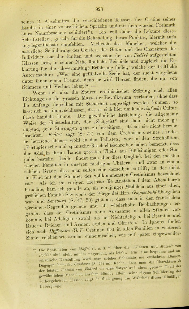 seines 2. Abschnittes die verscliiedenen Klassen der Cretins seines Landes in einer vortrefflichen. Sprache und mit dem ganzen Freirauth eines Naturforschers schildert*). Ich wül daher die Lektüre dieses Schriftstellers, gerade für die Behandlung dieses Punktes, hiermit aufs angelegentlichste empfelilen. Vielleicht dass Mancher, welcher die natürliche Schilderung des Geistes, der Sitten und des Charakters der Individuen aus der fünften und sechsten der von FodM aufgestellten Klassen liest, in seiner Nähe ähnliche Beispiele und zugleich die Er- klärung für die schwermüthige Erfahrung findet, welche der treffliche Autor machte: „Wer eine gefühlvolle Seele hat, der sucht vergebens unter ihnen einen Freund, denn er wird Herzen finden, die nur von Schmerz und Verlust leben!« — Wenn sich also die Spuren cretinistischer Störung nach aUen Richtungen in der grossen Masse der Bevölkerung verlaufen, ohne dass die Anfänge derselben mit Sicherheit angezeigt werden können so lässt sich bestimmt schliessen, dass es sich hier um keine einfacU Cultur- frage handeln könne. Die gewöhnliche Erziehung, die allgememe Weise der Geisteskultur, der „Zeitgeist sind dann nicht mehr ge- nügend, jene Störungen ganz zu beseitigen, da sie sie nicht hervor- brachten, i^o^^re' sagt (S. 72) von dem Cretinismus semes Landes, er herrsche ebenso wohl in den Palästen, wie in den Sü-ohhut^en. Portugiesische und spanische Geschichtsschreiber haben bemerkt, dass der Adel in ihrem Lande grössten Theils aus Blödsinnigen oder Stu- piden bestehe. Leider findet man aber diess Unglück bei den meisten deichen FamiHen in unseren niedrigen Thälern, und zwar m emem solchen Grade, dass man selten eine derselben anti-ifi-t, ^ Ver nich ein Kind mit dem Stempel des vollkommensten Cretmismus bezeichnet ist « Als ich im vorigen Herbste die Anstalt auf dem Abendberge be'suchte, kam ich gerade an, als ein junges Mädchen aus einer alten gräflichen Familie Savoyen's der Pflege des Hrn. ^^^en^^Z ubergeb n war und Murg (S. 47, 50) gibt an, dass auch m den frankischen Cr inen-Gegenden genaue und oft wiederholte Beobachtungen er- . ben, dass'der Cr!tinismus ohne Ausnahme in al en Ständen vor- komm , bei Adeligen sowohl, als bei Nichtadel.gen, bei Beamten und Baue™ Reichen und Armen, Juden und Christen. In Iphofen finden fich nach W™«- (S-7) Cretinen fast in allen Familien m weiterem sL, reiche; wie armen,' einheimischen, wie erst später eingewander-  T- n n S 7^ über die „Klassen und Stufen von *) Die Spötteleien von Ma.ffai (1. c. ». t) uoei r, ^ FoMri sind nieht minder ungerecht, als leicht. Für eine bequeme und an sebauliche Darst^lnng wird man solcher Schemata n.e -^^ehren ko^^^^^^^ Dagegen bemerkt Äen.iu., (S. 26) mit Ueebt, dass man d.e CharaUjt.k V IPt^ten Classen von FodM als eipe Satyre auf einen grossen Theil dei 1 eLn Menschen ansehen könne; allein seine eigene Schilderung der Äel~ .eigt deutlich genug die Wahrheit dieser allm.l.gen Uebergiiiige.