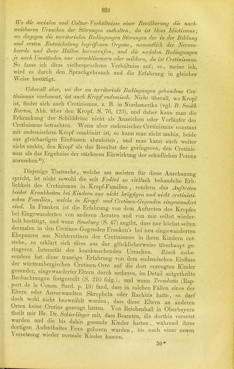 Wo die socialen und Cidtur-VerJiältnisse einer BevölJcenmg die nach- toeisbaren Ursachen der Störungen enthalten, da ist bloss Idiotismus; 200 dagegen die territorialen Bedingungen Störungen der in der Bildung und ersten Entioichehmg begriffenen Organe, namentlich der Nerven- heerde und ihrer Hüllen hervorrufen, und die socialen Bedingungen je nach Umständen nur verschlimmern oder mildern, da ist Cretinismus. So fasse ich diess vielbesprochene Verhältniss auf; so, meine ich, wird es durch den Sprachgebrauch und die Erfahrung in gleicher Weise bestätigt. Ueberau aber, loo der an territoriale Bedingungen gebundene Cre- tinismus vorhommt, ist auch Kropf endemisch. Nicht überall, wo Kropf ist, findet sich auch Cretinismus, z. B. in Nordamerika (vgl. B. Smith Barton, Abh. über den Kropf, S. 76, 123), und daher kann man die Erkrankung der Schilddrüse nicht als Anzeichen oder Vorläufer des Cretinismus betrachten. Wenn aber endemischer Cretinismus constant mit endemischem Kropf combinirt ist, so kann man nicht umhin, beide aus gleichartigen Einflüssen abzuleiten, und man kann auch weiter nicht umhin, den Kropf als das Resultat der geringeren, den Cretinis- mus als das Ergebniss der stärkeren Einwirkung der schädlichen Potenz anzusehen ^^). ^ Diejenige Thatsache, welche am meisten für diese Anschauung spricht, ist nicht sowohl die seit Fod4re so .vielfach behandelte Erb- lichkeit des Cretinismus in Kropf^Famihen , sondern das Auftreten beider Krankheiten bei Kindern aus nicht kröpfigen und nicht cretinisti- schen Familien, welche in Kropf- und Gretinen-Gegenden eingewandert sind. _ In Franken ist die Erfahrung von dem Auftreten des Kropfes bei Eingewanderten von anderen Aerzten und von mir selbst wieder- holt bestätigt, und wenn Sensburg (S. 47) angibt, dass nur höchst selten dermalen in den Cretinen-Gegenden Franken's bei neu eingewanderten Ehepaaren aus Nichtcretinen der Cretinismus in ihren Kindern ent- stehe, so erklärt sich difess aus der. glücklicherweise überhaupt ge- ringeren Intensität der krankmachenden Ursachen. Rösch insbe- sondere hat diese traurige Erfahrung von dem endemischen Einfluss der wurttembergischen Cretinen-Orte auf die dort erzeugten Kinder gesunder, eingewanderter Eltern durch mehrere, im Detail mitgetheilte Beobachtungen festgestellt (S. 210 folg.), und wenn Trombotto (Rap- port de la Comm. Sard. p. 19) fand, dass in solchen Fällen eines der Eltern oder Anverwandten Skropheln oder Rachitis hatte, so darf doch wohl nicht bezweifelt werden, dass diese Eltern an anderen Urten keine Cretins gezeugt hätten. Von Reichenhall in Oberbayern theiit mir Hr. Dr. Schierlinger mit, dass Beamten, die dorthin versetzt wurden und die bis dahin gesunde Kinder hatten, während ihres dortigen Aufenthaltes Fexe geboren wurden, bis nach einer neuen Versetzung wieder normale Kinder kamen. 59*