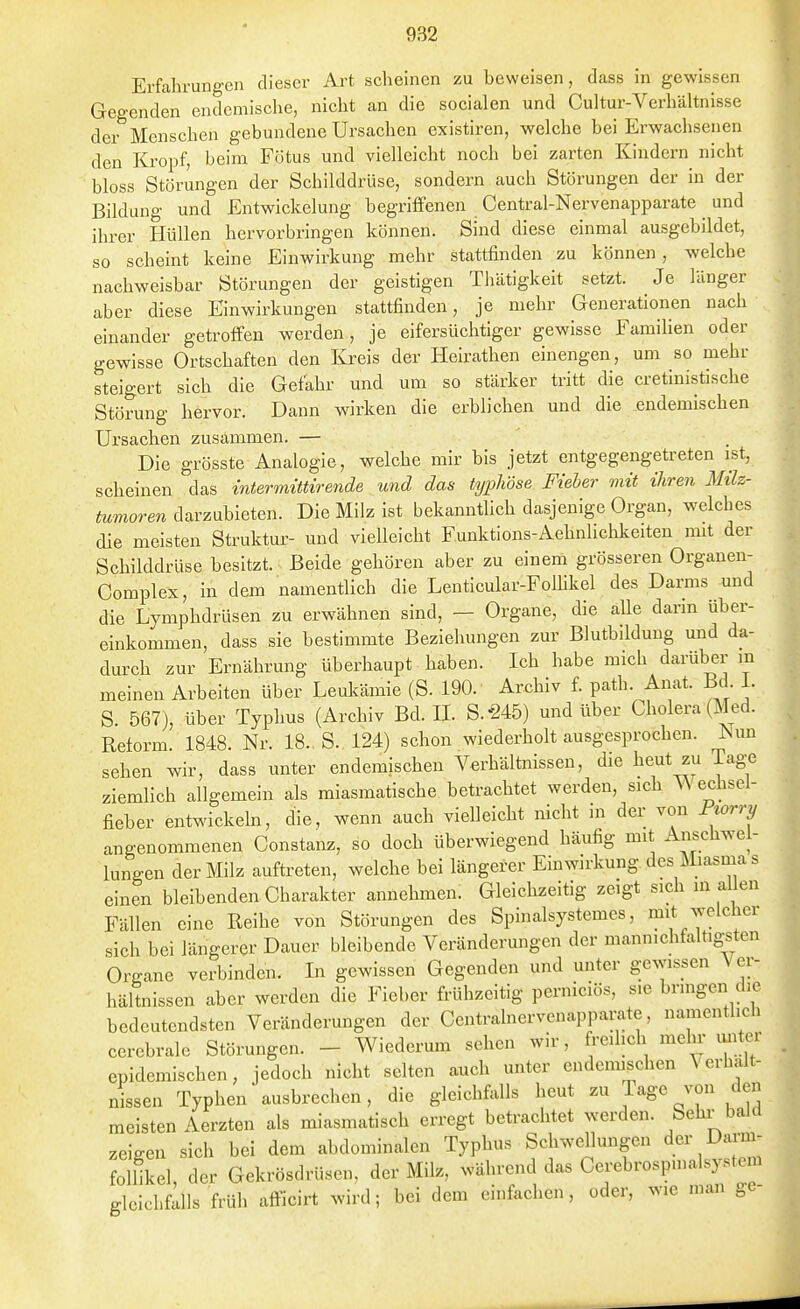 Erfahrungen dieser Art scheinen zu beweisen, dass in gewissen Gegenden endemische, nicht an die socialen und Cultur-Verhältnisse der Menschen gebundene Ursachen existiren, welche bei Erwachsenen den Kropf, beim Fötus und vielleicht noch bei zarten Kindern nicht bloss Störungen der Schilddrüse, sondern auch Störungen der in der Bildung und Entwickelung begriffenen Centrai-Nervenapparate und ihrer Hüllen hervorbringen können. Sind diese einmal ausgebildet, so scheint keine Einwirkung mehr stattfinden zu können, welche nachweisbar Störungen der geistigen Tlüitigkeit setzt. Je länger aber diese Einwirkungen stattfinden, je mehr Generationen nach einander getroffen werden, je eifersüchtiger gewisse Famihen oder gewisse Ortschaften den Kreis der Heirathen einengen, um so mehr steigert sich die Gefahr und um so stärker tritt die cretinistische Stöning hervor. Dann wirken die erblichen und die endemischen Ursachen zusammen. — Die grösste Analogie, welche mir bis jetzt entgegengetreten ist, scheinen das intermÜtirenAe und das typhöse Fieber mit ihren Milz- tumoren darzubieten. Die Milz ist bekanntUch dasjenige Organ, welches die meisten Struktur- und vielleicht Funktions-Aehnlichkeiten mit der Schilddrüse besitzt. Beide gehören aber zu einem grösseren Organen- Complex, in dem namentlich die Lenticular-Folhkel des Darms und die Lymphdrüsen zu erwähnen sind, — Organe, die alle dann über- einkommen, dass sie bestimmte Beziehungen zur Blutbddung und da- durch zur Ernährung überhaupt haben. Ich habe mich darüber in meinen Arbeiten über Leukämie (S. 190. Archiv f. path. Anat. Bd. 1. S. 567), über Typhus (Archiv Bd. H. S.-245) und über Cholera (Med. Reform 1848. Nr. 18. S. 124) schon wiederholt ausgesprochen. Nun sehen wir, dass unter endemischen Verhältnissen, die heut zu Tage ziemlich allgemein als miasmatische betrachtet werden, sich W echsel- fieber entwickeln, die, wenn auch vielleicht nicht in der von Pwrry angenommenen Constanz, so doch überwiegend häufig mit Anschwel- lungen der Milz auftreten, welche bei längerer Einwirkung des Miasma s einen bleibenden Charakter annehmen. Gleichzeitig zeigt sich in allen Fällen eine Reihe von Störungen des Spinalsystemes, mit welcher sich bei längerer Dauer bleibende Veränderungen der manmchfaltigsten Organe verbinden. In gewissen Gegenden und unter gewissen Ver- hältnissen aber werden die Fieber frühzeitig perniciös, sie bringen die bedeutendsten Veränderungen der Centralnervenappaivite, namentlich cerebrale Störungen. - Wiederum sehen wir, freilich mehr uiitei epidemischen, jedoch nicht selten auch unter endemischen Verhalt- nissen Typhen ausbrechen, die gleichfalls heut zu Tage von den meisten Aerzten als miasmatisch erregt betrachtet werden. Sehr bald zeigen sich bei dem abdominalen Typhus Schwellungen der Darm^ foUikel, der Gekrösdrüsen, der Milz, während das Cerebrospmalsystem gleichfalls früh afficirt wird; bei dem einfachen, oder, wie man ge-