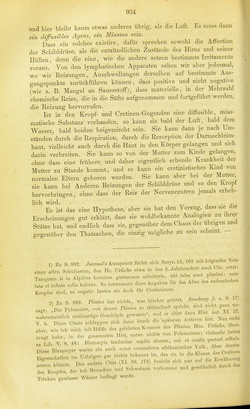 und hier bleibt kaum etwas anderes übrig, als die Luft. Es muss dann ein diffusihles Agens, em Miasma _ Dass ein solches existire, dafür sprechen sowohl die Attection der Schilddi-üse, als die entzündlichen Zustände des Hirns und seiner Hüllen denn die eine, wie die andere setzen bestimmte Irritamente voraus.' Von den lymphatischen Apparaten sehen wir aber jedesmal, wo wir Reizungen, Anschwellungen derselben auf bestimmte Aus- gangspunkte zurückführen können, dass positive und nicht negative (wie z. B. Mangel an Sauerstoff), dass materielle, in der Mehrzahl chemische Reize, die in die Säfte aufgenommen und fortgeführt werden, die Reizung hervorrufen. Ist in den Kropf- und Cretinen-Gegenden eine diffusible, mias- matische Substanz vorhanden, so kann sie bald der Luft, bald dem Wasser, bald beiden beigemischt sein. Sie kann dann je nach Um- ständen durch die Respiration, durch die Resorption der Darmschleim- haut, vielleicht auch durch die Haut in den Köi-per gelangen und sich darin verbreiten. Sie kann so von der Mutter zum Kinde gelangen, ohne dass eine frühere und daher eigentlich erbende Krankheit der Mutter zu Stande kommt, und es kann ein cretinistisches Kind von normalen Eltern geboren werden. Sie kann aber bei der Mutter sie kann bei Anderen Reizungen der Schilddrüse und so den Ki-opt hervorbringen, ohne dass der Reiz der Nervencenü-en jemals erheb- hch wird. j • j- Es ist das eine Hypothese, aber sie hat den Vorzug, dass sie die Erscheinungen gut erklärt, dass sie wohlbekannte Analogien zu ihi-er Stütze hat, und endhch dass sie, gegenüber dem Chaos der übrigen und gegenüber den Thatsachen, die einzig möghche zu sein scheint. — 1) Zu S. 892. JuvenaVs Ausspruch findet sich Satyr. 13, 162 mit folgender Note eines alten Scholiasten, den Hr. UrlicT^s etwa in das ^-^^^^^ ^'^^'^^'^ Tannuam si in Alpibus homines gutturosos admireris, ubi toles sunt pluunn «am IZZZfli. colla habent. So interessant diese Angaben für das Alter des endemischen Kropfes sind, so negativ lauten sie doch für Cretimsmus. '>\ Zu S 892. rivnms hat nichts, was hierher gehört. Scnshnrg (I. c. S. 17) sasf „Die Polemnier, von denen Än«,. so räthselhaft spricht, sind nicht ganz un- 2 sehnlich cretinartige Geschöpfe gewesen, ^ ^^^^^^'^^rt st 1 i Y. 8. Diese Citate schleppen sich dann durch die spate,.n ^^J^^^^^^, aber, wie ich mich mit Hülfe des gelehrten Kenners des P/»u.., Hrn. l.Uch^ ul VLt habe, in der gesammten Bist, natur. nicht« von Polemniern; -elmehr he, t rfib V 8 46: Biemmyis traduntur capita abesse, ore et oculis pecton . fhxis. Bllmmver waren ein auch sonst constatirtes afrikanisches Volk, über dessen Z^^-^-^ nichts bekannt ist, das sie in ^^^^^^ ^ , „^,iorp nitat LX.I. 68. 179) hez eht sich nur auf die l'.rwannuiife TK^^Ca» w.tro,r:i ...J. Trinken gewisser Wässer bedingt werde.