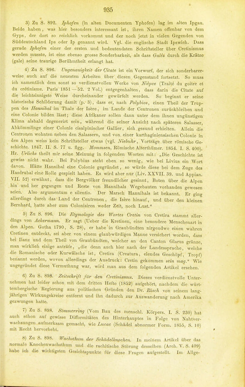 3) Zu S. 892. Iphofen (in alten Documenten Yphofen) lag im alten Ipgau, Beide haben , was hier besonders interessant ist, ihren Namen offenbar von dem Gyps, der dort so reichlich vorkommt und der noch jetzt in vielen Gegenden von Süddeutschland Ips oder Ip genannt wird. Vgl. die englische Stadt Ipswich. Dass gerade Iphofen einer der ersten und bedeutendsten Schriftsteller über Crctinismus werden musste, ist eine ebenso grosse Sonderbarkeit, als dass Oales durch die Krätze (gale) seine traurige Berühmtheit erlangt hat. 4) Zu S. 896. Ungenaidgheit der Qitate ist ein Vorwurf, der sich sonderbarer- weise auch auf die neuesten Arbeiten über diesen Gegenstand fortsetzt. So muss ich namentlich dem sonst so verdienstvollen Werke von Niepce (Traite du goitre et du cr6tinisme. Paris 1851 — 52. 2 Vol.) entgegenhalten, dass darin die Citate auf die leichtsinnigste Weise durcheinander gewürfelt werden. So beginnt er seine historische Schilderung damit (p.'3), dass er, nach Polybios, einen Theil der Trup- pen des Hannihal im Thale der Isere, im Lande der Gentronen zurückbleiben und eine Colonie bilden lässt; diese Afrikaner sollen dann unter dem ihnen ungünstigen Klima alsbald degenerirt sein, während die seiner Ansicht nach späteren Salasser, Abkömmlinge einer Colonie cisalpinischer Gallier, sich gesund erhielten. Allein die Centronen wohnten neben den Salassern, und von. einer karthaginiensischen Colonie in den Alpen weiss kein Schriftsteller etwas (vgl. Niebuhr, Vorträge über römische Ge- schichte. 1847. II. S. 77 u. Agg. Mommsen, Römische Alterthümer. 1854. I. S. 400). Hr. Urlichs theilt mir seine Meinung in folgenden Worten mit: „Die Geschichte ist ge-sviss nicht wahr. Bei Polybius steht eben so wenig, wie bei Livius ein Wort davon. Hätte Hannibal eine Colonie gegründet, so würde diese bei dem Zuge des Hasdrubal eine Rolle gespielt haben. Es wii-d aber nur (Liv. XXVII. 39. und Appian. VII. 52) erwähnt, dass die Bergvölker freundlicher gesinnt, Boten über die Alpen hin und her gegangen und Reste von Hannibals Wegebauten vorhanden gewesen seien. Also argumentum e silentio. Der Marsch Hannibals ist bekannt. Er ging allerdings durch das Land der Centronen , die Isere hinauf, und über den kleinen Bernhard, hatte aber zum Colonisiren weder Zeit, noch Lust. 6) Zu S. 896. Die Etymologie des Wortes Cretin von Cretira stammt aller- dings von Äckermann. Er sagt (Ueber die Kretinen, eine besondere Menschenart in den Alpen. Gotha 1790, S. 28), er habe in Graubündten nirgendwo einen wahren Cretinen entdeckt, sei aber von einem glaubwürdigen Manne versichert worden, dass bei Ilanz und dem TheU von Graubündten, welcher an den Canton Glarus gränze, man wirklich einige anträfe, „die denn auch hier nach der Landessprache, welche die Romanisohe oder Kurwälsche ist, Cretira (Creatura, elendes Geschöpf, Tropf) benannt werden, wovon allerdings der Ausdruck: Cretin gekommen sein mag. Wie ungegründet diese Vermuthung war, wird man aus dem folgenden Artikel ersehen. G) Zu S. 898. Zeitschrift für den Gretiniamus. Dieses verdienstvolle Unter- nehmen hat leider schon mit dem dritten Hefte (1852) aufgehört, nachdem die würt- tembergische Regierung aus politischen Gründen den Dr. Rösch von seinem lang- jährigen Wirkungskreise entfernt und ihn dadurch zur Auswanderung nach Amerika gezwungen hatte. 7) Zu S. 898. Sommerring (Vom Bau des menschl. Körpers. I. S. 230) hat auch schon auf gewisse Diflformitätcn des Hinterhauptes in Folge von Nahtver- wachsungen aufmerksam gemacht, wie Lucae (Schädel abnormer Form. 1855, S. 10) mit Recht hervorhebt. 8) Zu S. 898. Wachsthum der Schädelknpchen. In meinem Artikel über das normale Knochenwachsthum und die rachitische Störung desselben (Arch. V. S. 409) habe ich die wichtigsten Gesichtspunkte für diese Fragen aufgestellt. Im Allge-