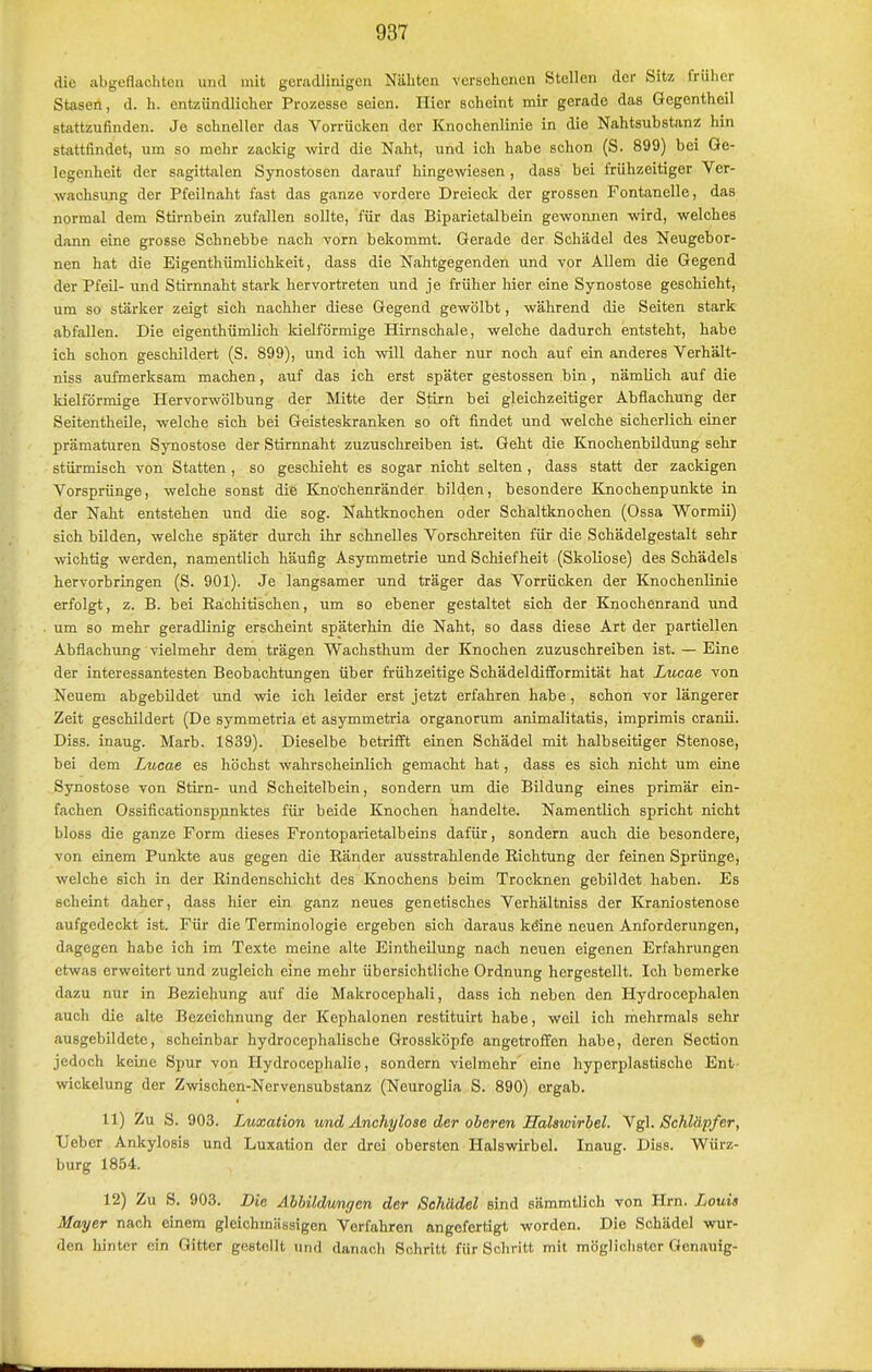 die abgeflachten und mit geradlinigen Nähten versehenen Stellen der Sitz frülier Stasen, d. h. entzündlicher Prozesse seien. Hier scheint mir gerade das Gegentheil stattzufinden. Je schneller das Vorrücken der Knochenlinie in die Nahtsubstanz hin stattfindet, um so mehr zackig wird die Naht, und ich habe schon (S. 899) bei Ge- legenheit der sagittalen Synostosen darauf hingewiesen, dass bei frühzeitiger Ver- wachsung der Pfeilnaht fast das ganze vordere Dreieck der grossen Fontanelle, das normal dem Stirnbein zufallen sollte, für das Biparietalbein gewonnen wird, welches dann eine grosse Schnebbe nach vorn bekommt. Gerade der Schädel des Neugebor- nen hat die Eigenthümlichkeit, dass die Nahtgegenden und vor Allem die Gegend der PfeU- und Stirnnaht stark hervortreten und je früher liier eine Synostose geschieht, um so stärker zeigt sich nachher diese Gegend gewölbt, während die Seiten stark abfallen. Die eigenthümlich kielförmige Hirnschale, welche dadurch entsteht, habe ich schon geschildert (S. 899), und ich will daher nur noch auf ein anderes Verhält- niss aufmerksam machen, auf das ich erst später gestossen bin , nämUch auf die kielförmige Hervorwölbung der Mitte der Stirn bei gleichzeitiger Abflachung der SeitentheUe, welche sich bei Geisteskranken so oft findet und welche sicherlich einer prämaturen Synostose der Stirnnaht zuzuschreiben ist. Geht die KnochenbUdung sehr stürmisch von Statten , so geschieht es sogar nicht selten , dass statt der zackigen Vorsprünge, welche sonst die Kno'chenränder bilden, besondere Knochenpunkte in der Naht entstehen und die sog. Nahtknochen oder Schaltknochen (Ossa Wormü) sich bilden, welche später durch ihr schnelles Vorschreiten für die Schädelgestalt sehr wichtig werden, namentlich häufig Asymmetrie xind Schiefheit (Skoliose) des Schädels hervorbringen (S. 901). Je langsamer und träger das Vorrücken der Knochenlinie erfolgt, z. B. bei Eachitischen, um so ebener gestaltet sich der Knochenrand und um so mehr geradlinig erscheint späterhin die Naht, so dass diese Art der partiellen Abflachung vielmehr dem trägen Wachsthum der Knochen zuzuschreiben ist. — Eine der interessantesten Beobachtungen über frühzeitige Schädeldifformität hat Lucae von Neuem abgebildet und wie ich leider erst jetzt erfahren habe, schon vor längerer Zeit geschildert (De symmetria et asymmetria organorum animalitatis, imprimis cranii. Diss. inaug. Marb. 1839). Dieselbe betrifft einen Schädel mit halbseitiger Stenose, bei dem Lucae es höchst wahrscheinlich gemacht hat, dass es sich nicht um eine Synostose von Stirn- und Scheitelbein, sondern um die Bildung eines primär ein- fachen Ossificationspjinktes für beide Knochen handelte. Namentlich spricht nicht bloss die ganze Form dieses Frontoparietalbeins dafür, sondern auch die besondere, von einem Punkte aus gegen die Känder ausstrahlende Richtung der feinen Sprünge, welche sich in der Rindenschicht des Knochens beim Trocknen gebildet haben. Es scheint daher, dass hier ein ganz neues genetisches Verhältniss der Kraniostenose aufgedeckt ist. Für die Terminologie ergeben sich daraus köine neuen Anforderungen, dagegen habe ich im Texte meine alte EintheUung nach neuen eigenen Erfahrungen etwas erweitert und zugleich eine mehr übersichtliche Ordnung hergestellt. Ich bemerke dazu nur in Beziehung auf die Makrocephali, dass ich neben den Hydrocephalen auch die alte Bezeichnung der Kephalonen restituirt habe, weil ich mehrmals sehr ausgebildete, scheinbar hydrocephalische Grossköpfe angetroffen habe, deren Section jedoch keine Spur von Hydrocephalie, sondern vielmehr eine hyperplastische Ent- wickelung der Zwdschen-Nervensubstanz (Neuroglia S. 890) ergab. 11) Zu S. 903. Luxation und Anchylose der oberen Halswirbel. Ygl. Schlüpfer, Ueber Ankylosis und Luxation der drei obersten Halswirbel. Inaug. Diss. Würz- burg 1854. 12) Zu S. 903. Die Äbbildimgen der Schädel sind sämmtlich von Hrn. Louis Mayer nach einem gleichmässigen Verfahren angefertigt worden. Die Schädel wur- den hinter ein Gitter gestellt und danach Schritt für Schritt mit möglichster Qenauig-
