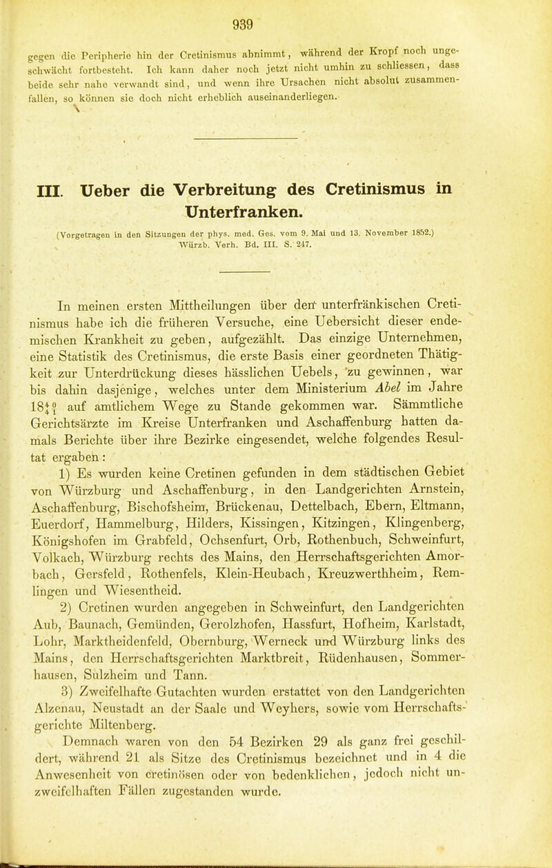gegen die Peripherie liin der Cretinlsmus abnimmt, während der Kropf noch unge- schwächt fortbesteht. Ich kann daher noch jetzt nicht umhin zu schliessen, dass beide sehr nahe verwandt sind, und wenn ihre Ursachen nicht absolut zusammen- fallen, so können sie doch nicht erheblich auseinanderliegen. III. Ueber die Verbreitung des Cretinismus in Unterfranken. (Vorgetragen in den Sitzungen der phys. med. Ges. vom 9. Mai und 13. November 1852.) Würzb. Verh. Bd. III. S. 217. In meinen ersten Mittheilungen über den unterfränkischen Creti- nismus habe ich die früheren Versuche, eine Uebersicht dieser ende- mischen Ki-ankheit zu geben, aufgezählt. Das einzige Unternehmen, eine Statistik des Cretinismus, die erste Basis einer geordneten Thätig- keit zur Unterdrückung dieses hässlichen Uebels, 'zu gewinnen, war bis dahin dasjenige, welches unter dem Ministerium Abel im Jahre 18J 5 auf amtlichem Wege zu Stande gekommen war. Sämmtliche Gerichtsärzte im Kreise Unterfranken und Aschaffenburg hatten da- mals Berichte über ihre Bezirke eingesendet, welche folgendes Resul- tat ergaben: 1) Es wurden keine Cretinen gefunden in dem städtischen Gebiet von Würzburg und Aschaffenburg, in den Landgerichten Arnstein, Aschaffenburg, Bischofsheim, Brückenau, Dettelbach, Ebern, Eltmann, Euerdorf, Hammelburg, Hilders, Kissingen, Kitzingen, Klingenberg, Königshofen im Grabfeld, Ochsenfurt, Orb, Rothenbuch, Schweinfurt, Volkach, Würzburg rechts des Mains, den Herrschaftsgerichten Amor- bach, Gersfeld , Rothenfels, Klein-Heubach, Kreuzwerthheim, Rem- hngen und Wiesentheid. 2) Cretinen wurden angegeben in Schweinfurt, den Landgerichten Aub, Baunach, Gemünden, Gerolzhofen, Hassfurt, Hofheim, Karlstadt, Lohr, Marktheidenfeld, Obernburg, Werneck und Würzburg links des Mains, den Herrschaftsgerichten Marktbreit, Rüdenhausen, Sommer- hausen, Sulzheim und Tann. 3) Zweifelhafte Gutachten wurden erstattet von den Landgerichten Alzenau, Neustadt an der Saale und Weyhers, sowie vom Herrschafts-' gerichte Miltenberg. Demnach waren von den 54 Bezirken 29 als ganz frei geschil- dert, während 21 als Sitze des Cretinismus bezeichnet und in 4 die Anwesenheit von cretinösen oder von bedenklichen, jedoch nicht un- zweifelhaften Fällen zugestanden wurde.
