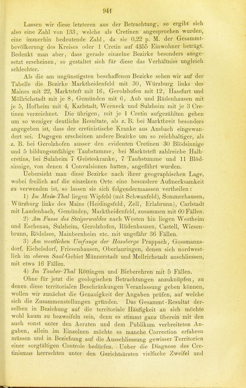 Lassen wir diese letzteren aus der Betrachtung, so ergibt sich also eine Zahl von 133, welche als Cretinen angesprochen wurden, eine immer hin bedeutende Zahl, da sie 0,22 p. M. der Gcsanirat- bevölkerung des Kreises oder 1 Cretin auf 4355 Einwohner beträgt. Bedenkt man aber, dass gerade einzelne Bezirke besonders ausge- setzt erscheinen, so gestaltet sich für diese das Verhältniss ungleich schlechter. Als die am ungünstigsten beschaffenen Bezirke sehen wir auf der Tabelle die Bezirke Marktheidenfeld mit 30, Würzburg links des Maines mit 22, Marktsteft mit 16, Gerolzhofen mit 12, Hassfurt und Möllrichstadt mit je 8, Gemünden mit 6, Aub und Rüdenhausen mit je 5, Hofheim mit 4, Karlstadt, Werneck und Sulzheim mit je 3 Cre- tinen verzeichnet. Die übrigen, mit je 1 Cretin aufgezählten geben um so weniger deutliche Resultate, als z. B. bei Marktbreit besonders angegeben ist, dass der cretinistische Kranke aus Ansbach eingewan- dert sei. Dagegen erscheinen andere Bezirke um so reichhaltiger, als z. B. bei Gerolzhofen ausser den evidenten Cx'etinen 30 Blödsinnige und 5 bildungsunfähige Taubstumme, bei Marktsteft zahlreiche Halb- cretins, bei Sulzheim 7 Geisteski-anke, 7 Taubstumme und 11 Blöd- sinnige, von denen 4 Convulsionen hatten, angeführt wurden. Uebersieht man diese Bezirke nach ihrer geographischen Lage, wobei freilich auf die einzelnen Orte eine besondere Aufmerksamkeit zu verwenden ist, so lassen sie sieh folgendermaassen vertheilen : 1) Im Main-Thal liegen Wipfeld (mit Schwanfeld), Sommerhausen, Würzburg hnks des Mains (Heidingsfeld, Zell, Erlabrunn), Carlstadt mit Laudenbach, Gemünden, Marktheidenfeld, zusammen mit 60 Fällen. 2) Am Fusse des Steigerwaides nach Westen hin liegen Westheim und Eschenau, Sulzheim, Gerolzhofen, Rüdenhausen, Castell, Wiesen- brunn, Rödelsee, Mainbernheim etc. mit ungefähr 36 Fällen. 3) Am westlichen Umfange der Hassberge Prappach, Cossmanns- dorf, Eichelsdorf, Fi'iesenhausen, Oberlauringen, denen sich nordwest- lich im oberen /Saa^-Gebiet Münnerstadt und Mellrichstadt anschliessen, mit etwa 16 Fällen. 4) Im Tauber-Thal Röttingen und Bieberehren mit 5 Fällen. Ohne für jetzt die geologisclien Betrachtungen anzuknüpfen, zu denen diese territorialen Beschränkungen Veranlassung geben können, wollen wir zunächst die Genauigkeit der Angaben prüfen, auf welche sich die Zusammenstellungen gründen. Das Gesammt-Resultat der- selben in Beziehung auf die territoriale Häufigkeit an sich möchte wohl kaum zu bezweifeln sein, denn es stimmt ganz überein mit den auch sonst unter den Aerzten und dem Pubhkum verbreiteten An- gaben, allein im Einzelnen möchte es manche Correction erfahren müssen und in Beziehung auf die Ausschliessung gewisser Territorien einer sorgfältigen Controle bedürfen. Ueber die Diagnose des Cre- tinismus herrschten unter den Gerichtsärzten vielfache Zweifel und
