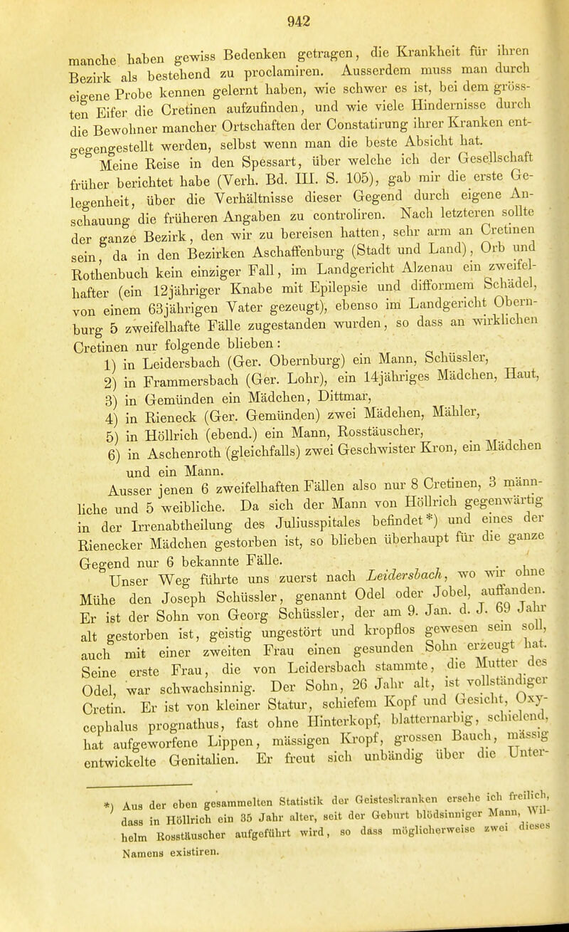 manclie haben gewiss Bedenken getragen, die Krankheit für ihren Bezirk als bestehend zu proclamiren. Ausserdem muss man durch eigene Probe kennen gelernt haben, wie schwer es ist, bei dem gröss- ten Eifer die Cretinen aufzufinden, und wie viele Hindernisse durch die Bewohner mancher Ortschaften der Constatirung ihrer Kranken ent- o-effengestellt werden, selbst wenn man die beste Absicht hat. Meine Reise in den Spessart, über welche ich der Gesellschaft früher berichtet habe (Verh. Bd. IH. S. 105), gab mir die erste Ge- legenheit, über die Verhältnisse dieser Gegend durch eigene An- schauung die früheren Angaben zu controhren. Nach letzteren sollte der ganze Bezirk, den wir zu bereisen hatten, sehr arm an Cretinen sein da in den Bezirken Aschaffenburg (Stadt und Land), Orb und Rothenbuch kein einziger Fall, im Landgericht Alzenau ein zweife- hafter (ein 12jähriger Knabe mit Epilepsie und difformem Schädel, von einem 63jährigen Vater gezeugt), ebenso im Landgericht Obern- burg 5 zweifelhafte Fälle zugestanden wurden, so dass an wirkhchen Cretinen nur folgende blieben: ^ ^ , 1) in Leidersbach (Ger. Obernburg) ein Mann, Schüssler, 2) in Frammersbach (Ger. Lohr), ein Ujähi'iges Mädchen, Haut, 3) in Gemünden ein Mädchen, Dittmar, 4) in Rieneck (Ger. Gemünden) zwei Mädchen, Mähler, 5) in Höllrich (ebend.) ein Mann, Rosstäuscher, 6) in Aschenroth (gleichfalls) zwei Geschwister Krön, ein Mädchen und ein Mann. . „ •• Ausser jenen 6 zweifelhaften Fällen also nur 8 Cretinen, 3 mann- liche und 5 weibliche. Da sich der Mann von Höllrich gegenwartig in der L-renabtheilung des Juliusspitales befindet*) und emes der Rienecker Mädchen gestorben ist, so blieben überhaupt füi- die ganze Gegend nur 6 bekannte Fälle. . Unser Weg führte uns zuerst nach Leidersbach, wo wir ohne Mühe den Joseph Schüssler, genannt Odel oder Jobel, auftanden. Er ist der Sohn von Georg Schüssler, der am 9. Jan. d. J. bJ Jalir alt gestorben ist, geistig ungestört und kropflos gewesen sein sol, auch mit einer zweiten Frau einen gesunden Sohn erzeugt hat. Seine erste Frau, die von Leidersbach stammte, die Mutter des Odel, war schwachsinnig. Der Sohn, 26 Jahr alt, ist vollständiger Cretin Er ist von kleiner Statur, schiefem Kopf und Gesicli , Oxy- cephalus prognathus, fast ohne Hinterkopf, blatternarbig, schielend, hat aufgeworfene Lippen, mässigen Kropf, grossen Bauch, mdssi entwickelte Genitalien. Er freut sich unbändig über die Unter *) Aus der eben gesammelten Statistik der Geisteslcranken ersehe ich freilich dass in Höllrich ein 35 Jahr alter, seit der Geburt blödsinniger Mann ^Ml heim Kosstauscher aufgeführt wird, so däss möglicherweise .we. diese Namens existiren.