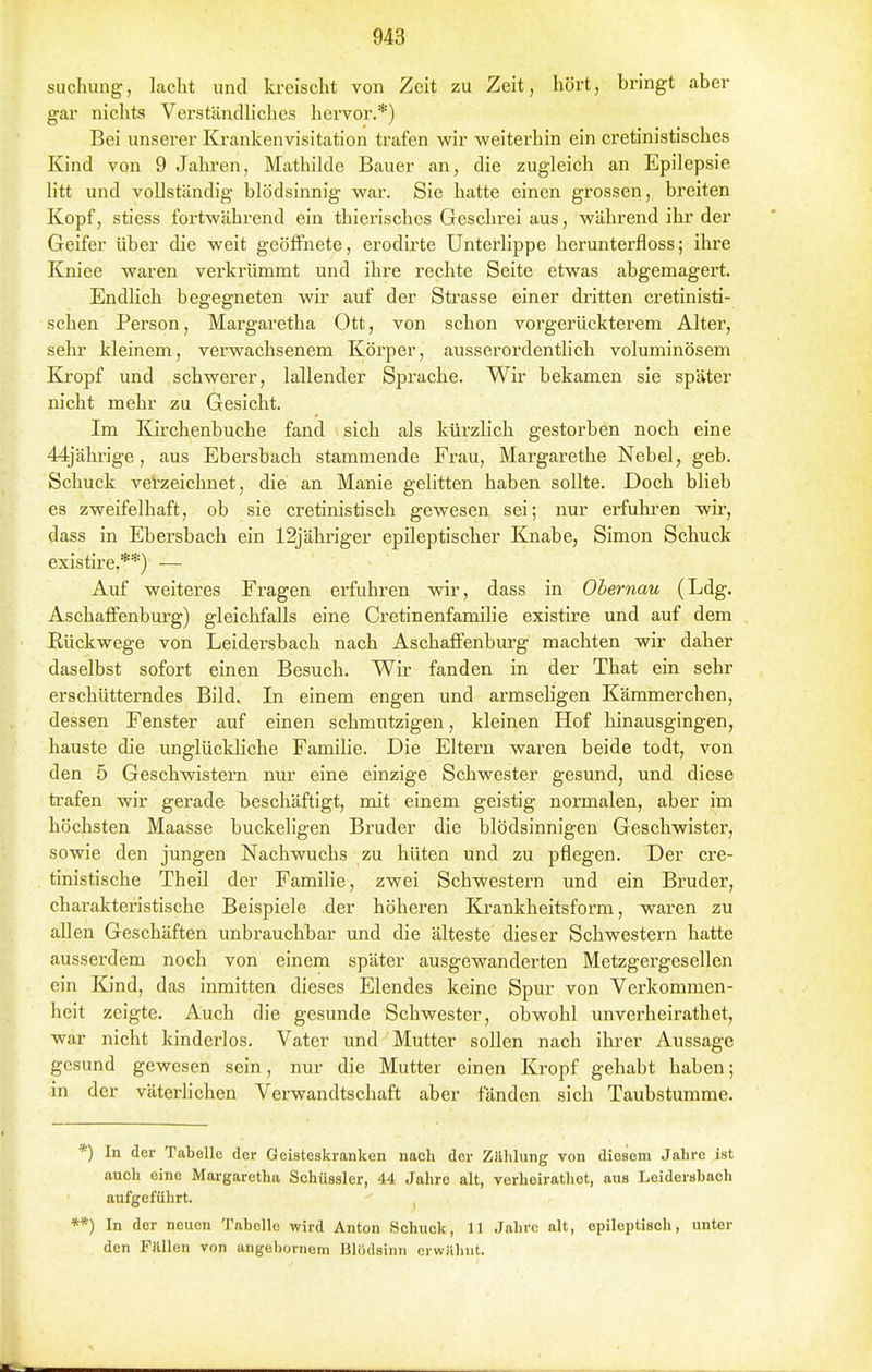 suchung, lacht und kreischt von Zeit zu Zeit, hört, bringt aber gar nichts Verständhches hervor.*) Bei unserer Krankenvisitation ti'afen wir weiterhin ein cretinistisches Kind von 9 Jahi-en, Mcathilde Bauer an, die zugleich an Epilepsie litt und vollständig blödsinnig war. Sie hatte einen grossen, breiten Kopf, stiess fortwährend ein thierisches Geschrei aus, während ihr der Geifer über die weit geöffnete, erodirte Unterlippe herunterfloss; ihre Kniee waren verkrümmt und ihre rechte Seite etwas abgemagert. Endlich begegneten wir auf der Strasse einer dritten cretinisti- schen Person, Margaretha Ott, von schon vorgerückterem Alter, sein kleinem, verwachsenem Körper, ausserordenthch voluminösem Kropf und schwerer, lallender Sprache. Wir bekamen sie später nicht mehr zu Gesicht. Im Kirchenbuche fand sich als kürzlich gestorben noch eine 44jähi-ige, aus Ebersbach stammende Frau, Margarethe Nebel, geb. Schuck verzeichnet, die an Manie gelitten haben sollte. Doch blieb es zweifelhaft, ob sie cretinistisch gewesen sei; nur erfuhren wir, dass in Ebersbach ein 12jähriger epileptischer Knabe, Simon Schuck existire.**) — Auf weiteres Fragen erfuhren wir, dass in Obernau (Ldg. Aschaffenburg) gleichfalls eine Cretinenfamilie existire und auf dem Rückwege von Leidersbach nach Aschaffenbiu-g machten wir daher daselbst sofort einen Besuch. Wir fanden in der That ein sehr erschütterndes Bild. In einem engen und armseligen Kämmerchen, dessen Fenster auf einen schmtitzigen, kleinen Hof hinausgingen, hauste die unglückliche Familie. Die Eltern waren beide todt, von den 5 Geschwistern nur eine einzige Schwester gesund, und diese trafen wir gerade beschäftigt, mit einem geistig normalen, aber im höchsten Maasse buckeligen Bruder die blödsinnigen Geschwister, sowie den jungen Nachwuchs zu hüten und zu pflegen. Der cre- tinistische Theil der Familie, zwei Schwestern und ein Bruder, charakteristische Beispiele der höheren Kj.'ankheitsform, waren zu allen Geschäften unbrauchbar und die älteste dieser Schwestern hatte ausserdem noch von einem später ausgewanderten Metzgergesellen ein Kind, das inmitten dieses Elendes keine Spur von Verkommen- heit zeigte. Auch die gesunde Schwester, obwohl unverheirathet, war nicht Mnderlos. Vater und Mutter sollen nach ihrer Aussage gesund gewesen sein, nur die Mutter einen Kropf gehabt haben; in der väterlichen Verwandtschaft aber fänden sich Taubstumme. *) In der Tabelle der Geisteskranken nach der Zillilung von diesem Jahre ist auch eine Margaretha Schüssler, 44 Jahre alt, verheirathct, aus Leidersbach aufgeführt. ^ ■*) In der neuen Tabelle wird Anton Schuck, 11 Jahre alt, epileptisch, unter den Filllen von angebornem Blödsinn erwilliiit.