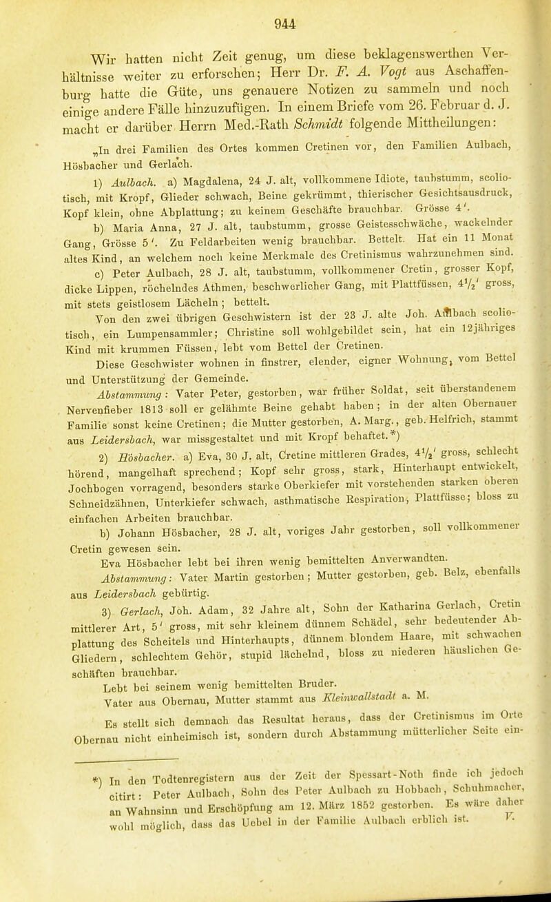 Wir hatten nicht Zeit genug, um diese beklagenswerthen Ver- hältnisse weiter zu erforschen; Herr Dr. F. A. Vogt aus Aschaffen- burg hatte die Güte, uns genauere Notizen zu sammeln und noch einige andere Fälle hinzuzufügen. In einem Briefe vom 26. Februar d. J. macht er darüber Herrn Med.-Rath/ScAmztZ« folgende Mittheilungen: „In drei Familien des Ortes kommen Cretinen vor, den Familien Aulbach, Hösbacber und Gerla'cb. 1) Aulhach. a) Magdalena, 24 J. alt, vollkommene Idiote, taubstumm, scollo- tisch, mit Kropf, Glieder schwach, Beine gekrümmt, thierischer Gesichtsausdruck, Kopf klein, ohne Abplattung; zu keinem Geschäfte brauchbar. Grösse 4'. b) Maria Anna, 27 J. alt, taubstumm, grosse Geistesschwäche, wackelnder Gang, Grösse 5'. Zu Feldarbeiten wenig brauchbar. Bettelt. Hat ein 11 Monat altes Kind, an welchem noch keine Merkmale des Cretinismus wahrzunehmen sind. c) Peter Aulbach, 28 J. alt, taubstumm, vollkommener Cretin, gro.sser Kopf, dicke Lippen, röchelndes Athmen, beschwerlicher Gang, mit Plattfüssen, 41/2' gross, mit stets geistlosem Lächeln ; bettelt. Von den zwei übrigen Geschwistern ist der 23 J. alte Joh. A«bach scolio- tiscb, ein Lumpensammler; Christine soll wohlgebildet sein, hat ein 12jähriges Kind mit krummen Füssen, lebt vom Bettel der Cretinen. Diese Geschwister wohnen in finstrer, elender, eigner Wohnung, vom Bettel und Unterstützung der Gemeinde. Abstammung : Vater Peter, gestorben, war früher Soldat, seit überstandenem Nervenfieber 1813 soll er gelähmte Beine gehabt haben; in der alten Obernauer Familie sonst keine Cretinen; die Mutter gestorben, A. Marg^, geb. Helfrich, stammt aus Leidersbach, war missgestaltet und mit Kropf behaftet. *) 2) Eosbacher. a) Eva, 30 J. alt, Cretine mittleren Grades, 41/2' gross, schlecht hörend, mangelhaft sprechend; Kopf sehr gross, stark, Hinterhaupt entwickelt, Jochbogen vorragend, besonders starke Oberkiefer mit vorstehenden starken oberen Schneidzähnen, Unterkiefer schwach, asthmatische Respiration, Plattfüsse; bloss zu einfachen Arbeiten brauchbar. b) Johann Hösbacher, 28 J. alt, voriges Jahr gestorben, soll vollkommener Cretin gewesen sein. Eva Hösbacher lebt bei ihren wenig bemittelten Anverwandten. Abstammung: Vater Martin gestorben; Mutter gestorben, geb. Beiz, ebenfalls aus Leidersbach gebürtig. 3) Gerlach, Joh. Adam, 32 Jahre alt, Sohn der Katharina Gerlach, Cretin mittlerer Art, 5' gross, mit sehr kleinem dünnem Schädel, sehr bedeutender Ab- plattung des Scheitels und Hinterhaupts, dünnem blondem Haare, mit schwachen Glieder, schlechtem Gehör, stupid lächelnd, bloss zu niederen häuslichen Ge- schäften brauchbar. Lebt bei seinem wenig bemittelten Bruder. Vater aus Obernau, Mutter stammt aus Kleinwallstadt a. M. Es stellt sich demnach das Resultat heraus, dass der Cretinismus im Orte Obernau nicht einheimisch ist, sondern durch Abstammung mütterlicher Seite em- *) In den Todtenregistcrn aus der Zeit der Spessart-Noth finde ich jedoch citirt • Peter Aulbach, Sohn des Peter Aulbach zu Hobbach, Schuhmacher, an Wahnsinn und Erschöpfung am 12. März 1852 gestorben. Es wäre daher wohl möglich, dass das Uobel in der Familie Aulbach erblich ist.