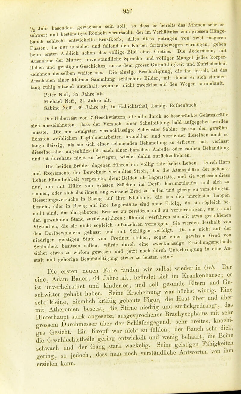 V Jahr besonderB gewachsen sein soll, so dass er bereits das Athmen sehr er- schwert und beständiges Röcheln verursacht, der im Verhältniss zum grossen Hänge- hauch schlecht entwickelte Brustkorb, Alles diess getragen von zwei mageren Füssen die nur unsicher und fallend den Körper fortzubewegen vermögen, geben beim ersten Anblick schon das völlige Bild eines Cretins. Die Jedermann, mit Ausnahme der Mutter, unverständliche Sprache und völliger Mangel jedes körper- lichen und geistigen Geschickes, ausserdem grosse Gutmüthigkeit und Zufriedenheit zeichnen denselben weiter aus. Die einzige Beschäftigung, die ihn fesselt, ist das Anschauen einer kleinen Sammlung schlechter Bilder, mit denen er sich stunden- lang ruhig sitzend unterhält, wenn er nicht zwecklos auf den Wegen herumläuft. Peter Neff, 32 Jahre alt. Michael Neff, 34 Jahre alt. Sabine NefiF, 36 Jahre alt, in Habichtsthal, Landg. Rothenbuch. Der Ueberrest von 7 Geschwistern, die alle durch so beschränkte Geisteskräfte sich auszeichneten, dass der Versuch einer SchulbUdung bald aufgegeben werden musste. Die am wenigsten vernachlässigte Schwester Sabine ist zu den gewohn- lichsten weiblichen Taglöhnerarbeiten brauchbar und verrichtet dieselben auch so lange fleissig, als sie sich einer schonenden Behandlung zu erfreuen ^^f^^'^^'' dieselbe aber augenblicklich nach einer barschen Anrede oder rauhen Behandlung und ist durchaus nicht zu bewegen, wieder dahin zurückzukehren. Die beiden Brüder dagegen führen ein völlig thierisches Leben. Durch Harn und Bxcremente der Bewohner verfaultes Stroh, das die Atmosphäre der schenss- lichen Räumlichkeit verpestete, dient Beiden als Lagerstätte, und sie --lassen diese nur, um mit Hülfe von grossen Stöcken im Dorfe herumzulaufen -ch zu sonnen, oder sich das ihnen angewiesene Brod zu holen und gierig ^^^^^^^ Besser^ngsversuche in Bezug auf ihre Kleidung, die aus den unreinsten Lappen besteht, oder in Bezug auf ihre Lagerstätte sind ohne Erfolg, da sie «ogleich be- müht sind, das dargebotene Bessere zu zerstören und zu verunreinigen, um es auf den gewohnten Stand zurückzuführen; ähnlich verfahren sie f^Yt^ Zl Victualien, die sie nicht sogleich aufzuzehren vermögen. Sie werden des halb von den Dorfbewohnern gehasst und mit Schlägen verfolgt. Da sie nicht anf der niedrigen geistigen Stufe von Cretinen stehen, sogar einen gewissen Giad von Schlauheit'besitzen sollen, würde durch eine zweckmässige ^^^^^^^^^^^^'^^^ sicher etwas zu wirken gewesen und jetzt noch durch Unterbringung in eine An stalt und gehörige Beaufsichtigung etwas zu leisten sein. Die ersten neuen Fälle fanden wii' selbst wieder in Orb. Der eine, Adam Bauer, 64 Jahre alt, befindet sich im Krankenhause; er ist unverheirathet und kinderlos, und soll gesunde Litern und (.e- schwister gehabt haben. Seine Erscheinung war höchst widrig. Line| sehr-kleine, ziemlich teftig gebaute Figur, die Haut über und über mit Atheromen besetzt, die Stirne niedrig und zurückgedrängt das Hinterhaupt stark abgesetzt, ausgesprochener Brachycephalus mit sehr grossem Durchmesser über der Schläfengegend, sehr breites, knochi- ges Gesicht. Ein Kropf war nicht zu fühlen, der Bauch sehr dick, die Geschlechtstheile gering entwickelt und wenig behaart die Berne schwach und der Gang stark wackelig. Seine geistigen i äh.gke.ten gering, so jedoch, dass man noch verständliche Antworten von ihm erzielen kann.
