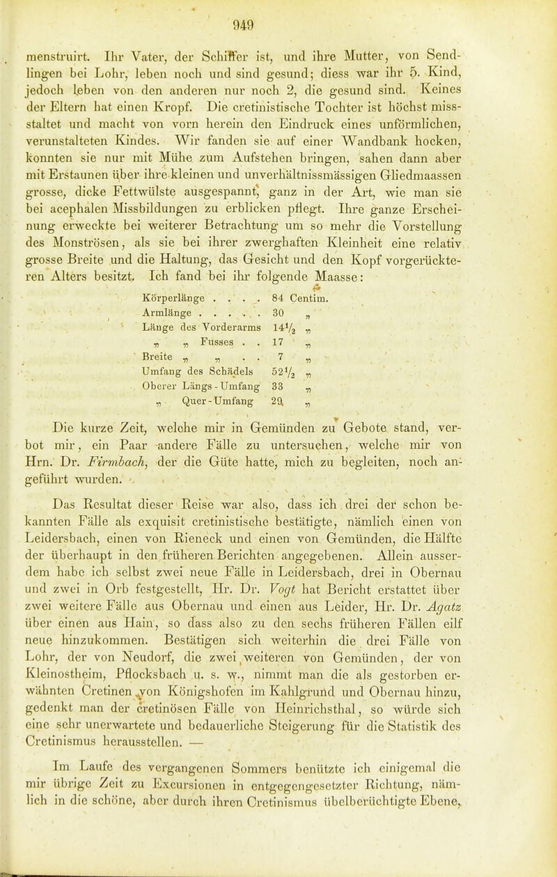 raenstruirt. Ihr Vater, der SchiJfer ist, und ihre Mutter, von Send- lingen bei Lohr, leben noch und sind gesund; diess war ihr 5. Kind, jedoch I,eben von den anderen nur noch 2, die gesund sind. Keines der Eltern hat einen Kropf. Die cretinistische Tochter ist höchst miss- staltet und macht von vorn herein den Eindruck eines unförmlichen, verunstalteten Kindes. Wir fanden sie auf einer Wandbank hocken, konnten sie nur mit Mühe zum Aufstehen bringen, sahen dann aber mit Erstaunen über ihre kleinen und unverhältnissmässigen Gliedmaassen grosse, dicke Fettwülste ausgespannt^ ganz in der Ai-t, wie man sie bei acephalen Missbildungen zu erblicken pflegt. Ihre ganze Erschei- nung erweckte bei weiterer Betrachtung um so mehr die Yorstellung des Monströsen, als sie bei ihrer zwerghaften Kleinheit eine relativ grosse Breite und die Haltung, das Gesicht und den Kopf vorgerückte- ren Alters besitzt. Ich fand bei ihr folgende Maasse: Körperlänge . . . . 84 Centim. Armlänge 30 „ Länge des Vorderarms I4V2 -n „ „ Fusses . . 17 „ Breite „ „ . . 7 „ Umfang des Schädels 52Vj ^ Oberer Längs-Umfang 33 „ „ Quer- Umfang 29l « Die kurze Zeit, welche mir in Gemünden zu Gebote stand, ver- bot mir, ein Paar andere Fälle zu untersuchen, welche mir von Hrn. Dr. Firmbach, der die Güte hatte, mich zu begleiten, noch an- geführt wurden. Das Resultat dieser Reise war also, dass ich drei der schon be- kannten Fälle als exquisit cretinistische bestätigte, nämlich einen von Leidersbach, einen von Rieneck und einen von Gemünden, die Hälfte der überhaupt in den früheren Berichten angegebenen. Allein ausser- dem habe ich selbst zwei neue Fälle in Leidersbach, drei in Obernau und zwei in Orb festgestellt, Hr. Dr. Vogt hat Bericht erstattet über zwei weitere Fälle aus Obernau und einen aus Leider, Hr. Dr. Ägatz über einen aus Hain, so dass also zu den sechs früheren Fällen eilf neue hinzukommen. Bestätigen sich weiterhin die drei Fälle von Lohr, der von Neudorf, die zwei,weiteren von Gemünden, der von Kleinostlieim, Pflocksbach u. s. w., nimmt man die als gestorben er- wähnten Cretinen ^on Königshofen im Kahlgruild und Obernau hinzu, gedenkt man der cretinösen Fälle von Heinrichsthal, so würde sich eine sehr unerwartete und bedauerliche Steigerung für die Statistik des Cretinismus herausstellen. — Im Laufe des vergangenen Sommers benützte ich einigemal die mir übrige Zeit zu Excursionen in entgegengesetzter Richtung, näm- lich in die schöne, aber durch ihren Cretinismus übclberüchtigte Ebene,