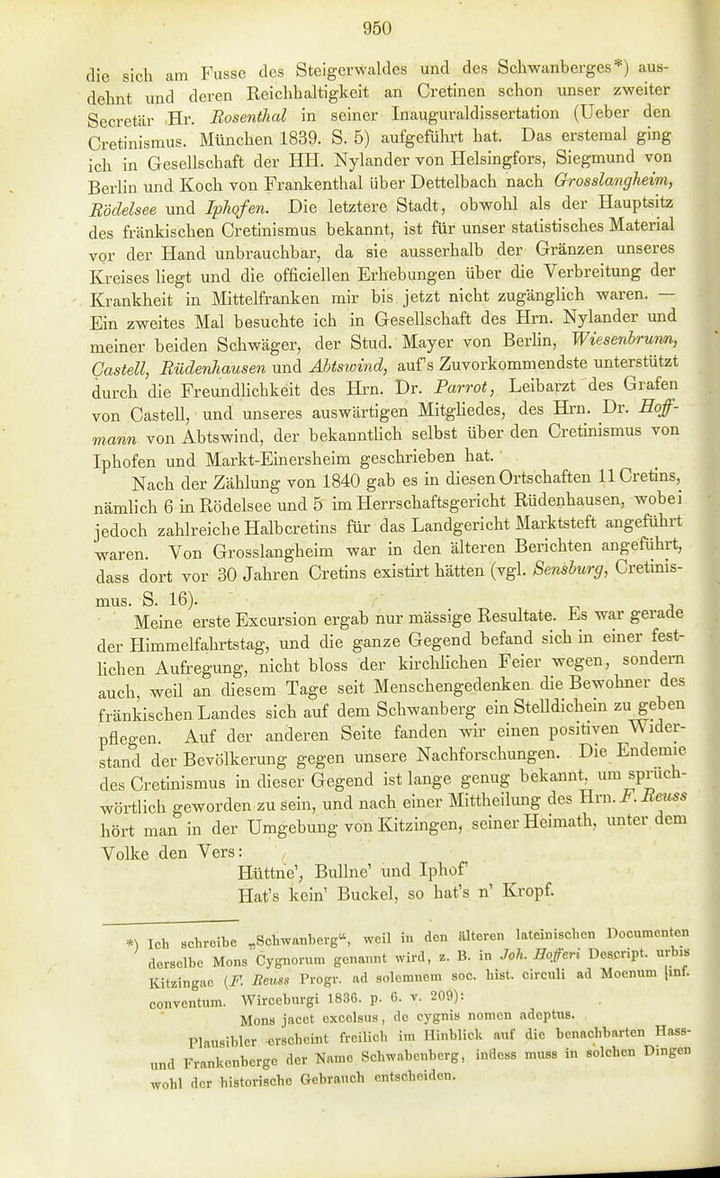 die sich am Fusse des Steigerwaldes und des Schwanberges*) aus- dehnt und deren Reichhaltigkeit an Cretinen schon unser zweiter Secretär Br. Bosenthal in seiner Inauguraldissertation (Ueber den Cretinismus. München 1839. S. 5) aufgeführt hat. Das erstemal ging ich in Gesellschaft der HH. Nylander von Helsingfors, Siegmund von Berlin und Koch von Frankenthal über Dettelbach nach Grosslangheim, Rödelsee und Iphofen. Die letztere Stadt, obwohl als der Hauptsitz des fränkischen Cretinismus bekannt, ist für unser statistisches Material vor der Hand unbrauchbar, da sie ausserhalb der Gränzen unseres Kreises liegt und die officiellen Erhebungen über die Verbreitung der Krankheit in Mittelfranken mir bis jetzt nicht zugänglich waren. — Ein zweites Mal besuchte ich in Gesellschaft des Hrn. Nylander und meiner beiden Schwäger, der Stud. Mayer von Berlin, Wiesenbrunn, Gasten, Rüdenhausen und Äbtswind, auf's Zuvorkommendste unterstützt durch die Freundlichkeit des Hrn. Dr. Parrot, Leibarzt des Grafen von Gasten, und unseres auswärtigen Mitghedes, des Hi-n. Dr. Eoff- mann von Abtswind, der bekanntUch selbst über den Cretinismus von Iphofen und Markt-Einersheim geschrieben hat. Nach der Zählung von 1840 gab es m diesen Ortschaften llCretins, nämhch 6 in Rödelsee und 5 im Herrschaftsgericht Rüdenhausen, wobei jedoch zahlreiche Halbcretins für das Landgericht Marktsteft angeführt waren. Von Grosslangheim war in den älteren Berichten angeführt, dass dort vor 30 Jahren Cretins existirt hätten (vgl. Sensburg, Cretmis- mus. S. 16). Meine erste Excursion ergab nur mässige Resultate. Es war gerade der Himmelfahrtstag, und die ganze Gegend befand sich in einer fest- lichen Aufregung, nicht bloss der kirchhchen Feier wegen, sondern auch, weil an diesem Tage seit Menschengedenken die Bewohner des fränkischen Landes sich auf dem Schwanberg ein SteUdichem zu geben pflegen. Auf der anderen Seite fanden wir einen posiüven Wider- stand der Bevölkerung gegen unsere Nachforschungen. Die Endemie des Cretinismus in dieser Gegend ist lange genug bekannt um spruch- wörtlich geworden zu sein, und nach einer Mittheilung des Hrn. J^. Meuss hört man in der Umgebung von Kitzingen, seiner Heimath, unter dem Volke den Vers: Hüttne', BuUne' und Iphof Hat's kein' Buckel, so hat's n' Kropf. Ich schreibe „Schwanberg^ weil in den älteren lateinischen Dociunenten derselbe Möns Cygnorura genannt wird, z. B. in Joh. Hoferi Descript. urbis Kitzingae {F. Beuss Progr. ad soleranom soc. bist, circuli ad Moenum [inf. conventum. Wirceburgi 1836. p. 6. v. 209): Möns jacet excolsus, de cygnis nomen adeptus. Plausibler erscheint freilich im Hinblick auf die benachbarten Hass- und Frankenberge der Name Schwabenberg, indess muss in solchen Dingen wohl der historische Gebrauch entscheiden.