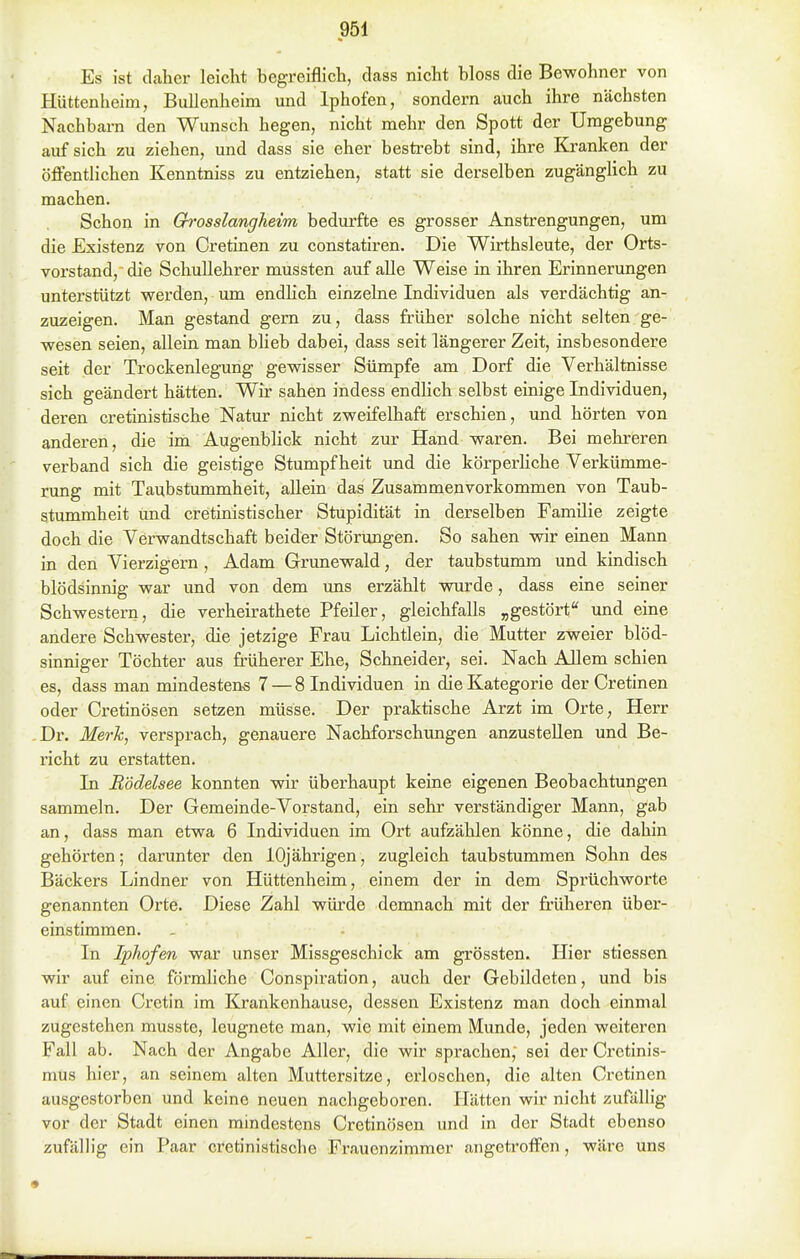 Es ist daher leicht begreiflich, dass nicht bloss die Bewohner von Huttenheim, Bullenheim und Iphofen, sondern auch ihre nächsten Nachbarn den Wunsch hegen, nicht mehr den Spott der Umgebung auf sich zu ziehen, und dass sie eher bestrebt sind, ihre Kranken der öffentlichen Kenntniss zu entziehen, statt sie derselben zugänglich zu machen. Schon in Qrosslangheim bedurfte es grosser Anstrengungen, um die Existenz von Cretinen zu constatiren. Die Wirthsleute, der Orts- vorstand/die Schullehrer mussten auf alle Weise in ihren Erinnerungen unterstützt werden, um endhch einzelne Individuen als verdächtig an- zuzeigen. Man gestand gern zu, dass früher solche nicht selten ge- wesen seien, allein, man blieb dabei, dass seit längerer Zeit, insbesondere seit der Trockenlegung gewisser Sümpfe am Dorf die Verhältnisse sich geändert hätten. Wir sahen indess endlich selbst einige Individuen, deren cretinistische Natur nicht zweifelhaft erschien, und hörten von anderen, die im Augenblick nicht zur Hand waren. Bei mehreren verband sich die geistige Stumpfheit und die körperliche Verkümme- rung mit Taubstummheit, allein das Zusammenvorkommen von Taub- stummheit und cretinistischer Stupidität in derselben Familie zeigte doch die Verwandtschaft beider Störungen. So sahen wir einen Mann in den Vierzigern, Adam Grunewald, der taubstumm und kindisch blödsinnig war und von dem uns erzählt wurde, dass eine seiner Schwestern, die verheirathete Pfeiler, gleichfalls „gestörf und eine andere Schwester, die jetzige Frau Lichtlein, die Mutter zweier blöd- sinniger Töchter aus früherer Ehe, Schneider, sei. Nach Allem schien es, dass man mindestens 7 — 8 Individuen in die Kategorie der Cretinen oder Cretinösen setzen müsse. Der praktische Arzt im Orte, Herr Dr. Merk, versprach, genauere Nachforschungen anzustellen und Be- richt zu erstatten. In Rödelsee konnten wir überhaupt keine eigenen Beobachtungen sammeln. Der Gemeinde-Vorstand, ein sehr verständiger Mann, gab an, dass man etwa 6 Individuen im Ort aufzählen könne, die dahin gehörten; darunter den 10jährigen, zugleich taubstummen Sohn des Bäckers Lindner von Hüttenheim, einem der in dem Sprüchworte genannten Orte. Diese Zahl wiü-de demnach mit der früheren über- einstimmen. In Iphofen war unser Missgeschick am grössten. Hier stiessen wir auf eine förmliche Conspiration, auch der Gebildeten, und bis auf einen Cretin im Krankenhause, dessen Existenz man doch einmal zugestehen musste, leugnete man, wie mit einem Munde, jeden weiteren Fall ab. Nach der Angabe Aller, die wir sprachen, sei der Cretinis- mus hier, an seinem alten Muttersitze, erloschen, die alten Cretinen ausgestorben und keine neuen nachgeboren. Hätten wir nicht zufällig vor der Stadt einen mindestens Cretinösen und in der Stadt ebenso zufällig ein Paar cretinistische Frauenzimmer angeti'offen, wäre uns