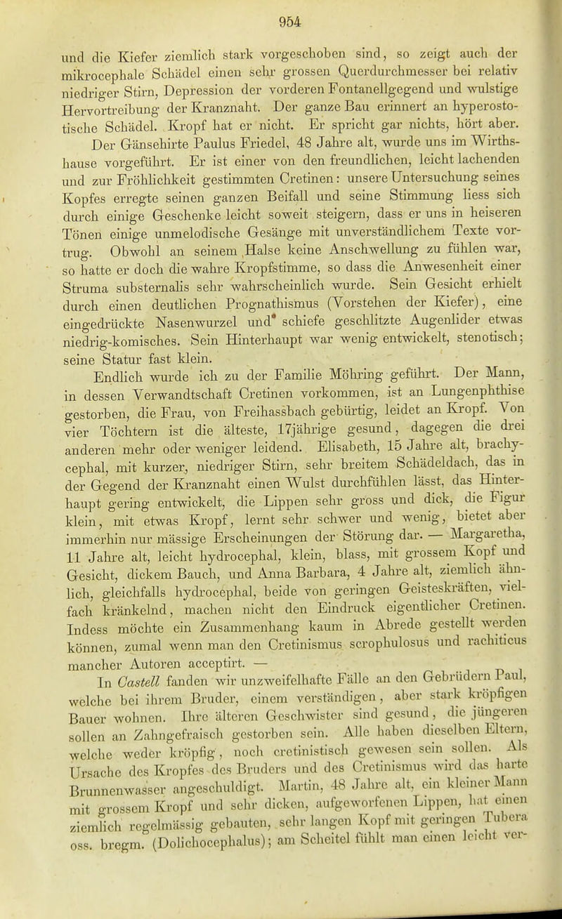 und die Kiefer ziemlich stark vorgeschoben sind, so zeigt auch der mikrocephale Schädel einen sehr grossen Querdurchmesser bei relativ niedriger Stirn, Depression der vorderen Fontanellgegend und wulstige Hervortreibung der Kranznaht. Der ganze Bau erinnert an hyperosto- tische Schädel. Kropf hat er nicht. Er spricht gar nichts, hört aber. Der Gänsehirte Paulus Friedel, 48 Jahre alt, wurde uns im Wirths- hause vorgeführt. Er ist einer von den freundlichen, leicht lachenden und zur Fröhlichkeit gestimmten Cretinen: unsere Untersuchung seines Kopfes erregte seinen ganzen Beifall und seine Stimmung liess sich durch einige Geschenke leicht soweit steigern, dass er uns in heiseren Tönen einige unmelodische Gesänge mit unverständlichem Texte vor- trug. Obwohl an seinem .Halse keine Anschwellung zu fülilen war, so hatte er doch die wahre Kropfstimme, so dass die Anwesenheit einer Struma substernahs sehr wahrscheinhch wurde. Sein Gesicht erhielt durch einen deuthchen Prognathismus (Vorstehen der Kiefer), eine eingedrückte Nasenwurzel und* schiefe geschlitzte Augenlider etwas niedrig-komisches. Sein Hinterhaupt war wenig entwickelt, stenotisch; seine Statur fast klein. Endlich wurde ich zu der Familie Möhring geführt. Der Mann, in dessen Verwandtschaft Cretinen vorkommen, ist an Lungenphthise gestorben, die Frau, von Freihassbach gebürtig, leidet an Ki-opf. Von vier Töchtern ist die älteste, 17jährige gesund, dagegen die drei anderen mehr oder weniger leidend. Elisabeth, 15 Jahre alt, brachy- cephal, mit kurzer, niedriger Stirn, sehr breitem Schädeldach, das in der Gegend der Ki-anznaht einen Wulst durchfühlen lässt, das Hinter- haupt gering entwickelt, die Lippen sehr gross und dick, die Figur klein, mit etwas Kropf, lernt sehr schwer und wenig, bietet aber immerhin nur mässige Erscheinungen der Störung dar. — Margaretha, 11 Jahre alt, leicht hydrocephal, klein, blass, mit grossem Kopf mid Gesicht, dickem Bauch, und Anna Barbara, 4 Jahre alt, ziemlich ähn- lich, gleichfaUs hydi-ocephal, beide von geringen Geisteskräften, viel- fach kränkelnd, machen nicht den Eindruck eigentlicher Cretinen. Indess möchte ein Zusammenhang kaum in Abrede gestellt wei-den können, zumal wenn man den Cretinismus scrophulosus und rachiticus mancher Autoren acceptirt. — j n i In Gastell fanden wir unzweifelhafte Fälle an den Gebrüdern 1 aul, welche bei ihrem Bruder, einem verständigen, aber stark kröpfigen Bauer wohnen. Ihre älteren Geschwister sind gesund, die jüngeren sollen an Zahngefraisch gestorben sein. Alle haben dieselben Eltern, welche weder kröpfig, noch cretinistisch gewesen sein soUen. Als Ursache des Kropfes des Bruders und des Cretinismus wird das harte Brunnenwasser angeschuldigt. Martin, 48 Jahre alt. ein kleiner Mann mit grossem Kropf und sehr dicken, aufgeworfenen Lippen, hat einen ziemlich regelmässig gebauten, sehr langen Kopf mit geringen Tubera oss. bregm. (Dolichocephalus); am Scheitel fühlt man emen leicht ver-