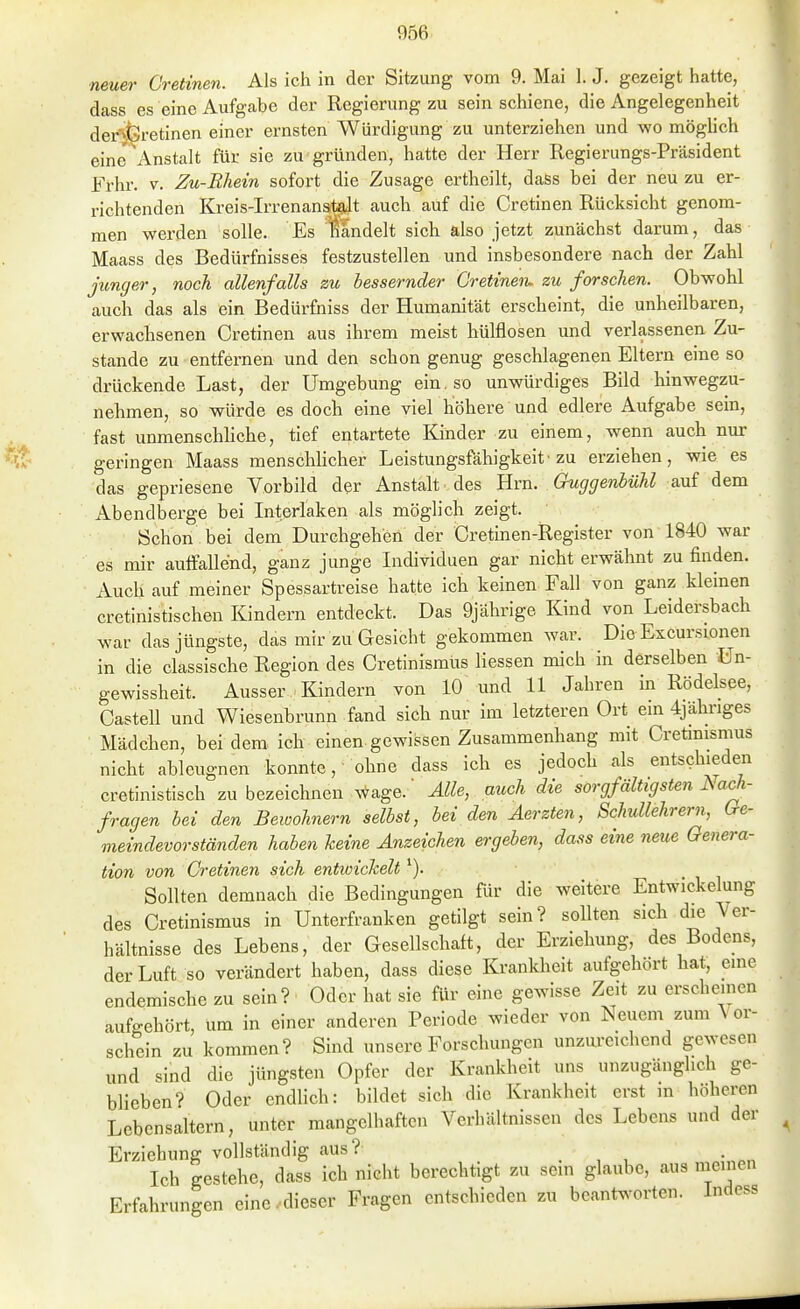 neuer Gretinen. Als ich in der Sitzung vom 9. Mai 1. J. gezeigt hatte, dass es eine Aufgabe der Regierung zu sein schiene, die Angelegenheit der^feretinen einer ernsten Würdigung zu unterziehen und wo möghch eine' Anstalt für sie zu gründen, hatte der Herr Regierungs-Präsident Frhr. V. Zu-Rhein sofort die Zusage ertheilt, daSs bei der neu zu er- richtenden Kreis-Irrenan^t auch auf die Gretinen Rücksicht genom- men werden solle. Es handelt sich also jetzt zunächst darum, das Maass des Bedürfnisses festzustellen und insbesondere nach der Zahl jitnger, noch allenfalls zu bessernder Gretinen. zu forschen. Obwohl auch das als ein Bedürfniss der Humanität erscheint, die unheilbaren, erwachsenen Gretinen aus ihrem meist hülflosen und verlassenen Zu- stande zu entfernen und den schon genug geschlagenen Eltern eine so drückende Last, der Umgebung ein, so unwürdiges Bild hinwegzu- nehmen, so würde es doch eine viel höhere und edlere Aufgabe sem, fast unmenschliche, tief entartete Kinder zu einem, wenn auch nur geringen Maass menschhcher Leistungsfähigkeit'zu erziehen, wie es das gepriesene Vorbild der Anstalt des Hrn. Guggenbühl auf dem Abendberge bei Interiaken als möglich zeigt. Schon bei dem Durchgehen der Gretinen-Register von 1840 war es mir auffallend, ganz junge Individuen gar nicht erwähnt zu finden. Auch auf meiner Spessartreise hatte ich keinen Fall von ganz kleinen cretinistischen Kindern entdeckt. Das 9jährige Kind von Leidersbach war das jüngste, das mir zu Gesicht gekommen war. Die Excursionen in die classische Region des Gretinismüs Hessen mich in derselben ün- gewissheit. Ausser Kindern von 10 und 11 Jahren m Rödelsee, Gasteil und Wiesenbrunn fand sich nur im letzteren Ort em 4jähriges Mädchen, bei dem-ich einen-gewissen Zusammenhang mit Gretmismus nicht ableugnen konnte, ohne dass ich es jedoch als entschieden cretinistisch zu bezeichnen A^age.' Alle, auch die sorgfältigsten Nach- fragen bei den Bewohnern selbst, bei den Äerzten, Schullehrern, Gre- meindevorständen haben keine Anzeichen ergeben, dass eine neue Genera- tion von Gretinen sich entioichelt ^). Sollten demnach die Bedingungen für die weitere Entwickelung des Gretinismüs in Unterfranken getilgt sein? sollten sich die Ver- hältnisse des Lebens, der Gesellschaft, der Erziehung, des Bodens, der Luft so verändert haben, dass diese Krankheit aufgehört hat, eine endemische zu sein? Oder hat sie für eine gewisse Zeit zu erschenien aufgehört, um in einer anderen Periode wieder von Neuem zum \ er- schein zu kommen? Sind unsere Forschungen unzureichend gewesen und sind die jüngsten Opfer der Krankheit uns unzugänglich ge- blieben? Oder endlich: bildet sich die Krankheit erst in höheren Lebensaltern, unter mangelhaften Verhältnissen des Lebens und der Erziehung vollständig aus? Ich gestehe, dass ich nicht berechtigt zu sein glaube, aus meinen Erfahrungen eine-dieser Fragen entschieden zu beantworten. Indess