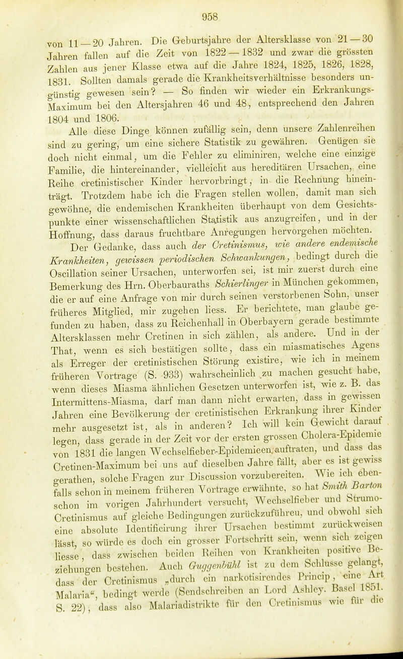 von 11 — 20 Jahren. Die Geburtsjahre der Altersklasse von 21 — 30 Jahren fallen auf die Zeit von 1822 —1832 und zwar die grössten Zahlen aus jener Klasse etwa auf die Jahre 1824, 1825, 1826, 1828, 1831. Sollten damals gerade die Krankheitsverhältnisse besonders un- günstig gewesen sein? — So finden wir wieder ein Erkrankungs- Maximum bei den Altersjahren 46 und 48, entsprechend den Jahren 1804 und 1806. Alle diese Dinge können zufällig sein, denn unsere Zahlenreihen sind zu gering, um eine sichere Statistik zu gewähren. Genügen sie doch nicht einmal, um die Fehler zu eliminiren, welche eine einzige Familie, die hintereinander, vielleicht aus hereditären Ursachen,^ eine Reihe cretinistischer Kinder hervorbringt, in die Rechnung hmem- trägt. Trotzdem habe ich die Fragen stellen woUen, damit man sich gewöhne, die endemischen Krankheiten überhaupt von dem Gesichts- punkte einer wissenschaftlichen Sta<.tistik aus anzugreifen, und in der Hoffnung, dass daraus fruchtbare Anregungen hervorgehen möchten. Der Gedanke, dass auch der Gretinismus, wie andere endemische Krankheiten, gewissen periodischen Schwankungen, bedingt durch die Oscillation seiner Ursachen, unterworfen sei, ist mir zuerst durch eme Bemerkung des Hi-n. Oberbauraths Schierlinger in München gekommen, die er auf eine Anfrage von mir durch seinen verstorbenen Sohn, unser früheres Mitglied, mir zugehen liess. Er berichtete, man glaube ge- funden zu haben, dass zu Reichenhall in Oberbayern gerade bestiminte Altersklassen mehr Cretinen in sich zählen, als andere. Und in der That, wenn es sich bestätigen sollte, dass ein miasmatisches Agens als Erreger der cretinistischen Störung existire, wie ich m meinem früheren Vortrage (S. 933) wahrscheinHch zu machen gesucht habe, wenn dieses Miasma ähnlichen Gesetzen unterworfen ist, wie z. B._ das Intermittens-Miasma, darf man dann nicht erwarten, dass m gewissen Jahren eine Bevölkerung der cretinistischen Erkrankung ihrer Kinder mehr ausgesetzt ist, als in anderen? Ich will kein Gewicht darauf legen, dass gerade in der Zeit vor der ersten grossen Cholera-Epidemie von 1831 die langen Wechselfieber-Epidemieen. auftraten, und dass das Cretinen-Maximum bei uns auf dieselben Jahre fällt, aber es ist gewiss gerathen, solche Fragen zur Discussion vorzubereiten. Wie ich eben- falls schon in meinem früheren Vortrage erwähnte, so hat Smith Barton schon im vorigen Jahrhundert versucht, Wechselfieber und btrumo- Cretinismus auf gleiche Bedingungen zurückzuführen, und obwohl sich eine absolute Identificirung ihrer Ursachen bestimmt zurückweisen lässt so würde es doch ein grosser Fortschritt sein, wenn sich zeigen liesse dass zwischen beiden Reihen von Krankheiten positive Be- ziehungen bestehen. Auch Guggenhühl ist zu dem Schlüsse gelangt dass der Gretinismus „dm-ch ein narkotisirendes Pr.ncip «ine Art Malaria, bedingt werde (Sendschreiben an Lord Ashley. Basel 1851. S 22), dass also Malariadistrikte für den Gretinismus wie für die