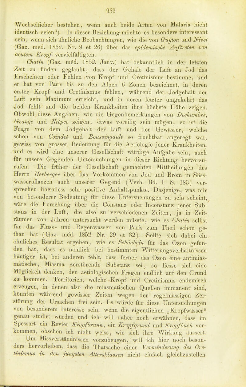 Wechselfieber bestehen, wenn auch beide Arten von Malaria nicht identisch seien In dieser Beziehung möchte es besonders interessant sein, -wenn sich ähnliche Beobachtungen, wie die von Chiyton und Nivet (Gaz. med. 1852. Nr. 9 et 26) über das epidemische Auftreten von acutem Kropf vervielfältigten. Chatin (Gaz. med. 1852. Janv.) hat bekanntlich in der letzten Zeit zu finden geglaubt, dass der Gehalt der Luft an Jod das Erscheinen oder Fehlen ,von Kropf und Cretinismus bestimme, und er hat von Paris bis zu den Alpen 6 Zonen bezeichnet, in deren erster Kropf und Cretinismus fehlen, während der Jodgehalt der Luft sein Maximum erreicht, und in deren letzter umgekehrt das Jod fehlt' und die beiden Ea-ankheiten ihre höchste Höhe zeigen. Obwohl diese Angaben, wie die Gegenbemerkungen von Dechambre, Orange und Nt^pce zeigen, etwas voreilig sein mögen, so ist die Frage von dem Jodgehalt der Luft und der Gewässer, welche schon von Goindet und Boussingault so fruchtbar angeregt war, gewiss von grosser Bedeutung für die Aetiologie jener Krankheiten, und es wird eine unserer Gesellschaft würdige Aufgabe sein,, auch für unsere Gegenden Untersuchungen in dieser Richtung hervorzu- rufen. Die früher der Gesellschaft gemachten Mittheilungen des Herrn Herberger über das Vorkommen von Jod und Brom in Süss- wasserpflanzen auch unserer Gegend (Verh. Bd. I. S. 183) ver- sprechen überdiess sehr positive Anhaltspunkte. Dasjenige, was mir von besonderer Bedeutung für diese Untersuchungen zu sein scheint, wäre die Forschung über die Constanz oder Inconstanz jener Sub- stanz in der Luft, die also zu verschiedenen Zeiten, ja in Zeit- räumen von Jahren untersucht werden müsste, wie es Ghatin selbst für das Fluss- und Regenwasser von Paris zum Theil schon ge- than hat (Gaz. med. 1852. Nr. 29 et 32). Sollte sich dabei ein ähnhches Resultat ergeben, wie es Schönbein für das Ozon gefun- den hat, dass es nämlich bei bestimmten Witterungsverhältnissen häufiger ist, bei anderen fehlt, dass ferner das Ozon eine antimias- matische , Miasma zerstörende Substanz sei, so Hesse sich eine Möglickeit denken, den aetiologischen Fragen endlich auf den Grund zu kommen. Territorien, welche Kropf und Cretinismus endemisch erzeugen, in denen also die miasmatischen Quellen immanent sind, könnten während gewisser Zeiten wegen der regelmässigen Zer- störung der Ursachen frei sein. Es würde für diese Untersuchungen von besonderem Interesse sein, wenn die eigentlichen „Kropfwässer genau studirt würden und ich will daher noch erwähnen, dass im Spessart ein Revier Kropfhrunn, ein Kropfgrund und Kropf buch vor- kommen, obschon ich nicht weiss, wie sich ihre Wirkung äussert. Um Miss Verständnissen vorzubeugen, will ich hier noch beson- ders hervorheben, dass die Thatsache einer Verminderung des Cre- tinismus in den jüngsten Altersklassen nicht einfach gleichzustellen