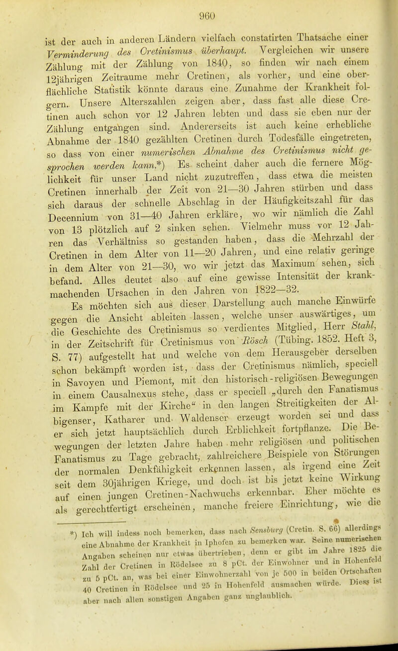 ist der auch in anderen Ländern vielfach constatirten Thatsache einer Verminderung des Cretinismus üherhaupt. Vergleichen wir unsere Zählung mit der Zählung von 1840, so finden wir nach einem 12jährigen Zeiträume mehr Cretinen, als vorher, und eine ober- flächliche Statistik könnte daraus eine Zunahme der Ki-ankheit fol- gern.. Unsere Alterszahlen zeigen aber, dass fast alle diese Cre- tinen auch schon vor 12 Jahren lebten und dass sie eben nur der Zählung entgangen sind. Andererseits ist auch keine erhebhche Abnahme der 1840 gezählten Cretinen durch Todesfälle eingetreten, so dass von einer numerischen Abnahme des Cretinismus nicht ge- sprochen werden kann*) Es scheint daher auch die fernere Mög- lichkeit für unser Land nicht zuzutreffen, dass etwa die meisten Cretinen innerhalb der Zeit von 21—30 Jahren stürben und dass sich daraus der schnelle Abschlag in der Häufigkeitszahl für das Decennium von 31—40 Jahren erkläre, wo wir nämhch die Zahl von 13 plötzlich auf 2 sinken sehen. Vielmehr muss vor 12 Jah- ren das Verhältniss so gestanden haben, dass die -Mehrzahl der Cretinen in dem Alter von 11-20 Jahi-en, und eine relativ geringe in dem Alter von 21—30, wo wir jetzt das Maximum sehen, sich befand. Alles deutet also auf eine gewisse Intensität der krank- machenden Ursachen in den Jahren von 1822—32. Es möchten sich aus dieser Darstellung auch manche Einwurfe gegen die Ansicht ableiten lassen, welche unser auswärtiges, um die Geschichte des Cretinismus so verdientes Mitghed, Herr StaM, in der Zeitschrift für Cretinismus Yon Bosch (Tübing. 1852. Heft 3, S 77) aufgestellt hat und welche von dem Herausgebfer derselben schon bekämpft worden ist, dass der Cretinismus nämlich, speciell in Savoyen und Piemont, mit den historisch-religiösen Bewegungen in einem Causalnexus stehe, dass er speciell „durch den Fanatismus im Kampfe mit der Kirche in den langen Streitigkeiten der Ai- bigenser, Katharer und. Waldenscr erzeugt worden sei und dass er sich jetzt hauptsächhch durch Erblichkeit fortpflanze. Die 13e- wegungen der letzten Jahre haben mehr religiösen und politischen Fanatismus zu Tage gebracht, zahlreichere Beispiele von Störungen der normalen Denkfähigkeit erkennen lassen, als irgend eine Zeit seit dem 30jährigen Kriege, und doch ist bis jetzt keine Wirkung auf einen jungen Cretinen-Nachwuchs erkennbar. Eher möchte es als gerechtfertigt erscheinen, manche freiere Einrichtung, wie die « *) Ich will indcBs noch bemerken, das» nach Semburg (Cretin. S. 66) allerdings eine Abnahme der Krankheit in Iphofen zu bemerken war. Seine numerischen Angaben scheinen nur etwa« übertrieben, denn er gibt im Zahl der Cretinen in Rödelsee zn 8 pGt. der Einwohner und in Hohenfeld , .u 5 pCt. an, was bei einer Einwohnerzahl von je 500 in beiden Ortschaften 40 Cretinen in Ilödelsee und 25 in Hohenfeld ausmachen würde. D.ess aber nach allen sonstigen Angaben ganz unglaublich.