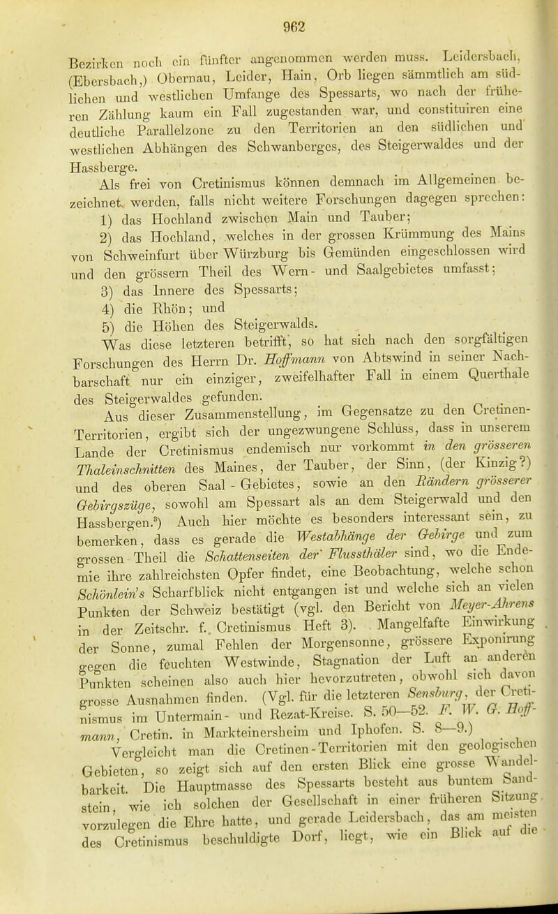 Bczivlvcn nocli da fünfter angenommen werden muss. Leidersbacli, (Ebersbach,) Obernau, Leider, Hain, Orb hegen sämmthch am süd- lichen und westlichen Umfange des Spessarts, wo nach der frühe- ren Zählung kaum ein Fall zugestanden war, und constituircn eine deuthche Parallelzone zu den Territorien an den südlichen und westlichen Abhängen des Scbwanberges, des Steigerwaldes und der Hassberge. Als frei von Cretinismus können demnach im Allgemeinen be- zeichnet, werden, falls nicht weitere Forschungen dagegen sprechen: 1) das Hochland zwischen Main und Tauber; 2) das Hochland, welches in der grossen Krümmung des Mains von Schweinfurt über Würzburg bis Gemünden eingescblossen wird und den grössern Theil des Wem- und Saalgebietes umfasst; 3) das Innere des Spessarts; 4) die Rhön; und 5) die Höhen des Steigerwalds. Was diese letzteren betrifft, so hat sich nach den sorgfältigen Forschungen des Herrn Dr. Hoffmann von Abtswind in seiner Nach- barschaft nur ein einziger, zweifelhafter Fall in einem Querthale des Steigerwaldes gefunden. _ Aus dieser Zusammenstellung, im Gegensatze zu den Oretmen- Territorien, ergibt sich der ungezwungene Schluss, dass in unserem Lande der Cretinismus endemisch nur vorkommt m den grösseren ThaleinscJinitten des Maines, der Tauber, der Sinn, (der Kinzig?) und des oberen Saal - Gebietes, sowie an den Rändern grösserer Gebirgszüge, sowohl am Spessart als an dem Steigerwald und den Hassbergen.') Auch hier möchte es besonders interessant sem, zu bemerken, dass es gerade die Westabhänge der Gebirge und zum grossen Theil die Schattenseiten der Flussthäler sind, wo die Ende- mie ihre zahlreichsten Opfer findet, eine Beobachtung, welche schon Schönlein's Scharfblick nicht entgangen ist und welche sich an vielen Punkten der Schweiz bestätigt (vgl. den Bericht von Meyer-Mrens in der Zeitschr. f Cretinismus Heft 3). Mangelfafte Einwirkung der Sonne, zumal Fehlen der Morgensonne, grössere Exponirung gegen die feuchten Westwinde, Stagnation der Luft an anderen Punkten scheinen also auch hier hevorzutreten, obwohl sich davon grosse Ausnahmen finden. (Vgl. für die letzteren ^en^b^'^fJ^ dev CTcti- Sismus im Untermain- und Rezat-Kreise. S. 50-52. F. W. G. Hof- mann, Cretw. in Markteinersheim und Iphofen. b. 8—9.) _ Vergleicht man die Cretinen - Territorien mit den geologischen Gebieten, so zeigt sich auf den ersten BHck eine grosse ^ audol- barkeit Die Hauptmasse des Spessarts besteht aus buntem banci- stein wie ich solchen der Gesellschaft in einer fi-üheren Sitzung vorzulegen die Ehre hatte, und gerade Leidersbach, da. am meisten des Cretinismus beschuldigte Dorf, liegt, wie em Blick auf die
