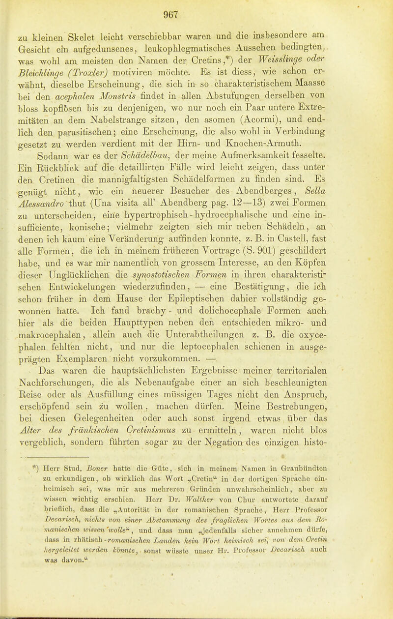zu kleinen Skelet leicht verschiebbar waren und die insbesondere am Gesicht ehi aufgedunsenes, leukophlegmatisches Aussehen bedingten^ was wohl am meisten den Namen der Cretins,*) der Weisslinge oder Bleichlinge (Troxler) motiviren möchte. Es ist diess, wie schon er- wähnt, dieselbe Erscheinung, die sich in so charakteristischem Maasse bei den ac&phalen Monstris findet in allen Abstufungen derselben von bloss kopflbsen bis zu denjenigen, wo nur noch ein Paar untere Extre- mitäten an dem Nabelsti-ange sitzen, den asomen (Acormi), und end- lich den parasitischen; eine Erscheinung, die also wohl in Verbindung gesetzt zu werden verdient mit der Hirn- und Knochen-Armuth. Sodann war es der Schädelbau, der meine Aufmerksamkeit fesselte. Ein Rückblick auf die detaillirten Fälle wird leicht zeigen, dass unter den Cretinen die mannigfaltigsten Schädelformen zu finden sind. Es genügt nicht, wie ein neuerer Besucher des Abendberges, Sella Alessandro t]i\it {Una visita all' Abendberg pag. 12—13) zwei Formen zu unterscheiden, eine hypertrophisch - hydrocephalische und eine in- sufficiente, konische; vielmehr zeigten sich mir neben Schädeln, an denen ich kaum eine Veränderung auffinden konnte, z. B. in Castell, fast aUe Formen, die ich in meinem früheren Vortrage (S. 901) geschildert habe, und es war mir namentlich von grossem Interesse, an den Köpfen dieser Unglücklichen die synostotischen Formen in ihren charakteristi- schen Entwickelungen wiederzufinden, — eine Bestätigung, die ich schon früher in dem Hause der Epileptischen dahier vollständig ge- wonnen hatte. Ich fand brachy - und dolichocephale Formen auch hier als die beiden Haupttypen neben den entschieden mikro- und makrocephalen, allein auch die Unterabtheilungen z. B. die oxyce- phalen fehlten nicht, und nur die leptocephalen schienen in ausge- prägten Exemplaren nicht vorzukommen. — Das waren die hauptsäclilichsten Ergebnisse meiner territorialen Nachforschungen, die als Nebenaufgabe einer an sich beschleunigten Reise oder als Ausfüllung eines müssigen Tages nicht den Anspruch, erschöpfend sein zu wollen, machen dürfen. Meine Bestrebungen, bei diesen Gelegenheiten oder auch sonst irgend etwas über das Älter des fränhischen Cretinismus zu ermitteln, waren nicht blos vergeblich, sondern führten sogar zu der Negation des einzigen histo- *) Herr Stud. Boner hatte die Güte, sich in meinem Namen in Graubündtcn zu erkundigen, ob wirklieh das Wort ^Cretin in der dortigen Sprache ein- heimisch sei, was mir aus mehreren Gründen unwahrscheinlich, aber zu wissen wichtig erschien. Herr Dr. Walther von Chnr antwortete darauf brieflich, dass die „AutoritUt in der romanischen Sprache, Herr Professor Decariach, nichts von einer Abstammung des fraglichen Wortes aus dem Jto- manischen wissen 'wolle'^, und dass man „jedenfalls sicher annehmen dürfe, dass in rh'AÜHch-romanischen Landen kein Wort heimisch sei, von dem Cretin hergeleitet werden könnte, aonat wüsste uuaer Hr. Professor Decarisch auch was davon.