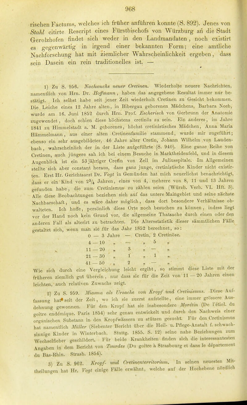 rischen Fäctums, welches ich früher anführen konnte (S. 892). Jenes von Stahl citirte Rescript eines Fürstbischofs von Würzburg an die Stadt Gerolzhofen findet sich weder in den Landraandaten , noch existirt es gegenwärtig in irgend einer bekannten Form; eine amtliche Nachforschung hat mit ziemlicher Wahrscheinlichkeit ergeben, dass sein Dasein ein rein traditionelles ist. — 1) Zu S. 956. Nachivucha neuer Cretinen. Wiederholte neuere Nachrichten, namentlich von Hrn. Dr. Hoffmann , haben das angegebene Kesultat immer nur be- stätigt. Ich selbst habe seit jener Zeit wiederholt Cretinen zu Gesicht bekommen. Die Leiche eines 12 Jahre alten, in Bibergau geborenen Mädchens, Barbara Neeb, wurde am 16. Juni 1852 durch Hrn. Prof. Escherisch von Gerbrunn der A.natomie zugewendet, doch schien diese höchstens cretinös zu sein. Ein anderes, im Jahre 1841 zu Himmelstadt a. M. gei)orenes, höchst cretinistisches Mädchen, Anna Maria Hämmelmann, aus einer alten Cretinenfamilie stammend, wurde mir zugeführt; ebenso ein sehr ausgebildeter, 46 Jahre alter Cretin, Johann Wilhelm von Lauden- bach , wahrscheinlich der in der Liste aufgeführte (S. 940). Eine ganze Reihe von Cretinen, auch jüngere sah ich bei einem Besuche in Marktheidenfeld, und in diesem Augenblick ist ein 53 jähriger CretSn von Zell im Juliusspitale. Im Allgemeinen stellte sich aber constant heraus, dass ganz junge, cretinistische Kinder nicht existir- ten. Erst Hr. Gerichtsarzt Dr. Vogt in Gemünden hat mich neuerlichst benachrichtigt, dass er ein Kind von 23/+ Jahren, eines von 4, mehrere von 8, 11 und 13 Jahren gefunden habe , die zum Cretinismus zu zählen seien (Würzb. Verh. A^I. Hft. 3). Alle diese Beobachtungen beziehen sich auf das untere Maingebiet und seine nächste Nachbarschaft j und es wäre daher möglich, dass dort besondere Verhältnisse ob- walteten. Ich hoffe, persönlich diese Orte noch besuchen zu können , indess liegt vor der Hand noch kein Grund vor, die allgemeine Thatsaohe durch einen oder den anderen Fall als alterirt zu betrachten. Die Altersstatistik dieser sämmtlichen Fälle gestaltet sich, wenn mäh sie für das Jahr 1852 berechnet, so: 0 — 3 Jahre — Cretin, 2 Cretinöse. 4 —10 „ — „5 „ 11 — 20 „ 3 „ - „ 21 —30 „ 1 «1 n 41 —50 ,„ 2 „ — „ Wie sich durch eine Vergleichung leicht ergibt, so stimmt diese Liste mit der früheren ziemlich gut überein, nur dass sie für die Zeit von 11 —20 Jahren einen leichten, auch relativen Zuwachs zeigt. 2) Zu S. 959. Miasma als Ursache von Kropf und Cretinismus. Diese Auf- fassung hat« seit der Zeit, wo ich sie zuerst aufstellte, eine immer grössere Aus- dehnung gewonnen. Für den Kropf hat sie insbesondere Mordtin (De l'^tiol. du goitrc enddmique. Paris 1854) sehr genau entwickelt und durch den Nachweis einer organischen Substanz in- den Kropfwässern zu stützen gesucht. Für den Cretinismus hat namentlich Amiler (Siebenter Bericht über die Heil- u. Pflege-Anstalt f. schwach- sinnige Kinder in Winterbach. Stuttg. 1855. S. 12) seine nahe Beziehungen zum Wechselfieber geschildert. Für beide Krankheiten finden sich die interessantesten Angaben in dem Bericht von Toitrdes (Du goitre a Strasbourg et dans le dcpartement du Bas-Rhin. Strasb. 1854). 3) Zu S. 962. Kropf- v^d Cretinenierritorium. In seinen neuesten Mit- theilungen hat Hr. Vogt einige Fälle erwähnt, welche auf der Hochebene nördlich