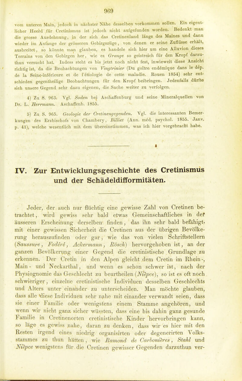 vom unteren Main, jedoch in nächster Nähe desselben vorkommen sollen. Ein eigent- licher Heei-d für Cretinismus ist jedoch nicht aufgefunden worden. Bedenkt man die grosse Ausdehnung, in der sich das Cretinenland längs des Maines und dann wieder im Anfange der grösseren Gebirgszüge, von denen er seine Zuflüsse erhält, ausbreitet, so könnte man glauben, es handele sich hier um eine AUuvion dieses Terrains von den Gebirgen her, -wie es Orange so geistreich für den Kropf darzu- thun versucht hat. Indess steht es bis jetzt noch nicht fest, inwieweit diese Ansicht richtig ist, da die Beobachtungen von Vingtrinier (Du goitre end^mique dans le dep. de la Seine-inferieure et de Tötiologie de cette maladie. Rouen 1854) sehr ent- scliieden gegentheilige Beobachtungen füi- den Kropf beibringen. Jedenfalls dürfte sich unsere Gegend sehr dazu eigenen, die Sache weiter zu verfolgen. 4) Zu S. 963; Vgl. Soden bei Asohaffenburg und seine Mineralquellen von Dr. L. Serrmann. Aschaffenb. 1855. 5) Zu S. 965. Geologie der Cretinengegenden. Vgl. die interessanten Bemer- kungen des Erzbischofs von Chambery, Billiet (Ann. med. psychol. 1855. Janv. p. 41), welche wesentlich mit dem übereinstimmen, was ich hier vorgebracht habe. I IV. Zur Entwicklungsgeschichte des Cretinismus und der Schädeldifformitäten. Jeder, der auch nur flüchtig eine gewisse Zahl von Cretinen be- trachtet , -wird gewiss sehr bald etwas Gemeinschaftliches in def äusseren Erscheinung derselben- finden, das ihn sehr bald befähigt» mit einer gewissen Sicherheit die Cretinen aus der übrigen Bevölke- rung herauszufinden oder gar, wie das von vielen Schriftstellern {Saussure, FocUre, Achermann, Rösch) hervorgehoben ist, an der ganzen Bevölkerung einer Gegend die cretinistische Grundlage zu erkennen. Der Cretin in den Alpen gleicht dem Cretin im Rhein-, Main- und Neckarthal, und wenn es schon schwer ist, nach der Physiognomie das Geschlecht zu beurtheilen (Niepce), so ist es oft noch schwieriger, einzelne cretinistische Individuen desselben Geschlechts und Alters unter einatidcr zu unterscheiden. Man möchte glauben, dass alle diese Individuen sehr nahe mit einander verwandt seien, dass sie einer Familie oder wenigstens einem Stamme angehören, und wenn wir nicht ganz sicher wüssten, dass eine bis dahin ganz gesunde Famil le m Cretinenorten cretinistische Kinder hervorbringen kann, so läge es gewiss nahe, daran zu denken, dass wir es hier mit den Resten irgend eines niedrig organisirten oder degcnerirten Volks- stammes zu thun hätten, wie Ramond de Garhonüres, Stahl und Nüpce wenigstens für die Cretinen gewisser Gegenden darzuthup ver-