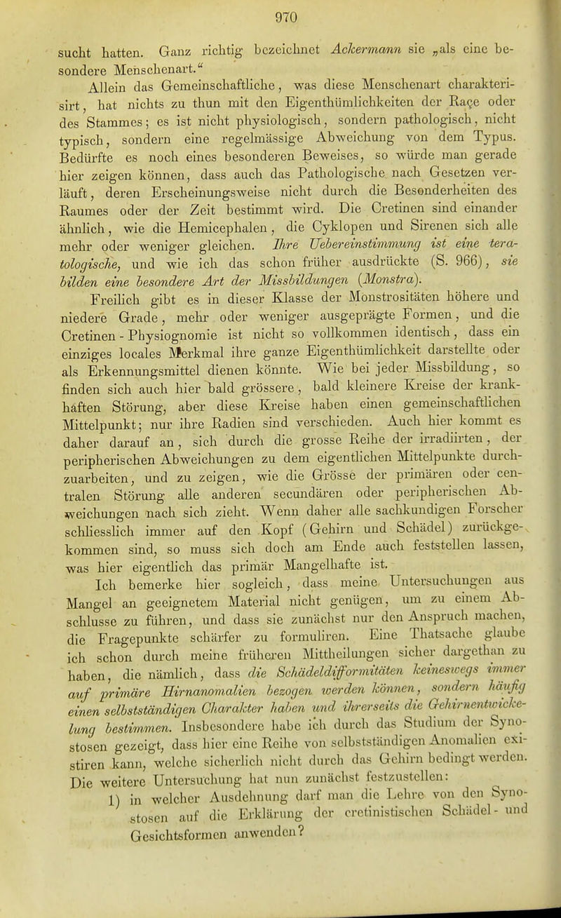 sucht hatten. Ganz richtig bezeichnet Achermcmn sie „als eine be- sondere Menschenart. Allein das GemeinschaftUche, was diese Menschenart charakteri- sirt, hat nichts zu thun mit den Eigenthümlichkeiten der Ra^e oder des Stammes; es ist nicht physiologisch, sondern pathologisch, nicht typisch, sondern eine regelmässige Abweichung von dem Typus. Bedürfte es noch eines besonderen Beweises, so würde man gerade hier zeigen können, dass auch das Pathologische nach Gesetzen ver- läuft, deren Erscheinungsweise nicht durch die Besonderheiten des Raumes oder der Zeit bestimmt wird. Die Cretinen sind einander ähnlich, wie die Hemicephalen, die Cyklopen und Sirenen sich alle mehr oder weniger gleichen. Ihre JJebereinstimmung ist eine tera- tologiscJie, und wie ich das schon früher ausdrückte (S. 966), sie bilden eine besondere Art der Misshildungen {Monstra). Freihch gibt es in dieser Klasse der Monstrositäten höhere und niedere Grade, mehr oder weniger ausgeprägte Formen, und die Cretinen - Physiognomie ist nicht so vollkommen identisch, dass ein emziges locales Merkmal ihre ganze Eigenthümliclikeit darstellte oder als Erkennungsmittel dienen könnte. Wie bei jeder Missbildung, so finden sich auch hier bald grössere, bald kleinere Kreise der ki-ank- haften Störung, aber diese Kreise haben einen gemeinschaftlichen Mittelpunkt; nur ihre Radien sind verschieden. Auch hier kommt es daher darauf an, sich durch die grosse Reihe der irradiii-ten, der peripherischen Abweichungen zu dem eigentlichen Mittelpunkte durch- zuarbeiten, und zu zeigen, wie die Grösse der primären oder cen- tralen Störung alle anderen secundären oder peripherischen Ab- weichungen nach sich zieht. Wenn daher alle sachkundigen Forscher schUesshch immer auf den Kopf (Gehirn und Schädel) zurückge- kommen sind, so muss sich doch am Ende auch feststellen lassen, was hier eigentlich das primär Mangelhafte ist. Ich bemerke hier sogleich, dass meine Untersuchungen aus Mangel an geeignetem Material nicht genügen, um zu einem Ab- schlüsse zu führen, und dass sie zunächst nur den Anspruch machen, die Fragepunkte schärfer zu formuhren. Eine Thatsache glaube ich schon durch meine frühei'en Mittheilungen sicher dargethan zu haben, die nämlich, dass die Schädeldiformitäten keinesicegs immer auf primäre Hirnanomalien bezogen loerden können, sondern hävfig einen selbstständigen Charakter haben und ihrerseits die Gehirnentioicke- lung bestimmen. Insbesondere habe ich durch das Studium der Syno- stosen gezeigt, dass hier eine Reihe von selbstständigcn Anomalien exi- stiren kann, welche sicherlich nicht durch das Gehirn bedingt werden. Die weitere Untersuchung hat nun zunächst festzustellen: 1) in welcher Ausdehnung darf man die Lehre von den Syno- stosen auf die Erklärung der oretinistischcn Schädel- und Gesichtsformen anwenden?