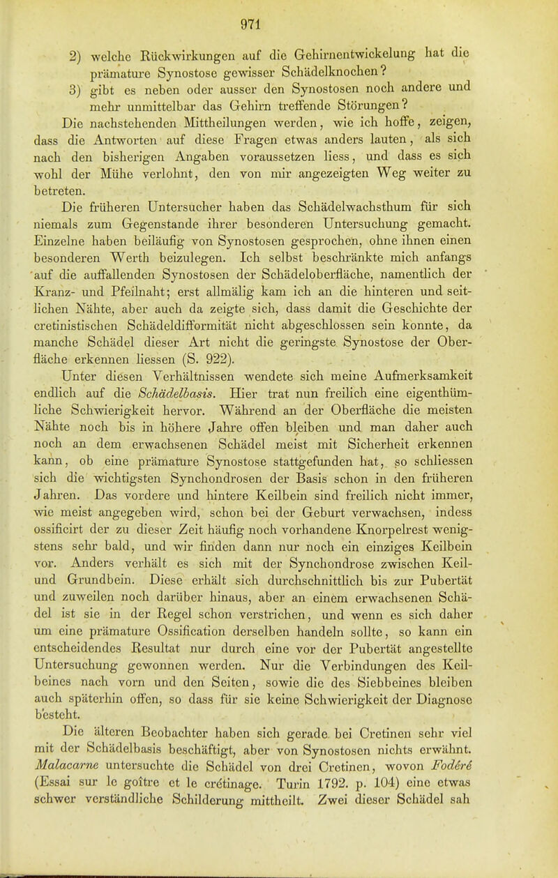 2) welche Rückwirkungen auf die Gehirnentwickelung hat die prämature Synostose gewisser Schädelknochen? 3) gibt es neben oder ausser den Synostosen noch andere und mehr unmittelbar das Gehirn treffende Störungen? Die nachstehenden Mittheilungen werden, wie ich hoffe, zeigen, dass die iintworten auf diese Fragen etwas anders lauten, als sich nach den bisherigen Angaben voraussetzen Hess, und dass es sich wohl der Mühe verlohnt, den von mir angezeigten Weg weiter zu betreten. Die früheren üntersucher haben das Schädelwachsthum für sich niemals zum Gegenstande ihrer besonderen Untersuchung gemacht. Einzelne haben beiläufig von Synostosen gesprochen, ohne ihnen einen besonderen Werth beizulegen. Ich selbst beschränkte mich anfangs 'auf die auffallenden Synostosen der Schädeloberfläche, namentlich der Kranz- und Pfeihiaht; erst allmälig kam ich an die hinteren und seit- lichen Nähte, aber auch da zeigte sich, dass damit die Geschichte der cretinistischen Schädeldiflformität nicht abgeschlossen sein konnte, da manche Schädel dieser Art nicht die geringste Synostose der Ober- fläche erkennen Hessen (S. 922). Unter diesen Verhältnissen wendete sich meine Aufinerksamkeit endlich auf die Schädelbasis. Hier trat nun freilich eine eigenthüm- Hche Schwierigkeit hervor. Während an der Oberfläche die meisten Nähte noch bis in höhere Jahre offen bleiben und man daher auch noch an dem erwachsenen Schädel meist mit Sicherheit erkennen kann, ob eine prämature Synostose stattgefunden hat, so schliessen sich die wichtigsten Synchondrosen der Basis schon in den früheren Jahren. Das vordere und hintere Keilbein sind freilich nicht immer, wie meist angegeben wird, schon bei der Geburt verwachsen, indess ossificirt der zu dieser Zeit häufig noch vorhandene Knorpelrest wenig- stens sehr bald, und wir finden dann nur noch ein einziges Keilbein vor. Anders verhält es sich mit der Synchondrose zwischen Keil- und Grundbein. Diese erhält sich durchschnittHch bis zur Pubertät und zuweilen noch darüber hinaus, aber an einem erwachsenen Schä- del ist sie in der Regel schon verstrichen, und wenn es sich daher um eine prämature Ossification derselben handeln sollte, so kann ein entscheidendes Resultat nur durch eine vor der Pubertät angesteHte Untersuchung gewonnen werden. Nur die Verbindungen des Kell- beines nach vorn und den Seiten, sowie die des Siebbeines bleiben auch späterhin ofi'en, so dass für sie keine Schwierigkeit der Diagnose besteht. Die älteren Beobachter haben sich gerade bei Cretinen sehr viel mit der Schädelbasis beschäftigt, aber von Synostosen nichts erwähnt. Malacarne untersuchte die Schädel von drei Cretinen, wovon FodirS (Essai sur le goitre et le cretinage. Turin 1792. p. 104) eine etwas schwer verständliche Schilderung mittheilt. Zwei dieser Schädel sah
