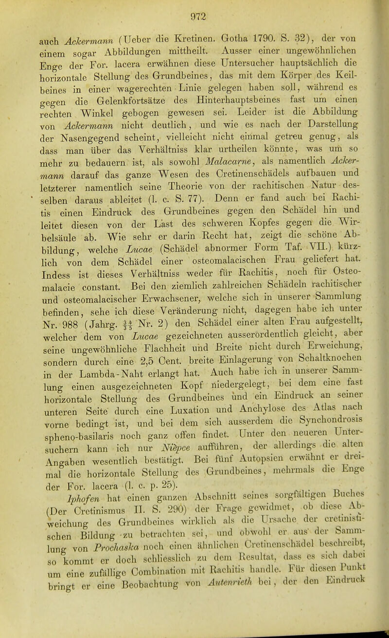 auch Ackermann (lieber die Kretinen. Gotha 1790. S. 32), der von einem sogar Abbildungen mittheilt. Ausser einer ungewöhnlichen Enge der For. lacera erwähnen diese Untersucher hauptsächhch die horizontale Stellung des Grundbeines, das mit dem Körper des Keil- beines in einer wagerechten Linie gelegen haben soll, während es gegen die Gelenkfortsätze des Hinterhauptsbeines fast um einen rechten Winkel gebogen gewesen sei. Leider ist die Abbildung von Äckermann nicht deutlich, und wie es nach der Darstellung der Nasengegend scheint, vielleicht nicht einmal getreu genug, als dass man über das Verhältniss klar urtheilen könnte, was um so mehr zu bedauern ist, als sowohl Malacarne, als namentlich Äcker- mann darauf das ganze Wesen des Cretinenschädels aufbauen und letzterer namenthch seine Theorie von der rachitischen Natur des- selben daraus ableitet (1. c. S. 77). Denn er fand auch bei Rachi- tis einen Eindruck des Grundbeines gegen den Schädel hin und leitet diesen von der Last des schweren Kopfes gegen die Wir- belsäule ab. Wie sehr er darin Recht hat, zeigt die schöne Ab- bildung, welche Lucae (Schädel abnormer Form Taf. VII.) kürz- lich von dem Schädel einer osteomalacischen Frau gehefert hat. Indess ist dieses Verhältniss weder für Rachitis, noch für Osteo- malacie constant. Bei den ziemhch zahlreichen Schädehi rachitischer und osteomalacischer Erwachsener, welche sich in unserer Sammlung befinden, sehe ich diese Veränderung nicht, dagegen habe ich unter Nr. 988 (Jahrg. || Nr. 2) den Schädel einer alten Frau aufgestellt, welcher dem von Lucae gezeichneten ausserordentlich gleicht, aber seine ungewöhnliche Flachheit uhd Breite nicht durch Erweichung, sondern durch eine 2,5 Cent, breite Emlagerung von Schaltknochen in der Lambda-Naht erlangt hat. Auch habe ich in unserer Samm- lung einen ausgezeichneten Kopf niedergelegt, bei dem eme fast horizontale Stellung des Grundbeines und ein Emdruck an semer unteren Seite durch eine Luxation und Anchylose des Atlas nach vorne bedingt ist, und bei dem sich ausserdem die Synchondrosis spheno-basilaris noch ganz offen findet. Unter den neueren Unter- suchern kann ich nur Ni^ce aufführen, der allerdings die alten Angaben wesentlich bestätigt. Bei fünf Autopsien erwähnt er drei- mal die horizontale Stellung des Grundbeines, mehrmals die Enge der For. lacera (1. c. p. 25). Iphofen hat einen ganzen Abschnitt seines sorgfältigen Buches (Der Cretinismus IL S. 290) der Frage gewidmet, ob diese Ab- weichung des Grundbeines wirklich als die Ursache der cretinisü- schen Bildung zu betrachten sei, und obwohl er aus der Samm- lung von FrocJiaska noch einen ähnlichen Cretincnschädel beschreibt, so kommt er doch schliessHch zu dem Resultat, dass es sich dabei um eine zufällige Combination mit Rachitis handle. Für diesen Punkt bringt er eine Beobachtung von Autenrieth bei, der den Eindruck