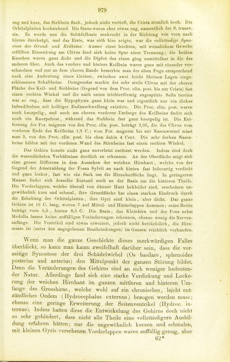 eng und kurz, das Siebbein flach, jedoch niclit vertieft, die Crista ziemlich hoch. Die Orbitnlplatten hochstehend. Die Sinus waren eher etwas eng, namentlich der S. transv. sin. Es wurde nun die SchJldelbasis .senkrecht in der Richtung von vorn nach hinten durchsHgt, und das Erste, was sich hier zeigte, war die vollständige Syno- stose des Grund- und Keilbeins. Ausser einer leichten, mit weisslichem Gewebe erfüllten Einsenkung am Clivus fand sich keine Spur einer Trennung; die beiden Knochen waren ganz dicht und die Diploe des einen ging unmittelbar in die des anderen über. Auch das vordere und hintere Keilbein waren ganz mit einander ver- schmolzen und nur an dem oberen Rande bemerkte man der alten Fuge entsprechend noch eine Andeutung eines kleinen, zwischen zwei leicht fibrösen Lagen einge- schlossenen Sch.altbeins. Demgemäss machte der sehr steile Clivus mit der oberen Fläche des Keil- und Siebbeins (Gegend von dem Proc. clin. post. bis zur Crista) fast einen rechten Winkel und die nach unten trichterförmig zugespitzte Sella turcica war so eng, dass die Hypophysis ganz klein war und eigentlich nur ein dickes Infundibulum mit kolbiger Endanschwellung existirte. Die Proc. clin. post. waren noch knorpelig, und auch am oberen vorderen Umfange des Keilbeins findet sich noch ein Knorpelrest, während das Siebbein fast ganz knorpelig ist. Die Ent- fernung des For. raagnum von den Proc. clin. post. beträgt 2,05, die des Clivus vom vorderen Ende des Keilbeins 1,3 C.; vom For. magnum bis zur Nasenwurzel misst man 5, von den Proc. clin. post. bis eben dahin 4 Cent. Die sehr derben Nasen- beine bilden mit der vorderen Wand des Stirnbeins fast einen rechten Winkel. Das Gehirn konnte nicht ganz unverletzt entfernt werden. Indess sind doch die wesentlichsten Verhältnisse deutlich zu erkennen. An der Oberfiäche zeigt sich eine grosse Diff'erenz in dem Aussehen der weichen Hirnhaut , welche von der Gegend der Ausstrahlung der Fossa Sylvii an nach hinten fast lederartig verdickt und ganz locker, fast wie ein Sack um die Hirnoberfläche liegt. In geringerem Maasse findet sich derselbe Zustand auch an der Basis um die hinteren Theile. Die Vorderlappen, welche überall von dünner Haut bekleidet sind, erscheinen un- gewöhnlich kurz und schmal, ihre Grundfläche hat einen starken Eindruck durch die Erhebung der Orbitalplatten , ihre Gyii sind klein, aber dicht. Das ganze Gehirn ist 10 C. lang, wovon 7 auf Mittel- und Hinterlappen kommen; seine Breite beträgt vorn 6,5 , hinten 8,5 C. Die Basis, das Kleinhirn und der Pons nebst Medulla lassen keine aufi'älligen Veränderungen erkennen, ebenso wenig die Nerven- anfänge. Die Ventrikel sind etwas erweitert, jedoch nicht beträchtlich, die Hirn- masse ist (unter den angegebenen Beschränkungen) im Ganzen reichlich vorhanden. Wenn man die ganze Greschichte dieses merkwürdigen Falles überblickt, so kann man kaum zweifelhaft darüber sein, dass die vor- zeitige Synostose der drei Schädelwirbel (Os basilare, sphenoides posterius und anterius) den Mittelpunkt der ganzen Störung bildet. Denn die Veränderungen des Gehirns sind an sich weniger bedeuten- der Natur. Allerdings fand sich eine starke Verdickung und Locke- rung der weichen Hirnhaut im ganzen mittleren und hinteren Um- fange des Grosshirns, welche wohl auf ein chronisches, leicht ent- zündliches Oedem (Hydrocephalus externus) bezogen werden muss; ebenso eine geringe Erweiterung der Seitenventrikel (Hydroc. in- ternus). Indess hatten diese die Entwickelung des Gehirns doch nicht so sehr gehindert, dass nicht alle Theile eine vollständigere Ausbil- dung erfahren hätten; nur die ungewöhnlich kurzen und schmalen, mit kleinen Gyris versehenen Vorderlappen waren auffällig genug, aber 62*