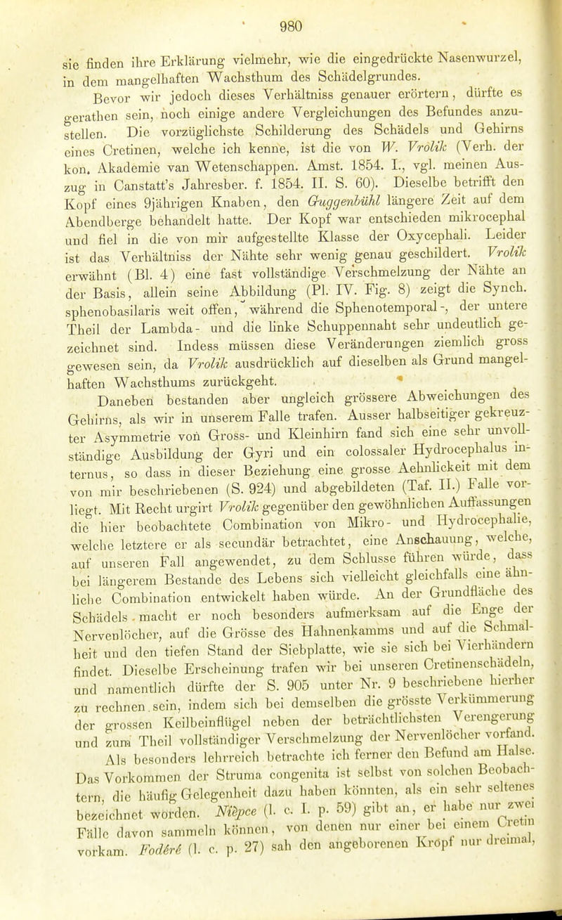sie finden ihre Erklärung vielmehr, wie die eingedrückte Nasenwurzel, in dem mangelhaften Wachsthum des Schädelgrundes. Bevor wir jedoch dieses Verhältniss genauer erörtern, dürfte es gerathen sein, noch einige andere Vergleichungen des Befundes anzu- stellen. Die vorzüglichste Schilderung des Schädels und Gehirns eines Oretinen, welche ich kenne, ist die von W. Vrolik (Verh. der kon. Akademie van Wetenschappen. Amst. 1854. I., vgl. meinen Aus- zug in Canstatt's Jahresber. f. 1854. II. S. 60). Dieselbe betrifft den Kopf eines 9)ährigen Knaben, den Guggenhühl längere Zeit auf dem Abendberge behandelt hatte. Der Kopf war entschieden mikrocephal und fiel in die von mir aufgestellte Klasse der Oxycephali. Leider ist das Verhältniss der Nähte sehr wenig genau geschildert. Vrolik ei-wähnt (Bl. 4) eine fast vollständige Verschmelzung der Nähte an der Basis, aUein seine Abbildung (PI. IV. Fig. 8) zeigt die Synch. sphenobasilaris weit offenwährend die Sphenotemporal-, der untere Theil der Lambda- und die linke Schuppennaht sehr undeutlich ge- zeichnet sind. Indess müssen diese Veränderungen ziemlich gross gewesen sein, da Vrolik ausdrückhch auf dieselben als Grund mangel- haften Wachsthums zurückgeht. Daneben bestanden aber ungleich grössere Abweichungen des Gehirns, als wir in unserem Falle trafen. Ausser halbseitiger gekreuz- ter Asymmetrie von Gross- und Kleinhirn fand sich eine sehr unvoU- ständige Ausbildung der Gyri und ein colossaler Hydi'ocephalus m- ternus, so dass in dieser Beziehung eine grosse Aehnlickeit mit dem von mir beschriebenen (S. 924) und abgebildeten (Taf. II.) Falle vor- liegt Mit Recht urgirt Vrolik gegenüber den gewöhnlichen Auffassungen die hier beobachtete Combination von Miki'O- und Hydrocephalie, welche letztere er als secundär betrachtet, eine Anschauung, welche, auf unseren Fall angewendet, zu dem Schlüsse führen würde, dass bei längerem Bestände des Lebens sich vielleicht gleichfalls cme ähn- liche Combination entwickelt haben würde. An der Grundfläche des Schädels - macht er noch besonders aufmerksam auf die Enge der Nervenlöcher; auf die Grösse des Hahnenkarams und auf die Schmal- heit und den tiefen Stand der Siebplatte, wie sie sich bei Vierhändern findet Dieselbe Erscheinung trafen wir bei unseren Cretinenschädeln, und namentlich dürfte der S. 905 unter Nr. 9 beschriebene hierher zu rechnen sein, indem sich bei demselben die grösste Verkümmerung der grossen Keilbeinflügel neben der beträchtlichsten Verengerung und zum Theil vollständiger Verschmelzung der Nervenlöcher vorfand. Als besonders lehrreich betrachte ich ferner den Befund am Halse. Das Vorkommen der Struma congenita ist selbst von solchen Beobach- tern die häufig Gelegenheit dazu haben könnten, als em sehr seltenes bezeichnet worden. Nil^pce (1. o. I. p. 59) gibt an, er habe nur zwe, Fälle davon sammeln können, von denen nur «'^r e'«^™ ^letm rkam. Fodirä (1. c. p. 27) sah den angeborenen Kröpf nur dreimal, vor]