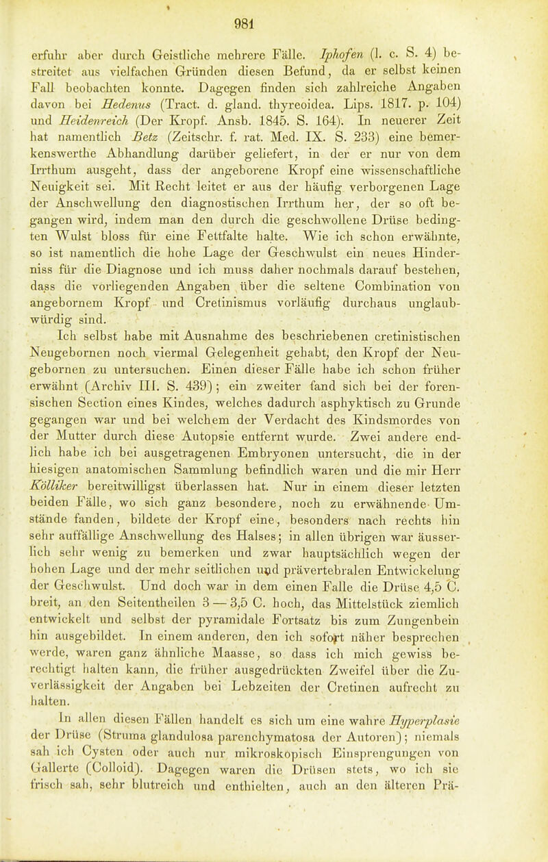 erfular iiber durch Geistliche mehrere Fälle. Iphofen (1. c. S. 4) be- streitet aus vielfachen Gründen diesen Befund, da er selbst keinen Fall beobachten konnte. Dagegen finden sich zahlreiche Angaben davon bei Hedenus (Ti'act. d. gland. thyreoidea. Lips. 1817. p. 104) und Eeidenreich (Der Kropf. Ansb. 1845. S. 164). In neuerer Zeit hat namenthch Betz (Zeitschr. f. rat. Med. IX. S. 233) eine bemer- kenswerthe Abhandlung darüber geliefert, in der er nur von dem Irrthum ausgeht, dass der angeborene Kropf eine wissenschaftliche Neuigkeit sei. Mit Recht leitet er aus der häufig verborgenen Lage der Anschwellung den diagnostischen Irrthum her, der so oft be- gangen wird, indem man den durch die geschwollene Drüse beding- ten Wulst bloss für eine Fettfalte halte. Wie ich schon erwähnte, so ist namentlich die hohe Lage der Geschwulst ein neues Hinder- niss für die Diagnose und ich muss daher nochmals darauf bestehen, dass die vorliegenden Angaben über die seltene Combination von angebornem Kropf und Cretinismus vorläufig durchaus unglaub- würdig sind. Ich selbst habe mit Ausnahme des beschriebenen cretinistischen Neugebornen noch viermal Gelegenheit gehabt; den Kropf der Neu- gebornen zu untersuchen. Einen dieser Fälle habe ich schon früher erwähnt (Archiv III. S. 439) ; ein zweiter fand sich bei der foren- sischen Section eines Kindes, welches dadurch asphyktisch zu Grunde gegangen war und bei welchem der Verdacht des Kindsmordes von der Mutter durch diese Autopsie entfernt ^yurde. Zwei andere end- lich habe ich bei ausgetragenen Embryonen untersucht, die in der hiesigen anatomischen Sammlung befindlich waren und die mir Herr Kolliher bereitwilligst überlassen hat. Nur in einem dieser letzten beiden Fälle, wo sich ganz besondere, noch zu erwähnende-Um- stände fanden, bildete der Kropf eine, besonders nach rechts hin sehr auffällige Anschwellung des Halses ; in allen übrigen war äusser- lich sehr wenig zu bemerken und zwar hauptsächlich wegen der hohen Lage und der mehr seitlichen u^jd prävertebralen Entwickelung der Geschwulst. Und doch war in dem einen Falle die Drüse 4,5 C breit, an den Seitentheilen 3 — 3,5 C. hoch, das Mittelstück ziemHch entwickelt und selbst der pyramidale Fortsatz bis zum Zungenbein hin ausgebildet. In einem anderen, den ich sofoft näher besprechen werde, waren ganz ähnliche Maasse, so dass ich mich gewiss be- rechtigt fialten kann, die früher ausgedrückten Zweifel über die Zu- verlässigkeit der Angaben bei Lebzeiten der Cretinen aufrecht zu halten. In allen diesen Fällen handelt es sich um eine wahre Hyperplasie der Drüse (Struma glandulosa parenchymatosa der Autoren); niemals sah ich Cysten oder auch nur mikroskopisch Einsprengungen von Gallerte (Colloid). Dagegen waren die Drüsen stets, wo ich sie frisch sah, sehr blutreich und enthielten, auch an den älteren Prä-