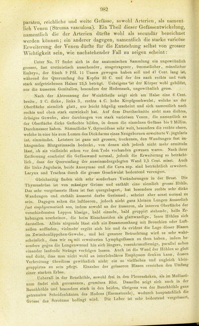 paraten, reichliche und weite Gefässc, sowohl Arterien, als nament- lich Venen (Struma vasculosa). Ein Theil dieser Gefassentwickelung, namentlich die der Arterien dürfte wohl als secundär bezeichnet werden können; ein anderer dagegen, namentlich die starke varicöse Erweiterung der Venen dürfte für die Entstehung selbst von grosser Wichtigkeit sein,, wie nachstehender Fall zu zeigen scheint: Unter No. 77 findet sich in der anatomischen Sammlung ein ungewöhnlich grosser, fast cretinistisch aussehender, ausgetragener, 9monatlicher, männlicher Embryo, der frisch 9 Pfd. 11 Unzen gewogen haben soll und 47 Cent, lang ist, während der Querumfang deg Kopfes 35 C. und der des nach rechts und vorn stark aufgetriebenen Halses 23,5 beträgt. Uebrigens'ist der Körper wohl gebildet, nur die äusseren Genitalien, besonders der Hodensack, ungewöhnlich gross. Nach der Abtrennung der Weichtheile zeigt sich am Halse eine 6 Cent, breite, 2 C. dicke, links 3, rechts 4 C. hohe Kropfgeschwulst, welche an der Oberfläche ziemlich glatt, nur leicht hügelig erscheint und sich namentlich nach rechts und oben stark entwickelt hat. Auf dem Durchschnitte sieht man dichtes, drüsiges Gewebe, aber durchzogen von stark varicösen Venen, die namentlich an der Oberfläche dicke Geflechte bilden, in denen die einzelnen Gefässe bis 2 Millim. Durchmesser haben. Sämmtliche V. thyreoideae sehr weit, besonders die rechte obere, welche in eine bis zum Lumen des Dickdarms eines Neugebornen erweiterte V. jugularis int. einmündet. Letztere ist ganz mit grossen, trockenen, den Wandungen fest an- hängenden Blutgerinnseln bedeckt, von denen sich jedoch nicht mehr ermitteln lässt, ob sie vielleicht schon vor dem Tode vorhanden gewesen waren. Nach ihrer Entfernung erscheint die Gefässwand normal, jedoch die Erweiterung so beträcht- lich , dass der Querumfang der .auseinandergelegten Wand 2,5 Cent, misst. Auch die linke Jugularis, beide Anonymae und die Cava sup. sind beträchtlich erweitert. Larynx und Trachea durch die grosse Geschwulst bedeutend verengert. Gleichzeitig finden sich sehr sonderbare Veränderungen in der Brust. Die Thymusdrüse ist von massiger Grösse und enthält eine ziemlich grosse Höhle. Das sehr vergrösserte Herz ist fast quergelagert, hat besonders rechts sehr dicke Wandungen und enthält äusserst derbe Gerinnsel, scheint aber sonst normal zu sein. Dagegen sehen die luftleeren, jedoch nicht ganz kleinen Lungen äusserlich fast emphysematisch aus, indem sowohl an der äusseren, als inneren Oberfläche der verschiedensten Lappen blasige, bald einzeln, bald gruppirt stehende, helle Er- hebungen erscheinen, die beim Einschneiden als glattwandige, leere Höhlen sich darstellen. Allein nirgends lässt sich ein Zusammenhang mit Bronchien oder Luft- zellen auffinden, vielmehr ergibt sich hie und da evident die Lage dieser Blasen im Zwischenläppchen-Gewebe , und bei genauer Betrachtung wird es sehr wahr- scheinlich, dass wir es^ mit erweiterten Lymphgefässen zu thun haben, indem be- sonders gegen die Lungenwurzel hin sich längere, rosenkranzförmige, parallel neben einander laufende Stränge verfolgen lassen. Auch ist die Wand der Höhlen so glatt und dicht, dass man nicht wohl an interlobulärcs Emphysem denken kann, dessen Verbreitung überdiess gewöhnlich nicht ein so vielfaches und zugleich klein- gruppirtes zu sein pflegt. Einzelne der grösseren Blasen erreichen den Umfang einer starken Erbse. Ueberau in der Brusthöhle, sowohl frei in den Pleurasäcken, als im Mediasti- num findet sich geronnenes, gruraöses Blut. Dasselbe zeigt sich auch in der Bauchhöhle und besonders stark in den beiden, übrigens von der Bauchhöhle ganz getrennten Schoidenhäuten des Hodens (Haematocele), wodurch hauptsächlich die Grösse des Scrotums bedingt wird. Die Lober ist sehr bedeutend vergrossert.