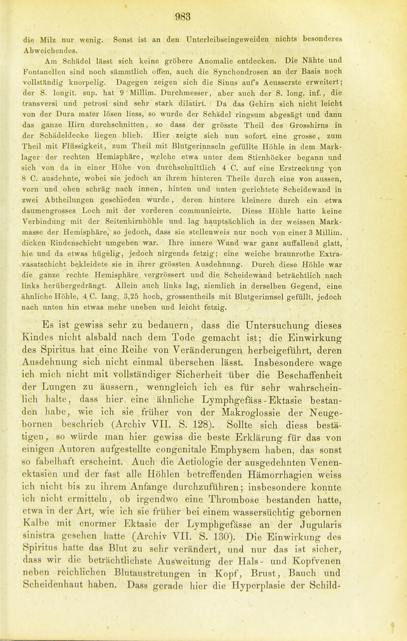 die Milz nur wenig. Sonst ist an den Unterleibueingeweiden nichts besonderes Abweichendes. Am Schildel liisst sich keine gröbere Anomalie entdecken. Die Nähte und Fontanellen sind noch sämmtlich offen, auch die Synchondrosen an der Basis noch vollständig knorpelig. Dagegen zeigen sich die Sinus aufs Aeusserste erweitert; der S. longit. sup. hat 9 Millim. Durchmesser, aber auch der S. long. inf., die transversi und petrosi sind sehr stark dilatirt. Da das Gehirn sich nicht leicht von der Dura mater lösen liess, so wurde der Schädel ringsum abgesägt und dann das ganze Hirn durchschnitten, so dass der grösste Theil des Grosshirns in der Schädeldecke liegen blieb. Hier zeigte sich nun sofort, eine grosse, zum Theil mit Flüssigkeit, zum Theil mit Blutgerinnseln gefüllte Höhle in dem Mark- lager der rechten Hemisphäre, welche etwa unter dem Stirnhöoker begann und sich von da in einer Höhe von durchschnittlich 4 C. auf eine Erstreckung yon 8 C. ausdehnte, wobei sie jedoch an ihrem hinteren Theile durch eine von aussen, vorn und oben schräg nach innen, hinteii und unten gerichtete Scheidewand in zwei Abtheilungen geschieden wurde, deren hintere kleinere durch ein etwa daumengrosses Loch mit der vorderen communicirte. Diese Höhle hatte keine Verbindung mit der Seitenhirnhöhle und lag hauptsächlich in der weissen Mark- masse der Hemisphäre, so jedoch, dass sie stellenweis nur noch von einer 3 Millim. dicken Rindenschicht umgeben war. Ihre innere Wand war ganz auflfallend glatt, hie und da etwas hügelig, jedoch nirgends fetzig; eine weiche braunrothe Extra- vasatschicht bekleidete sie in ihrer grössten Ausdehnung. Durch diese Höhle war die ganze rechte Hemisphäre vergrössert und die Scheidewand beträchtlich nach links herübergedrängt. Allein auch links lag, ziemlich in derselben Gegend, eine ähnliche Höhle, 4 C. lang, 3,25 hoch, grossentheils mit Blutgerinnsel gefüllt, jedoch nach unten hin etwas mehr uneben und leicht fetzig. Es ist gewiss sehr zu bedauern, dass die Untersuchung dieses Kindes nicht alsbald nach dem Tode gemacht ist; die Einwirkung des Spiritus hat eine Reihe von Veränderungen herbeigeführt, deren Ausdehnung sich nicht einmal übersehen lässt. Insbesondere wage ich mich nicht mit vollständiger Sicherheit über die Beschaffenheit der Lungen zu äussern, wenngleich ich es für sehr wahrschein- lich halte, dass hier, eine ähnliche Lymphgefäss-Ektasie bestan- den habe, wie ich sie früher von der Makroglossie der Neuge- bornen beschrieb (Archiv VII. S. 128). Sollte sich diess bestä- tigen, so würde man hier gewiss die beste Erklärung für das von einigen Autoren aufgestellte congenitale Emphysem haben, das sonst 80 fabelhaft erscheint. Auch die Aetiologie der ausgedehnten Venen- ektasien und der fast alle Höhlen betreffenden Hämorrhagien weiss ich nicht bis zu ihrem Anfange durchzuführen; insbesondere konnte ich nicht ermitteln, ob irgendwo eine Thrombose bestanden hatte, etwa in der Art, wie ich sie früher bei einem wassersüchtig gebornen Kalbe mit enormer Ektasie der Lympligefässe an der Jugularis sinistra gesehen hatte (Archiv VII. S. 130). Die Einwirkung des Spiritus hatte das Blut zu sehr verändert, und nur das ist sicher, dass wir die beträchtlichste Ausweitung der Hals- und Kopfvenen neben reichlichen Blutaustrotungen in Kopf, Brust, Bauch und Scheidenhaut haben. Dass gerade hier die Hyperplasie der Schild-