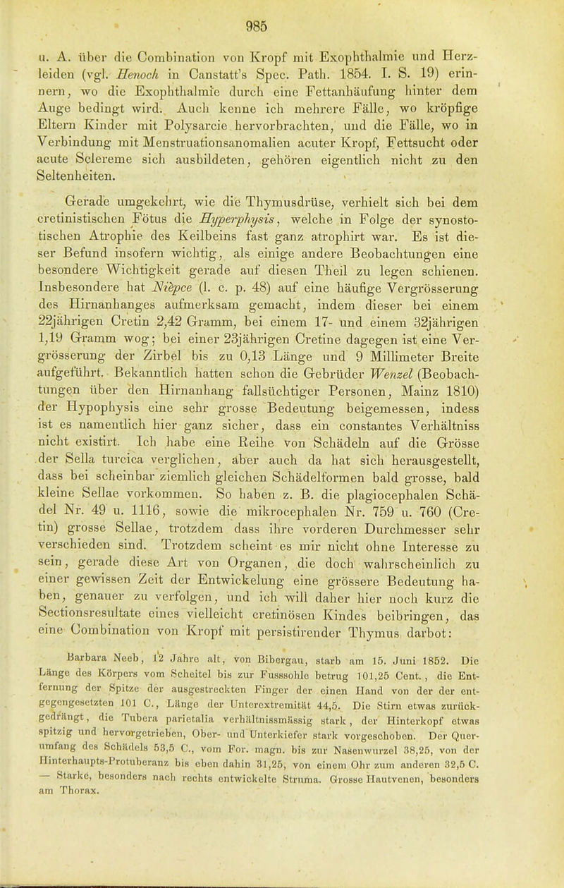 u. A. über die Combination von Kropf mit Exophthalmic und Herz- leiden (vgl. Henoch in Canstatt's Spec. Path. 1854. I. S. 19) erin- nern, wo die Exophthalrai'e durch eine Fettanhäufung hinter dem Auge bedingt wird. Auch kenne ich mehrere Fälle, wo kröpfige Eltern Kinder mit Polysarcie hervorbrachten, und die Fälle, wo in Verbindung mit Menstruationsanomalien acuter Kropf, Fettsucht oder acute Sclei-eme sich ausbildeten, gehören eigentlich nicht zu den Seltenheiten. Gerade umgekehrt, wie die Thymusdrüse, verhielt sich bei dem cretinistischen Fötus die Hyperphysis, welche in Folge der synosto- tischen Atrophie des Keilbeins fast ganz atrophirt war. Es ist die- ser Befund insofern wichtig, als einige andere Beobachtungen eine besondere Wichtigkeit gerade auf diesen Theil zu legen schienen. Insbesondere hat Nüpce (1. c. p. 48) auf eine häufige Vergrösserung des Hirnanhanges aufmerksam gemacht, indem dieser bei einem 22jährigen Cretin 2,42 Gramm, bei einem 17- und einem 32jährigen 1,19 Gramm wog; bei einer 23jährigen Cretine dagegen ist eine Ver- grösserung der Zirbel bis zu 0,13 Länge und 9 MiUimeter Breite aufgeführt. Bekanntlich hatten schon die Gebrüder Wenzel (Beobach- tungen über den Hirnanhang fallsüchtiger Personen, Mainz 1810) der Hypophysis eine sehr grosse Bedeutung beigemessen, indess ist es namentlich hier ganz sicher, dass ein constantes Verhältniss nicht existirt. Ich habe eine Reihe von Schädeln auf die Grösse der Sella turcica verglichen, aber auch da hat sich herausgestellt, dass bei scheinbar ziemlich gleichen Schädelformen bald grosse, bald kleine Sellae vorkommen. So haben z. B. die plagiocephalen Schä- del Nr. 49 u. 1116, sowie die mikrocephalen Nr. 759 u. 760 (Cre- tin) grosse Sellae, trotzdem dass ihre vorderen Durchmesser sehr verschieden sind. Trotzdem scheint es mir nicht ohne Interesse zu sein, gerade diese Art von Organen, die doch wahrscheinlich zu einer gewissen Zeit der Entwickelung eine grössere Bedeutung ha- ben, genauer zu verfolgen, und ich will daher hier noch kurz die Sectionsresultate eines vielleicht cretinösen Kindes beibringen, das eine Combination von Kropf mit persistirender Thymus darbot: Barbara Neeb, l'2 Jahre alt, von Bibergau, starb am 15. Juni 1852. Die Länge des Körpers vom Scheitel bis zur Fusssohle betrug 101,25 Cent., die Ent- fernung der Spitze der ausgestreckten Finger der einen Hand von der der ent- gegengesetzten 101 C, Länge der UntercxtremitiU 44,5. Die Stirn etwas zurück- gedrängt, die Tubera parietalia verbältnissmflssig stark, der Hinterkopf etwas spitzig und hervorgetrieben. Ober- und Unterkiefer stark vorgeschoben. Der Quer- nrafang des Schädels 53,5 C, vom For. magn. bis zur Nasenwurzel 38,25, von der Hinterhaupts-Protuberanz bis eben dahin 31,25, von einem Ohr zum anderen 32,5 C. — Starke, besonders nach rechts entwickelte Struma. Grosse Hautvenen, besonders am Thorax.