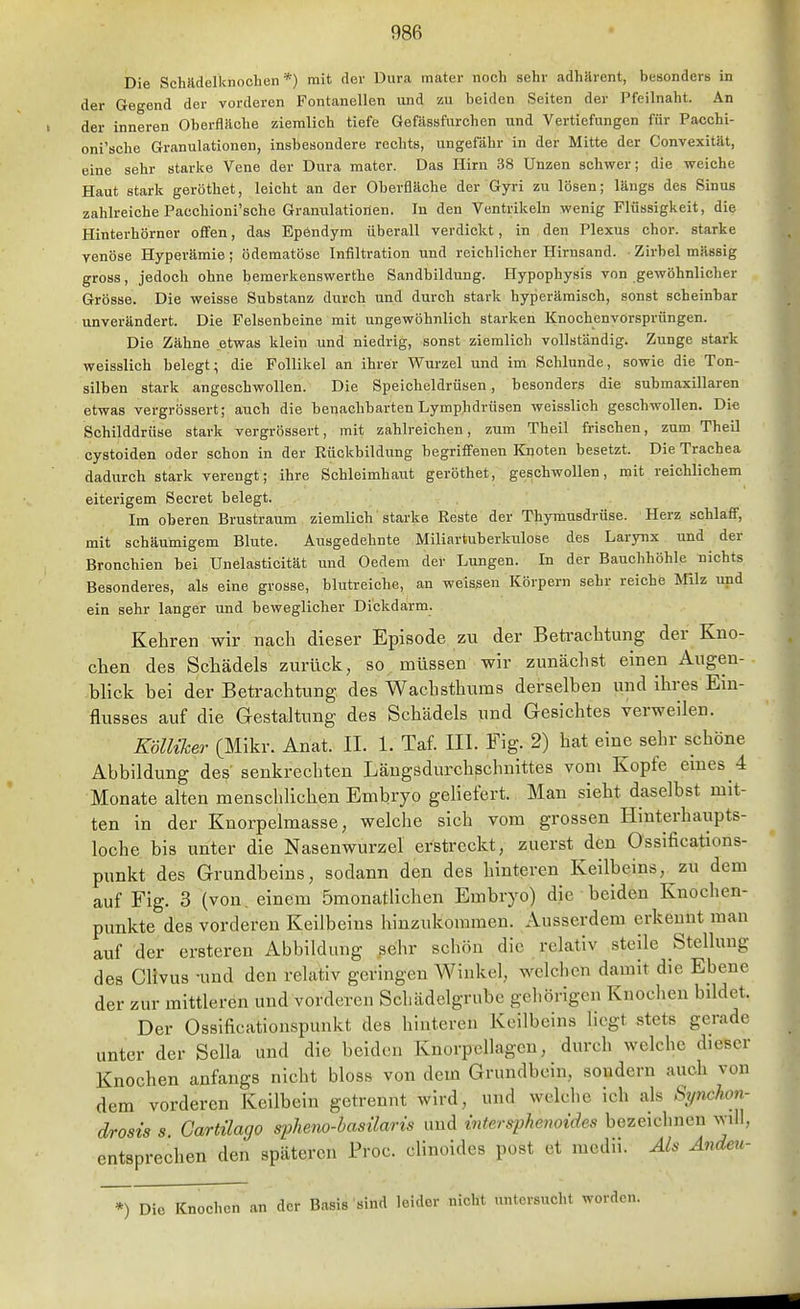 Die Schadelknochen *) mit der Dura mater noch sehr adhärent, besonders in der Gegend der vorderen Fontanellen und zu beiden Seiten der Pfeilnaht. An der inneren Oberfläche ziemlich tiefe Gefässfurchen nnd Vertiefungen für Pacchi- oni'sche Granulationen, insbesondere rechts, ungefähr in der Mitte der Convexität, eine sehr starke Vene der Dura mater. Das Hirn 38 Unzen schwer; die weiche Haut stark geröthet, leicht an der Oberfläche der Gyri zu lösen; längs des Sinus zahlreiche Pacchioni'sche Granulationen. In den Ventrikeln wenig Flüssigkeit, die Hinterhörner offen, das Ependym überall verdickt, in den Plexus chor. starke venöse Hyperämie; ödematöse Infiltration und reichlicher Hirnsand. • Zirbel massig gross, jedoch ohne bemerkenswerthe Sandbildung. Hypophysis von gewöhnlicher Grösse. Die weisse Substanz durch und durch stark hyperäraisch, sonst scheinbar unverändert. Die Felsenbeine mit ungewöhnlich starken Knochenvorsprüngen. Die Zähne etwas klein und niedrig, sonst ziemlich vollständig. Zunge stark weisslich belegt; die Follikel an ihreir Wurzel und im Schlünde, sowie die Ton- silben stark angeschwollen. Die Speicheldrüsen, besonders die suhmaxillaren etwas vergrössert; auch die benachbarten Lymphdrüsen weisslich geschwollen. Die Schilddrüse stark vergrössert, mit zahlreichen, zum Theil frischen, zum Theil cystoiden oder schon in der Rückbildung begriffenen Knoten besetzt. Die Trachea dadurch stark verengt; ihre Schleimhaut geröthet, geschwollen, mit reichlichem eiterigem Secret belegt. Im oberen Brustraum ziemlich starke Reste der Thymusdrüse. Herz schlaff, mit schäumigem Blute. Ausgedehnte Miliartuberkulose des Larynx und der Bronchien bei Unelasticität und Oedem der Lungen. In der Bauchhöhle nichts Besonderes, als eine grosse, blutreiche, an weissen Körpern sehr reiche Wi\z und ein sehr langer und beweglicher Dickdarm. Kehren wir nach dieser Episode zu der Beü-achtung der Kno- chen des Schädels zurück, so müssen wir zunächst einen Augen- blick bei der Betrachtung des Wachsthums derselben und ihres Ein- flusses auf die Gestaltung des Schädels und Gesichtes verweilen. mither (Mikr. Anat. II. 1. Taf. III. Fig. 2) hat eine sehr schöne Abbildung des senkrechten Längsdurchschnittes vom Kopfe emes 4 Monate alten menschlichen Embryo geliefert. Man sieht daselbst mit- ten in der Knorpelmasse, welclie sich vom grossen Hinterhaupts- loche bis unter die Nasenwurzel erstreckt, zuerst den Ossifications- punkt des Grundbeins, sodann den des hinteren Keilbeins, zu dem auf Fig. 3 (von. einem ömonatlichen Embryo) die beiden Knochen- punkte des vorderen Keiibeius hinzukommen. Ausserdem erkennt man auf der ersteren Abbildung sehr schön die relativ steile Stellung des Clivus -und den relativ geringen Winkel, welchen damit die Ebene der zur mittleren und vorderen Schädelgrube gehörigen Knoclien bildet. Der Ossificationspunkt des hinteren Keilbeins liegt stets gerade unter der Sclla und die beiden Knorpellagen, durch welche dieser Knochen anfangs nicht bloss von dem Grundbein, sondern auch von dem vorderen Keilbein getrennt wird, und welche ich als Synchon- drosis s. Gartilago spheno-hasilaris und inte.rsphemides bezeiclincn will, entsprechen den späteren Proc. clinoides post et mcdii. Ais Ändeu- *) Die Knochen an der Basis sind leider nicht untersucht worden.