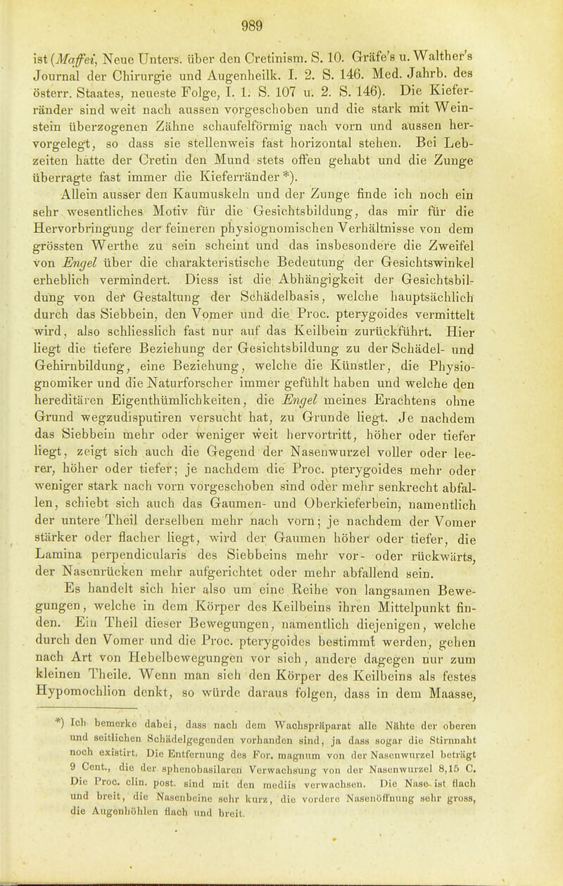 ist {Mqfei, Neue Unters, über den Cretinism. S. 10. Gräfe's u. Walther's Journal der Chirurgie und Augenheilk. I. 2. S. 146. Med. Jahrb. des österr. Staates, neueste Folge, I. 1. S. 107 u. 2. S. 146). Die Kiefer- ränder sind weit nach aussen vorgeschoben und die stark mit Wein- stein überzogenen Zähne schaufeiförmig nach vorn und aussen her- vorgelegt, so dass sie stellenweis fast horizontal stehen. Bei Leb- zeiten hatte der Cretin den Mund stets offen gehabt und die Zunge überragte fast immer die Kieferränder *). Allein ausser den Kaumuskeln und der Zunge finde ich noch ein sehr wesentliches Motiv für die Gesichtsbildung, das mir für die Hervorbringung der feineren physiognomischen Verhältnisse von dem grössten Werthe zu sein scheint und das insbesondere die Zweifel von Engel über die charakteristische Bedeutung der Gesichtswinkel erheblich vermindert. Diess ist die Abhängigkeit der Gesichtsbil- dung von dei' Gestaltung der Schädelbasis, welche hauptsächlich durch das Siebbein, den Vpmer und die Proc. pterygoides vermittelt wird, also schliesslich fast nur auf das Keilbein zurückführt. Hier liegt die tiefere Beziehung der Gesichtsbildung zu der Schädel- und Gehirnbildung, eine Beziehung, welche die Künstler, die Physio- gnomiker und die Naturforscher immer gefühlt haben und welche den hereditären Eigenthümlichkeiten, die Engel meines Erachtens ohne Grund wegzudisputiren versucht hat, zu Grunde liegt. Je nachdem das Siebbein mehr oder weniger weit hervortritt, höher oder tiefer liegt, zeigt sich auch die Gegend der Nasenwurzel voller oder lee- rer, höher oder tiefer; je nachdem die Proc. pterygoides mehr oder weniger stark nach vorn vorgeschoben sind oder mehr senkrecht abfal- len, schiebt sich auch das Gaumen- und Oberkieferbein, namentlich der untere Theil derselben mehr nach vorn; je nachdem der Vomer stärker oder flacher liegt, wird der Gaumen höher oder tiefer, die Lamina perpendicularis des Siebbeins mehr vor- oder rückwärts, der Nasenrücken mehr aufgerichtet oder mehr abfallend sein. Es handelt sich hier also um eine Eeihe von langsamen Bewe- gungen , welche in dem Körper des Keilbeins ihren Mittelpunkt fin- den. Ein Theil dieser Bewegungen, namentlich diejenigen, welche durch den Vomer und die Proc. pterygoides beätimmt werden, gehen nach Art von Hebelbewegungen vor sich, andere dagegen nur zum kleinen Theile. Wenn man sich den Körper des Keilbeins als festes Hypomochlion denkt, so würde daraus folgen, dass in dem Maasse, *) Icl) bemcrko dabei, dass nach dem Wachspriiparat alle Nahte der oberen und seitlichen Scliädelgegenden vorhanden sind, ja dass sogar die Stirnnaht noch existirt. Die Entfernung des Por. magnnm von der Nasenwurzel beträgt 9 Cent., die der sphenobasilaren Verwachsung von der Nasenwurzel 8,15 C. Die Proc. clin. post. sind mit den mediis verwachsen. Die Nase-ist flach und breit, die Nasenbeine sehr kurz, die vordere Nasenofl'uung sehr gross, die Augenliöhlen flach und breit.