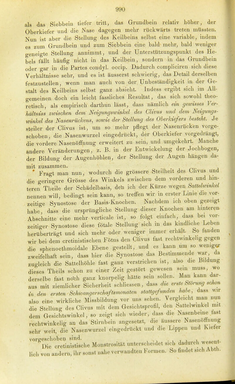als das Siebbeiu tiefer tritt, das Grundbein relativ höher, der Oberkiefer und die Nase dagegen mehr rückwärts treten mtissten. Nun ist aber die Stellung des Keilbeins selbst eine variable, indem es zum Grundbein und zum Siebbein eine bald mehr, bald weniger geneigte Stellung annimmt, und der Unterstützungspunkt des He- bels fällt häufig nicht in das Kellbein, sondern in das Grundbein oder gar in die Partes condyl. occip. Dadurch compliciren sich diese Verhältnisse sehr, und es ist äusserst schwierig, das Detail derselben festzustellen, wenn man auch von der Unbeständigkeit in der Ge- stalt dßs Keilbeins selbst ganz absieht. Indess ergibt sich im All- gemeinen doch ein leicht fassliches Resultat, das sich sowohl theo- retisch, als empirisch darthun lässt, dass nämlich ein gewisses Ver- hältniss zwischen dem Neigungswinkel des Clivus und dem Neigungs- winkel des Nasenrückens, sowie der Stellung des Oberkiefers hesteht. Je steiler der Clivus ist, um so mehr pflegt der Nasenrücken vorge- schoben, die Nasenwurzel eingedrückt, der Oberkiefer vorgedrängt, die vordere Nasenöffnung erweitert zu sein, und umgekehrt. Manche andere Veränderungen, z. B. in der Entwickelung der Jochbogen, der Bildung der Augenhöhlen, der Stellung der Augen hängen da- mit zusammen. r^^■ 2 ' Fragt man nun, wodurch die grössere Steilheit des Ohvus und die geringere Grösse des Winkels zwischen dem vorderen und hm- teren Theile der Schädelbasis, den ich der Kürze wegen Sattelwinkel nennen will, bedingt sein kann, so treffen wir in erster Linie die vor- zeitige Synostose der Basis-Knochen. Nachdem ich oben gezeigt habe, dass die ursprüngliche Stellung dieser Knochen am hinteren Abschnitte eine mehr verticale ist, so folgt einfach, dass bei vor- zeitiger Synostose diese fötale Stellung sich in das kindliche Leben herüberträgt und sich mehr oder weniger immer erhält. So fanden wir bei dem cretinistischen Fötus den Clivus fast rechtwinkelig gegen die sphenoethmoidale Ebene gestellt, und es kann um so wemgei- zweifelhaft sein, dass hier die Synostose das Bestimmende war da zugleich die Sattelhöhle fast ganz verstrichen ist, also die Bildung dieses Theils schon zu einer Zeit gestört gewesen sem muss, wo derselbe fast no'ch ganz knorpelig hätte sein sollen. Man kann dar- aus mit ziemhcher Sicherheit schliessen, dass die erste Störung schon in den ersten Schwangerschaftsmonaten stattgefunden habe, dass wir also eine wirkhche Missbildung vor uns sehen. Vergleicht man nun die Stellung des CUvus mit dem Gesichtsprotil, den battelwmkel mit dem Gesichtswinkel, so zeigt sich wieder, dass die Nasenbeine fast rechtwinkelig an das Stirnbein angesetzt, die äussere Nasenoffnuug sehr weit, die Nasenwurzel eingedrückt und die Lippen und Kiefer vore-eschoben sind. . , 1 j 1 „„+ Die eretinistische Monstrosität unterscheidet sich dadurch wesent- lich von andern, ihr sonst nahe verwandten Formen, bo findet sich Abth.