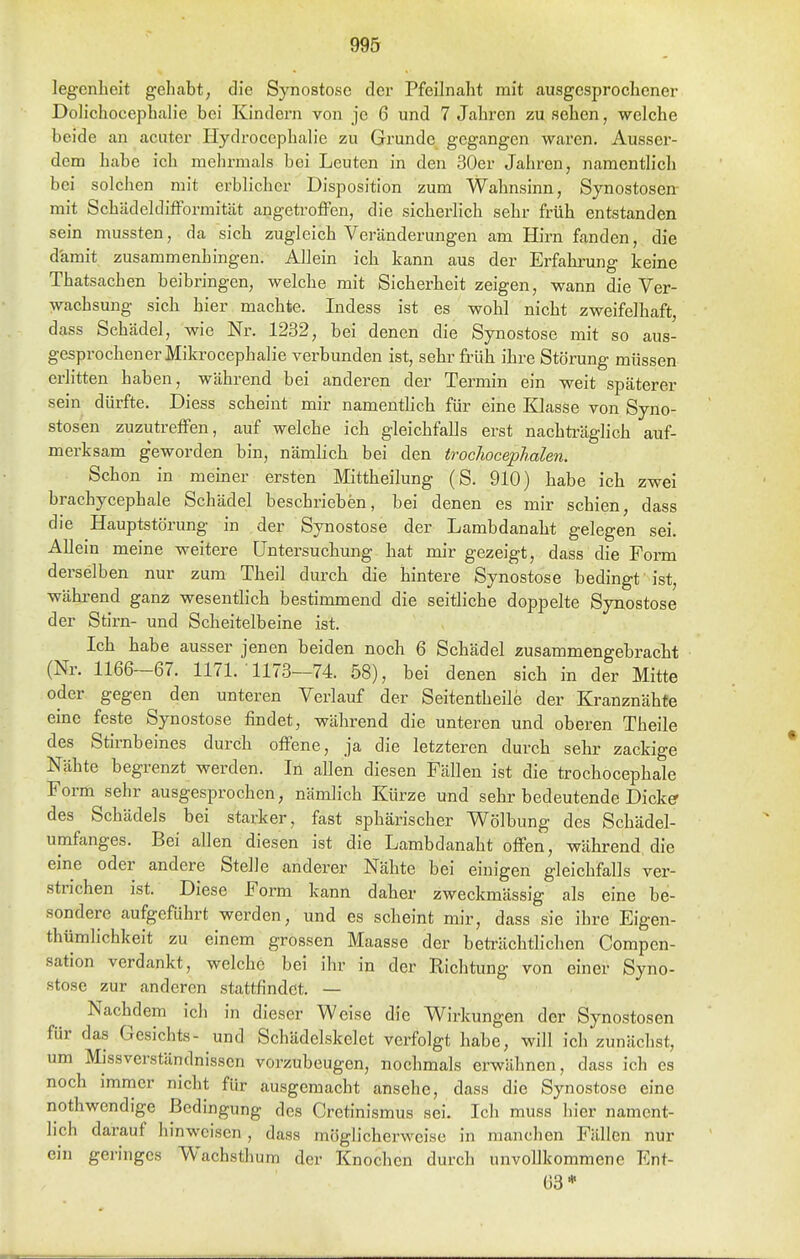 legenlieit gehabt, die Synostose der Pfeilnalit mit ausgesprochener Dolichocephalie bei Kindern von je 6 und 7 Jahren zu sehen, welche beide an acuter Plydrocephalie zu Grunde gegangen waren. Ausser- dem habe ich mehrmals bei Leuten in den 30er Jahren, namentlich bei solchen mit erblicher Disposition zum Wahnsinn, Synostosen mit SchädelditFormität angetroffen, die sicherlich sehr früh entstanden sein mussten, da sich zugleich Veränderungen am Hirn fanden, die damit zusammenhingen. ADein ich kann aus der Erfahrung keine Thatsachen beibringen, welche mit Sicherheit zeigen, wann die Ver- wachsung sich hier machte. Indess ist es wohl nicht zweifelhaft, dass Schädel, wie Nr. 1232, bei denen die Synostose mit so aus- gesprochener Mikrocephalie verbunden ist, sehr früh ihre Störung müssen erlitten haben, während bei anderen der Termin ein weit späterer sein dürfte. Diess scheint mir namenthch für eine Klasse von Syno- stosen zuzutreffen, auf welche ich gleichfalls erst nachü'äglich auf- merksam geworden bin, nämlicb bei den trochocephalen. Schon in meiner ersten Mittheilung (S. 910) habe ich zwei brachycephale Schädel beschrieben, bei denen es mir schien, dass die Hauptstörung in der Synostose der Lambdanaht gelegen sei. Allein meine weitere Untersuchung hat mir gezeigt, dass die Form derselben nur zum Theil durch die hintere Synostose bedingt ist, wäkrend ganz wesentlich bestimmend die seitliche doppelte Synostose der Stirn- und Scheitelbeine ist. Ich habe ausser jenen beiden noch 6 Schädel zusammengebracht (Nr. 1166-67. 1171. 1173—74. 58), bei denen sich in der Mitte oder gegen den unteren Verlauf der Seitentheile der Kranznähte eine feste Synostose findet, während die unteren und oberen Theile des Stirnbeines durch offene, ja die letzteren durch sehr zackige Nähte begrenzt werden. In allen diesen Fällen ist die trochocephale Form sehr ausgesprochen, nämlich Kürze und sehr bedeutende Dickff des Schädels bei starker, fast sphärischer Wölbung des Schädel- umfanges. Bei allen diesen ist die Lambdanaht offen, während die eine oder andere Stelle anderer Nähte bei einigen gleichfalls ver- strichen ist. Diese Form kann daher zweckmässig als eine be- sondere aufgeführt werden, und es scheint mir, dass sie ihre Eigen- thümlichkeit zu einem grossen Maasse der beträchtlichen Compen- sation verdankt, welche bei ihr in der Richtung von einer Syno- stose zur anderen stattfindet. — Nachdem ich in dieser Weise die Wirkungen der Synostosen für das Gesichts- und Schädelskelet verfolgt habe, will ich zunächst, um Mjssverständnissen vorzubeugen, nochmals erwähnen, dass ich es noch immer nicht für ausgemacht ansehe, dass die Synostose eine nothwendige Bedingung des Cretinismus sei. Ich muss hier nament- lich darauf hinweisen , dass möglicherweise in manchen Fällen nur ein geringes Wachsthum der Knochen durch unvollkommene Ent- 63*