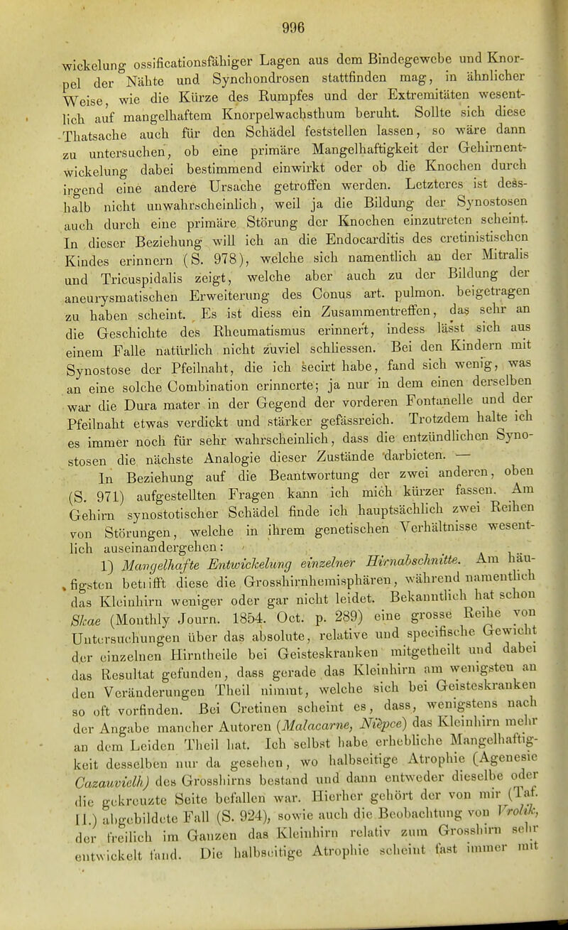 Wickelung ossificatlonsföliiger Lagen aus dem Bindegewebe und Knor- pel der Nähte und Syncliondrosen stattfinden mag, in ähnlicher Weise, wie die Kürze des Rumpfes und der Extremitäten wesent- lich auf mangelhaftem Knorpelwachsthum beruht. Sollte sich diese ■ Thatsache auch für den Schädel feststellen lassen, so wäre dann zu untersuchen, ob eine primäre Mangelhaftigkeit der Gehirnent- wickelung dabei bestimmend einwirkt oder ob die Knochen durch irgend eine andere Ursache getroffen werden. Letzteres ist dess- halb nicht unwahrscheinhch, weil ja die Bildung der Synostosen auch durch eine primäre Störung der Knochen einzutreten scheint. In dieser Beziehung will ich an die Endocarditis des cretinistischen Kindes erinnern (S. 978), welche sich namentlich an der Mitralis und Tricuspidalis zeigt, welche aber auch zu der Bildung der aneurysmatischen Erweiterung des Conus art. pulmon. beigetragen zu haben scheint. Es ist diess ein Zusammentreffen, das sehr an die Geschichte des Rheumatismus erinnert, indess lässt sich aus einem Falle natürlich nicht zuviel schhessen. Bei den Kindern mit Synostose der Pfeilnaht, die ich secirt habe, fand sich wenig, was an eine solche Combination erinnerte; ja nur in dem einen derselben war die Dura mater in der Gegend der vorderen Fontanelle und der Pfeilnaht etwas verdickt und stärker gefässreich. Trotzdem halte ich es immer noch für sehr wahrscheinlich, dass die entzündlichen Syno- stosen die nächste Analogie dieser Zustände 'darbieten. — In Beziehung auf die Beantwortung der zwei anderen, oben (S. 971) aufgestellten Fragen kann ich midh kürzer fassen. Am Gehirn synostotischer Schädel finde ich hauptsächlich zwei Reihen von Störungen, welche in ihrem genetischen Verhältnisse wesent- lich auseinandergehen: - a i •• 1) Maiujelhafte Entwichelung einzelner Hrrnabschmtte. Am hau- .figstcn betiifft diese die Grosshirnhemisphären, während naraenthch das Kleinhirn weniger oder gar nicht leidet. Bekanntlich hat schon Skae (Monthly Journ. 1854. Oct. p. 289) eine grosse Reihe von Untersuchungen über das absolute, relative und specifische gewicht d.er einzelnen Hirntheile bei Geisteskranken mitgetheilt und dabei das Resultat gefunden, dass gerade das Kleinhirn am wenigsten an den Veränderungen Theil nimmt, welche sich bei Geisteskranken so oft vorfinden. Bei Cretinen scheint es, dass, wenigstens nach der Angabe mancher Autoren {Malacar7ie, Nüpce) das Kleinhirn raelir an dem Leiden Theil hat. Ich selbst habe erhebliche Mangelhaftig- keit desselben nur da gesehen, wo halbseitige Atrophie (Agenesie Cazauvielh) de» Grossliirns bestand und dann entweder dieselbe oder <lie gekreuzte Seite befallen war. Hierher gehört der von mir (Taf. U ) abgebildete Fall (S. 924), sowie auch die Beobachtung von Vrolik, der freilich im Ganzen das Kleinhirn relativ zum Grosshirn sein- entwickelt fand. Die halbseitige Atrophie seheint fast immer mit