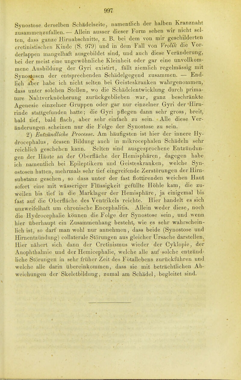 Synostose derselben Schädelseite, namentlich der halben Kranznaht zusammenzutiiUen. — Allein ausser dieser Form sehen wir nicht sel- ten, dass ganze Kirnabschnitte, z. B. bei dem von mir geschilderten cretinistischen Kinde (S. 979) und in dem Fall von Vrolik die Vor- derlappen mangelhaft ausgebildet sind, und auch diese Veränderung, bei der meist eine ungewöhnliche Kleinheit oder gar eine unvollkom- mene Ausbildung der Gyri existirt, fällt ziemlich regelmässig mit Synositosen der entsprechenden Schädelgegend zusammen. — End- lich aifaer habe ich nicht selten bei Geisteskranken wahrgenommen, dass unter solchen Stellen, wo die Schädelentwicklung durch prima- ture Nahtverknöcherung zurückgeblieben war, ganz beschränkte Agenesic einzelner Gruppen oder gar nur einzelner Gyri der Hirn- rinde stattgefunden hatte; die Gyri pflegen dann sehr gross, breit, bald tief, bald flacb, aber sehr einfach zu sein. Alle diese Ver- änderungen scheinen nur die Folge der Synostose zu sein. 2) Entzündliche Processe. Am häufigsten ist hier der innere Ply- drocephalus, dessen Bildung auch in mikrocephalen Schädeln sehr reichlich geschehen kann. Selten sind ausgesprochene Entzündun- gen der Häute an der Oberfläche der Hemisphären, dagegen habe ich namentUch bei Epileptikern und Geisteskranken, welche Syn- ostosen hatten, mehrmals sehr tief eingreifende Zerstörungen der Hirn- substanz gesehen, so dass unter der fast flottirenden weichen Haut sofort eine mit wässeriger Flüssigkeit gefüllte Höhle kam, die zu- weilen bis tief in die Marklager der Hemisphäre, ja einigemal bis fast auf die Oberfläche des Ventrikels reichte. Hier handelt es sich unzweifelhaft um chronische Encephalitis. Allein weder diese, noch die Hydrocephalie können die Folge der Synostose sein, und wenn hier überhaupt ein Zusammenhang besteht, wie es sehr wahrschein- lich ist, so darf man wohl nur annehmen, dass beide (Synostose und Hirnentzündung) collaterale Störungen aus gleicher Ursache darstellen. Hier nähert sich dann der Cretinismus wieder der Cyklopie, der Anophthalmie und der Hemicephalie, welche alle auf solche entzünd- hche Störungen in sehr früher Zeit des Fotallebens zurückführen und welche alle darin übereinkommen, dass sie mit beträchtlichen Ab- weichungen der Skeletbildimg, zumal am Schädel, begleitet sind.