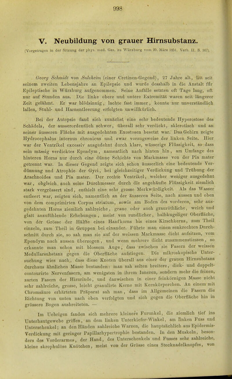 V. Neubildung von grauer Hirnsubstanz. (Vorgetragen in der Sitzung der phys. niod. Ges. zu Würzburg vom 29. UUrz 1S51. Verh H. S. 167). Georg Schmidt von Suleheim (einer Cretinen-Gegend), 27 Jahre alt, litt seit seinem zweiten Lebensjahre an Epilepsie und wurde desshalb in die Anstalt für Epileptische in Würzburg aufgenommen. Seine Anfälle setzten oft Tage lang, oft nur auf Stunden aus. Die linke obere und untere Extremität waren seit längerer Zeit gelähmt. Er war blödsinnig , lachte fast immer , konnte nur unverständlich lallen, Stuhl- und Harnentleerung erfolgten unwillkürlich. Bei der Autopsie fand sich zunächst eine sehr bedeutende Hyperostose des Schädels, der ausserordentlich schwer, überall sehr verdickt, sklerotisch und an seiner äusseren Fläche rnit ausgedehnten Exostosen besetzt war. Das Gehirn zeigte Hydrocephalus internus chronicus und zwar vorzugsweise der linken Seite. Hier war der Ventrikel excessiv ausgedehnt durch klare, wässerige Flüssigkeit, so dass sein massig verdicktes Ependym, namentlich nach hinten hin , am Umfange des hinteren Horns nur durch ein,e dünne Schichte von Markmasse von der Pia mater getrennt war. In dieser Gegend zeigte sich schon äusserlich eine bedeutende Ver- dünnung nnd Atrophie der Gyri, bei gleichzeitiger Verdickung und Trübung der Arachnoides und Pia mater. Der rechte Ventrikel, welcher weniger ausgedehnt war , obgleich auch seine Durchmesser durch die angehäufte Flüssigkeit ziemlich stark vergrössert sind, enthielt eine sehr grosse Merkwürdigkeit. Als das Wasser entleert war, zeigten sich, namentlich an der äusseren Seite, nach aussen und oben von dem comprimirten Corpus striatum, sowie am Boden des vorderen, sehr aus- gedehnten Horns ziemlich zahlreiche , graue oder auch grauröthliche, weich imd glatt anzufühlende Erhebungen, meist, von rundlicher, halbkugeliger Oberfläche, von der Grösse der Hälfte eines Hanfkorns bis eines Kirschkerns, zum Theil einzeln, zum Theil in Gruppen beieinander. Führte man einen senkrechten Durch- schnitt durch sie, so sah man sie auf der weissen Markmasse dicht aufsitzen, vom Ependym nach aussen überzogen , und wenn mehrere dicht zusammenstiessen , so erkannte man schon mit blossem Auge, dass zwischen sie Fasern der weissen Medullarsubstanz gegen die Oberfläche aufstiegen. Die mikroskopische Unter- suchung wies nach,, dass diese Knoten überall aus einer der grauen Hirnsubstanz durchaus ähnlichen Masse bestanden: man sah selten breitere, dick- und doppelt- contourirte Nervenfasern, am wenigsten in ihrem Inneren, sondern mehr die feinen, zarten Fasern der Hirnrinde, und dazwischen in einer feinkörnigen Masse nicht sehr zahlreiche, grosse, leicht granulirte Korne mit Kernkörperchcn. Au einem mit Chromsäuro erhärteten Präparat sah man, dass im Allgemeinen die Fasern die Richtung von unten nach oben verfolgten und sich gegen die Oberfläche hin in grössere Bogen ausbreiteten. — Im Uebrigen fanden sich mehrere kleinere Furunkel, die ziemlich tief ins Unterhautgewebc griffen, an dem linken Unterkiefer-Winkel, am Finken Fuss und Unterschenkel; an den Händen zahlreiche Warzen, die hauptsächlich aus Epidermis- Verdickung mit geringer Papillarhypertrophie bestanden. In den Muskeln, beson- ders des Vorderarmes, der Hand, des Unterschenkels und Fusses sehr zahlreiche, kleine skrophulöse Knötchen, meist von der Grösse eines Stecknadelknopfes, von