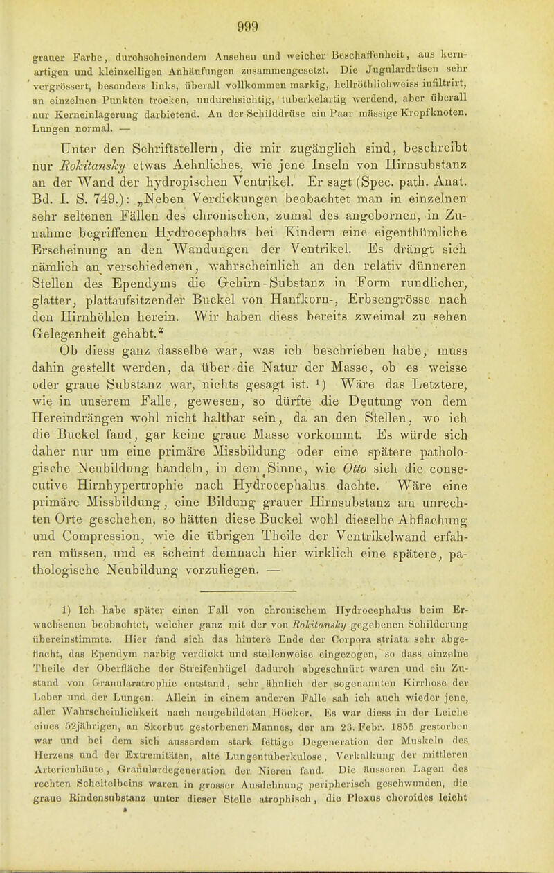 grauer Farbe, durchscheinendem Ansehen und weicher Beuchaffenheit, aus Uern- artigen und kleinzelligen Anhäufungen zusammengesetzt. Die Jugulardrüsen sehr ' vergrössert, besonders links, überall vollkommen markig, hellröthlicliwciss infiltrirt, an einzelnen Punkten trocken, undurchsichtig,' tuberkelartig werdend, aber überall nur Kerneinlagerung darbietend. An der Schilddrüse ein Paar mässigc Kropf knoten. Lungen normal. — Unter den Schriftstellern, die mir zugänglich sind, beschreibt nur RoMtanshy etwas Aehnliches, wie jene Inseln von Hirnsubstanz an der Wand der hydropischen Ventrikel. Er sagt (Spec. path. Anat. Bd. I. S. 749.): „Neben Verdickungen beobachtet man in einzelnen sehr seltenen Fällen des chronischen, zumal des angebornen, in Zu- nahme begriffenen Hydrocephalus bei Kindern eine eigenthümliche Erscheinung an den Wandungen der Ventrikel. Es drängt sich nämlich an verschiedenen, wahrscheinlich an den relativ dünneren Stellen des Ependyms die Gehirn-Substanz in Form rundlicher, glatter, plattaufsitzender Buckel von Hanfkorn-, Erbsengrösse nach den Hirnhöhlen herein. Wir haben diess bereits zweimal zu sehen Gelegenheit gehabt. Ob diess ganz dasselbe war, was ich beschrieben habe, muss dahin gestellt werden, da über die Natur der Masse, ob es weisse oder graue Substanz w^ar, nichts gesagt ist. ^) Wäre das Letztere, wie in unserem Falle, gewesen, so dürfte die Deutung von dem Hereindrängen wohl nicht haltbar sein, da an den Stellen, wo ich die Buckel fand, gar keine graue Masse vorkommt. Es würde sich daher nur um eine primäre Missbildung oder eine spätere patholo- gische Neubildung handeln, in dem^Sinne, wie Otto sich die conse- cutive Hirnhypei'trophie nach Hydrocephalus dachte. Wäre eine primäre Missbildung, eine Bildung grauer Hirnsubstanz am unrech- ten Orte geschehen, so hätten diese Buckel wohl dieselbe Abflachung und Compression, wie die übrigen Theile der Ventrikelwand erfah- ren müssen, und es scheint demnach hier wirklich eine spätere, pa- thologische Neubildung vorzuliegen. — 1) Ich habe später einen Fall von chronischem Hydrocephalus beim Er- wachsenen beobachtet, welcher ganz mit der von Bolcüanshy gegebenen Schilderung übereinstimmte. Hier fand sich das hintere Ende der Corpcjra striata sehr abge- flacht, das Epcndym narbig verdickt und stellenweise eingezogen, so dass einzelne Theile der Oberfläche der Streifenhügel dadurch abgeschnürt waren und ein Zu- stand von Granularatrophic entstand, sehr ähnlich der sogenannten Kirrhoso der Leber und der Lungen. Allein in einem anderen Falle sah ich auch wieder jene, aller Wahrscheinlichkeit nach ncugebildeten Höcker. Es war diess in der Leiche eines 52jährigen, an Skorbut gestorbenen Mannes, der am 23. Febr. 1855 gestorben war und bei dem sich ausserdem stark fettige Degeneration der Muskeln des Herzens und der Extremitäten, alte Lungentuberkulose, Verkalkung der mittleren Artcrienhäute , Graiiulardcgeneration der Nieren fand. Die äusseren Lagen des rechten Scheitelbeins waren in grosser Ausdehnung poriplierisch geschwunden, die graue Rindonsubstanz unter dieser Stolle atrophisch , die Plexus choroides leicht