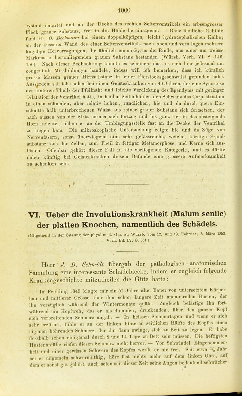 cystoid entartet und an der Decke des rechten Seitenventrikels ein erbsengrosser Fleck grauer Substanz, frei in die Höhle hereinragend. — Ganz ähnliche Gebilde fand Hr. 0. Beckmann bei einem doppelköpfigen, leicht hydrocephalisclien Kalbe; an der äusseren Wand des einen Seitenventrikels nach oben, und vorn lagen mehrere kugelige Hervorragungen, die ähnlich einem Gyrus der Rinde, aus einer um weisse Markmasse herumliegenden grauen Substanz bestanden (Würzh. Verb. VI. S. 146. 150). Nach dieser Beobachtung könnte es scheinen, dass es sich hier jedesmal um congenitale Missbildungen handele, indess will ich bemerken, dass ich kürzlich grosse Massen grauer Hirnsubstanz in einer llierstocksgeschwulst gefunden habe. Ausserdem sah ich soeben bei einem Geisteskranken von 40 Jahren, der eine Synostose des hinteren Theils der Pfeilnaht und leichte Verdickung des Ependyms mit geringer Dilatation der Ventrikel hatte, in beiden Seitenhöhlen den Schwanz des Corp. striatum in einen schmalen, aber relativ hohen, rundlichen, hie und da durch quere Ein- schnitte halb unterbrochenen Wulst aus reiner grauer Substanz sich fortsetzen, der nach aussen von der Stria Cornea sich fortzog und bis ganz tief in das absteigende Horn reichte, indem er an der Umbiegungsstelle fast an die Decke der Ventrikel zu liegen kam. Die mikroskopische Untersuchung zeigte hie und da Züge von Nervenfasern, sonst überwiegend eine sehr gefässreiche, weiche, körnige Grund- substanz, aus der Zellen, zum Theil in fettiger Metamorphose, und Kerne sich aus- lösten. Offenbar gehört dieser Fall in die vorliegende Kategorie, und es dürfte daher künftig bei Geisteskranken diesem Befunde eine grössere Aufmerksamkeit zu schenken sein. \ VI. Ueber die Involutionskrankheit (Malum senile) der platten Knochen, namentlich des Schädels. (Mitgetheilt in der Sitzung der physl med. Ges. zu ■WOrzb. vom 12. und K). Februar, 5. März 1853. Verh. Bd. IV. S. 354.) Herr J. B. Schmidt tibergab der pathologisch - anatomischen Sammlung eine interessante Schädeldecke, indem er zugleich folgende Krankengeschichte mitzutheilen die Güte hatte: Im Frühling 1849 klagte mir ein 52 Jahre alter Bauer von untei-setztem Körper- bau und mittlerer Grösse über den schon längere Zeit andauernden Husten, der ihn vorzüglich während der Wintermonate quäle. Zugleich belästige ihn fort- während ein Kopfweh, das er als dumpfen, drückenden, über den ganzen Kopf sich verbreitenden Schmerz angab. - In heissen Sommertagen und wenn er sich sehr erzürne, fühle er an der linken hinteren seitlichen Hälfte des Kopfes einen eigenen bohrenden Schmerz, der ihn dann zwinge, sich zu Bett zu legen. Er habe desshalb schon einigemal durch 8 und 14 Tage zu Bett sein müssen. Die heftigsten Hustenanfälle riefen diesen Schmerz nicht hervor. — Von Schwindel, Eingenommen- heit und einer gewissen Schwere des Kopfes werde er nie frei. Seit etwa Va J»! sei er ungemein schwermüthig, höre fast nichts mehr auf dem linken Ohre, auf dem er sonst gut gehört, auch seien seit dieser Zeit seine Augen bedeutend schwacher