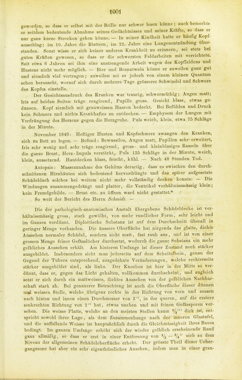 geworden, so dass or selbst mit der Brille nur schwer lesen könne ; auch bemerkte er seitdem bedeutende Abnahme seines Gedächtnisses und seiner Kräfte, so dass er nur ganz kurze Strecken gehen könne. — In seiner Kindheit hatte er häufig Kopf- ausschlag; im 10. Jahre die Blattern,' im 22. Jahre eine Lungenentzündung über- standen. Sonst wisse er sich keiner anderen Krankheit zu erinnern, sei stets bei guten Kräften gewesen, so dass er die schwersten Feldarbeiten mit verrichtete. Seit etwa 6 Jahren sei ihm eine anstrengende Arbeit wegen des Kopfleidens und Hustens nicht mehr möglich. — Bier und Branntwein könne er zuweilen ganz gut und ziemlich viel vertragen ; zuweilen sei er jedoch von einem kleinen Quantum schon berauscht, worauf sich durch mehrere Tage grösserer Schwindel und Schwere des Kopfes einstelle. Der Gesichtsausdruck des Kranken war traurig, schwermüthig; Augen matt; Iris auf beiden Seiten träge reagirend, Pupille gross. Gesicht blass, etwas ge- dunsen. Kopf ziemlich mit grauweissen Haaren bedeckt. Bei Befühlen und Druck kein Schmerz und nichts Krankhaftes zu entdecken. — Emphysem der Lungen mit Verdrängung des Herzens gegen die Herzgrube. Puls weich, klein, etwa 75 Schläge in der Minute. November 1849: Heftiger Husten und Kopfschmerz zwangen den Kranken, sich zu Bett zu legen. — Befund: Bewusstlos, Augen matt, Pupillen sehr- erweitert, Iris sehr wenig und sehr träge reagirend, gross- und kleinblasiges Rasseln über die ganze Brust, Herz-Impuls verstärkt, Puls 135 Schläge in der Minute, weich, klein, aussetzend. Hautdecken blass, feucht, kühl. — Nach 48 Stunden Tod. Autopsie: Massezunahme des Gehirns derartig, dass es zwischen den durch- schnittenen Hirnhäuten sich bedeutend hervordrängte und das später aufgesetzte Schädeldach solches bei weitem nicht mehr vollständig decken konnte; — Die Windungen zusammengedrängt und platter, die Ventrikel verhältnissmässig klein; kein Fremdgebilde. — Brust etc. zu öffnen ward nicht gestattet. So weit der Bericht des Herrn Schmidt. — Die der pathologisch-anatomischen Anstalt übergebene Schädeldecke ist ver- hältnissmässig gross, stark gewölbt, von mehr rundlicher Form, sehr leicht und im Ganzen verdünnt. Diploetische Substanz ist auf dem Durchschnitt überall in geringer Menge vorhanden. Die äussere Oberfläche hat nirgends das glatte, dichte Aussehen normaler Schädel, sondern sieht matt, fast rauh aus, und ist von einer grossen Menge feiner Gefässlöcher durchsetzt, wodurch die ganze Substanz ein mehr gelbliches Aussehen erhält. Am hinteren Umfange ist dieser Zustand noch stärker ausgebildet. Insbesondere sieht man jederseits auf dem Scheitelbein, genau der Gegend der Tubera entsprechend, ausgedehnte Veränderungen, welche rechterseits stärker ausgebildet sind, als links. Der Knochen ist hier in der Mitte so ver- dünnt, dass er, gegen das Licht gehalten, vollkommen durchscheint, und zugleich setzt er sich durch ein mattweisses, dichtes Aussehen von der gelblichen Nachbar- schaft stark ab. Bei genauerer Betrachtung ist auch die Oberfläche dieser dünnen undl weissen Stelle, welche übrigens rechts in der Richtung von vorn und aussen nach hinten und innen einen Durchmesser von 3, in der queren, auf die erstere senkrechten Richtung von 2 hat, etwas uneben und mit feinen Gfefässporen ver- sehen. Die weisse Platte, welche an den meisten Stellen kaum Yj' dick ist, ent- spricht sowohl ihrer Lage, als dem Zusammenhange nach der inneren Ginstafel, und die auffallende Weisse ist hauptsächlich durch die Gleichmässigkeit ihres Baues bedingt. Im ganzen Umfange erhöht sich der wieder gelblich erscheinende Rand ganz allmälig, so dass er erst in einer Entfernung von Vz — ^ Niveau der allgemeinen Schädeloberfläche erhebt. Der grössto Theil dieser Ueber- gangszone hat aber ein sehr eigenthümlichcs Ansehen, indem man in einer grau-