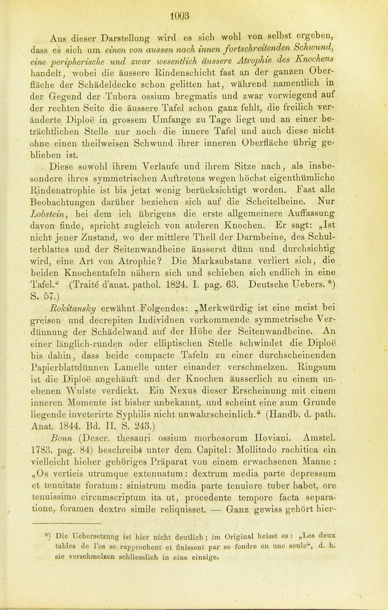 Aus dieser Darstellung wird es sich wohl von selbst ergeben, dass es sich um einen von aussen nach innen fortschreitenden Schwund, eine peripherische und zwar xoesentlich äussere Atrophie des Knochens handelt, wobei die äussere Rindenschicht fast an der ganzen Ober- fläche der Schädeldecke schon gelitten hat, während namentlich in der Gegend der Tubera ossium bregmatis und zwar vorwiegend auf der rechten Seite die äussere Tafel schon ganz fehlt, die freilich ver- änderte Diploe in grossem Umfange zu Tage liegt und an einer be- trächtlichen Stelle nur noch die innere Tafel und auch diese nicht ohne einen theilweisen Schwund ihrer inneren Oberfläche übrig ge- blieben ist. Diese sowohl ihrem Verlaufe und ihrem Sitze nach, als insbe- sondere ihres symmetrischen Auftretens wegen höchst eigenthümliche Rindenatrophie ist bis jetzt wenig berücksichtigt worden. Fast alle Beobachtungen darüber beziehen sich auf die Scheitelbeine. Nur Lohstein, bei dem ich übrigens die erste allgemeinere Auffassung davon finde, spricht zugleich von anderen Knochen. Er sagt: „Ist nicht jener Zustand, wo der mittlere Theil der Darmbeine, des Schul- terblattes und der Seitenwandbeine äusserst dünn und durchsichtig wird, eine Art von Atrophie? Die Marksubstanz verliert sich, die beiden Knochentafeln nähern sich und schieben sich endlich in eine Tafel. (Trait^ d'anat. pathol. 1824. I. pag. 63. Deutsche Uebers. *) S. 57.) Rohitansky erwähnt Folgendes: „Merkwürdig ist eine meist bei greisen und decrepiten Individuen vorkommende symmetrische Ver- dünnung der Schädelwand auf der Höhe der Seitenwandbeine. An einer länglich-runden oder elliptischen Stelle schwindet die Diploe bis dahin, dass beide compacte Tafeln zu einer durchscheinenden Papierblattdünnen Lamelle unter einander verschmelzen. Ringsum ist die Diploe angehäuft und der Knochen äusserlich zu einem im- ebenen Wulste verdickt. Ein Nexus dieser Erscheinung mit einem inneren Momente ist bisher unbekannt, und scheint eine zum Grunde liegende inveterirte Syphilis nicht unwahrscheinlich. (Handb. d. path. Anat. 1844. Bd. II. S. 243.) Bonn (Descr. thcsauri ossium morbosorum Hoviani. Amstel. 1783. pag. 84) beschreib» unter dem Capitel: MoUitudo rachitica ein vielleicht hleher gehöriges Präparat von einem erwachsenen Manne : „Os verticis utrumque extenuatum: dextrum media parte deprcssum et tenuitate foratum: sinistrum media parte tenuiore tuber habet, ore tenuissimo circumscriptum ita ut, procedente tempore facta separa- tione, foramen dextro simile reliquisset. — Ganz gewiss gehört hier- *) Die Uebersctzung ist hier nicht deutlich ; im Original heisst es : „Lea deux tahles de Tos se^ rapprochent et finissent par se fondre en une seulo, d. h. sie verschmelzen schliesslich in eine einzige.