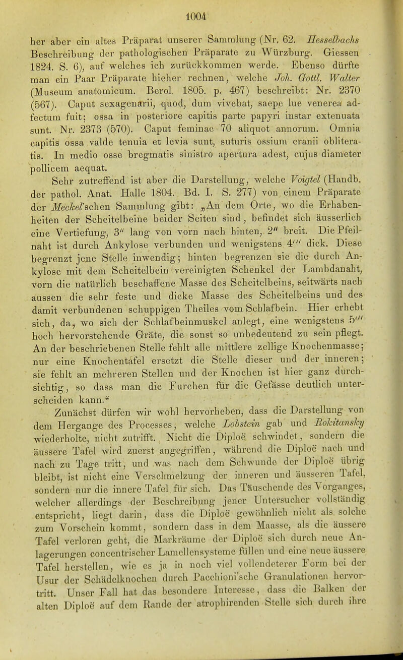 her aber ein altes Präparat unserer Sammlung (Nr. 62. Hesselhachs Beschreibung der pathologischen Präparate zu Würzburg. Giessen 1824. S. 6), auf welches ich zurückkommen werde. Ebenso dürfte man ein Paar Präparate hieher rechnen, welche Joh. Gottl, Walter (Museum anatomicum. Berol. 1805. p. 467) beschreibt: Nr. 2370 (567). Caput sexagensti-li, quod, dum vivebat, saepc lue venerea ad- fectum fuit; ossa in posteriore capitis parte papyrl instar extenuata sunt. Nr. 2373 (570). Caput feminac 70 aliquot annorum. Omnia capitis ossa valde tenuia et levia sunt, suturis ossium cranii oblitera- tis. In medio osse bregmatis sinistro apertura adest, cujus diameter pollicem aequat. Sehr zutreffend ist aber die Darstellung, welche Voigtei (Handb. der pathol. Anat. Halle 1804. Bd. I. S. 277) von einem Präparate der Meckel'sehen Sammlung gibt: „An dem Orte, wo die Erhaben- heiten der Scheitelbeine beider Seiten sind, befindet sich äusserlich eine Vertiefung, 3 lang von vorn nach hinten, 2 breit. Die Pfeil- naht ist durch Ankylose verbunden und wenigstens 4' dick. Diese begrenzt jene Stelle inwendig; hinten begrenzen sie die durch An- kylose mit dem Scheitelbein vereinigten Schenkel der Lambdanaht, vorn die natürhch beschaffene Masse des Scheitelbeins, seitwärts nach aussen die sehr feste und dicke Masse des Scheitelbeins und des damit verbundenen schuppigen Theiles vom Schlafbein. Hier erhebt sich, da, wo sich der Schlafbeinmuskeranlegt, eine wenigstens 5' hoch hervorstehende Gräte, die sonst so unbedeutend zu sein pflegt. An der beschriebenen Stelle fehlt alle mittlere zellige Knochenmasse; nur eine Knochentafel ersetzt die Stelle dieser und der inneren; sie fehlt an mehreren Stellen und der Knochen ist hier ganz durch- sichtig, so dass man die Furchen filr die Gefässe deutlich unter- scheiden kann. Zunächst dürfen wir wohl hervorheben, dass die Darstellung von dem Hergange des Processes, welche Lolstein gab und Bolcitansky wiederholte, nicht zuü'ifft. Nicht die Diploe schwindet, sondern die äussere Tafel wird zuerst angegriffen, während die Diploe nach und nach zu Tage tritt, und was nach dem Schwunde der Diploe übrig bleibt, ist nicht eine Verschmelzung der inneren und äusseren Tafel, sondern nur die innere Tafel für sich. Das TSuschende des Vorganges, welcher allerdings der Beschreibung jener Untersuchcr vollständig entspricht, hegt darin, dass die Diploe gewölinlich nicht als solche zum Vorschein kommt, sondern dass in dem Maasse, als die äussere Tafel verloren geht, die Markräume der Diploe sich durch neue An- lagerungen concentrischer Lamellensysteme füllen und eine neue äussere Tafel herstellen, wie es ja in noch viel vollendeterer Form bei der üsur der Scliädelknochen durch Pacchioni'schc Granulationen hervor- tritt. Unser FaU hat das besondere Interesse, dass die Balken der alten Diploe auf dem Rande der atrophirenden Stelle sich durch ihre