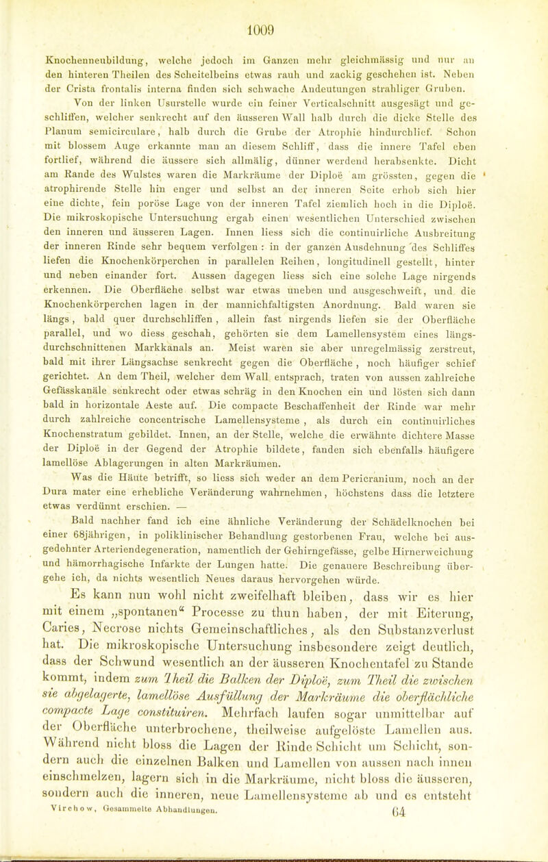 Knochenneubildung, welche jedoch im Ganzen mehr gleichmilssig und nur an den hinteren Theilen des Scheitelbeins etwas rauh und zackig geschehen ist. Neben der Crista frontalis intei'na finden sich schwache Andeutungen straliliger Gruben. Von der linken Usurstelle wurde ein feiner Vcrticalsclinitt ausgesägt und gc- schlifi'en, welcher senkrecht auf den äusseren Wall halb durch die dicke Stelle des Planum semicirculare, halb durch die Grube der Atrophie hindurchlief. Schon mit blossem Auge erkannte man an diesem Schliff, dass die innere Tafel eben fortlief, während die äussere sich allmälig, dünner werdend herabsenkte. Dicht am Rande des Wulstes waren die Markräume der Diploe am grössten, gegen die ' atrophireude Stelle hin enger und selbst an dev inneren Seite erhob sich hier eiue dichte, fein poröse Lage von der inneren Tafel ziemlich hoch in die Diploe. Die mikroskopische Untersuchung ergab einen wesentlichen Unterschied zwischen den inneren und äusseren Lagen. Innen Hess sich die continuirliche Ausbreitung der inneren Rinde sehr bequem verfolgen : in der ganzen Ausdehnung 'des Schliffes liefen die Knochenkörperchen in parallelen Reihen, longitudinell gestellt, hinter und neben einander fort. Aussen dagegen Hess sich eine solche Lage nirgends erkennen. Die Oberfläche selbst war etwas uneben und ausgeschweift, und die Knochenkörperchen lagen in der mannichfaltigsten Anordnung. Bald waren sie längs, bald quer durchschliff'en, allein fast nirgends liefen sie der Oberfläche parallel, und wo diess geschah, gehörten sie dem Lamellensystem eines längs- durchschnittenen Markkanals an. Meist waren sie aber unregelmässig zerstreut, bald mit ihrer Längsachse senkrecht gegen die Oberfläche , noch häufiger schief gerichtet. An dem Theil, welcher dem Wall entsprach, traten von aussen zahlreiche Gefässkanäle senkrecht oder etwas schräg in den Knochen ein und lösten sich dann bald in horizontale Aeste auf. Die compacte Beschafl'enheit der Rinde war mehr durch zahlreiche concentrische Lamellensysteme , als durch ein continuirliches Knochenstratum gebildet. Innen, an der Stelle, welche die erwähnte dichtere Masse der Diploe in der Gegend der Atrophie bildete, fanden sich ebenfalls häufigere lamellöse Ablagerungen in alten Markräumen. Was die Häute betriffst, so Hess sich weder an dem Pericraniura, noch an der Dura mater eine erhebliche Veränderung wahrnehmen, höchstens dass die letztere etwas verdünnt erschien. — Bald nachher fand ich eine ähnliche Veränderung der Schädelknochen bei einer 68jährigen, in poliklinischer Behandlung gestorbenen Frau, welche bei aus- gedehnter Arteriendegeneration, namentlich der Gehirngefässe, gelbe Hirnerweichung und hämorrhagische Infarkte der Lungen hatte. Die genauere Beschreibung über- gehe ich, da nichts wesentlich Neues daraus hervorgehen würde. Es kann nun wohl nicht zweifelhaft bleiben, dass wir es hier mit einem „spontanen Processe zu thun haben, der mit Eiterung, Caries, Necrose nichts Gemeinschaftliches, als den Substanzverlust hat. Die mikroskopische Untersuchung insbesondere zeigt deutlich, dass der Schwund wesentlich an der äusseren Knochentafel zu Stande kommt, indem zum Iheil die Balken der Diploe, zum Theil die zwischen sie ahcjelagerte^ lamellöse Ausfüllung der Marlcräume die oberflächliche compacte Lage constituiren. Melirfacli laufen sogar unmittell lar auf der Obcrfläclie unterbrocliene, tlicilweisc aufgelöste Lamellen aus. Während nicht bloss die Lagen der Kinde Schicht um Schicht, son- dern auch die einzelnen Balken und Lamellen von aussen nach innen emschmelzen, lagern sich in die Marlcräume, nicht bloss die äusseren, sondern auch die inneren, neue Lamellensystemc ab und es entsteht Vlrchow, Oosaiiiiiiülte Abhandluugeu. (\A